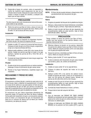 SISTEMA DE GIRO MANUAL DE SERVICIO DE LA RT890E
6-6 Published 03-31-08, Control # 069-04
3. Destornille el tapón de vaciado, retire el respiradero y
varilla de medición para asegurarse de que se ha
retirado todo el aceite. Después de vaciar todo el aceite,
vuelva a colocar el tapón de vaciado y cualquier otro
tapón que se haya retirado.
4. Retire los pernos que fijan el motor y eleve el motor de
giro fuera de la placa de soporte del motor. Retire y bote
el anillo “O” de la ranura del freno de giro.
Instalación
1. Instale un anillo “O” nuevo en la ranura del freno de giro.
Coloque el motor de giro en el freno de giro, engranando
al eje con el eje de entrada del freno.
2. Aplique pasta selladora Loctite 242 a las roscas de los
pernos. Instale los pernos que fijan el motor a la caja
del freno. Apriete los pernos de 85 a 103.2 Nm (44 a
72.2 lb-pie).
3. Conecte las líneas hidráulicas al motor de giro según las
marcó durante el retiro.
Prueba
1. Pruebe el giro de la superestructura en ambos sentidos.
Detenga e inicie el movimiento de giro varias veces.
2. Revise si hay fugas hidráulicas y repárelas según sea
necesario.
MECANISMO Y FRENO DE GIRO
Descripción
El mecanismo y el freno de giro, cuando se usan junto con el
motor de giro, giran y detienen la superestructura. Un pedal
en el piso de la cabina se usa para aplicar el freno de giro.
Los mecanismos de giro se fijan con pernos a la placa de
base de la superestructura y sus piñones se engranan con la
corona del cojinete para girar la plataforma de giro.
El mecanismo de giro utiliza engranajes planetarios de
reducción doble. El conjunto del freno de discos múltiples
forma parte del mecanismo de giro y se encuentra ubicado
entre el motor y el mecanismo de giro. El mecanismo del
freno es un conjunto de discos que se libera por medios
hidráulicos y se aplica por resorte.
Mantenimiento
NOTA: El freno de giro puede retirarse y desarmarse inde-
pendientemente del mecanismo de giro.
Freno de giro
Retiro
1. Engrane el pasador de bloqueo de la plataforma de giro.
2. Marque y desconecte las líneas hidráulicas conectadas
al motor de giro y al freno. Tape todas las aberturas.
3. Retire el motor de giro del freno de giro siguiendo los
procedimientos dados en esta sección, bajo el título
MOTOR DE GIRO - RETIRO.
4. Mientras observa la tensión en los pernos, destornille
los pernos de cabeza hueca que fijan el freno al meca-
nismo. Retire el conjunto de freno como una sola pieza
con la placa de soporte del motor.
5. Saque los pernos y arandelas que fijan el freno al meca-
nismo. Retire el conjunto del freno.
6. Retire y bote el anillo “O” de la caja del freno.
7. Cubra la abertura del mecanismo de giro para impedir
que la tierra, polvo, etc. entren al mecanismo.
Instalación
1. Instale un nuevo anillo “O” en la caja del freno.
2. Coloque la placa de soporte del motor en la caja
del freno.
3. Aplique Loctite 270 a los pernos de cabeza hueca.
Instale el soporte del motor y freno en el mecanismo y
fíjelo con los pernos de cabeza hueca. Apriete los
pernos de 49 a 60.6 Nm (34.9 a 42.4 lb-pie).
4. Instale el motor de giro en el freno de giro siguiendo los
procedimientos dados en esta sección, bajo el título
MOTOR DE GIRO - INSTALACIÓN.
5. Conecte las líneas hidráulicas al motor y al freno.
6. Purgue todo el aire del conjunto del freno.
Pruebas
1. Con el interruptor del FRENO DE GIRO (SWING
BRAKE) en la posición de freno aplicado (ON), mueva la
palanca de control de giro en ambos sentidos. La super-
estructura no deberá girar.
2. Coloque el interruptor del FRENO DE GIRO (SWING
BRAKE) en la posición de freno suelto (OFF) y gire la
PRECAUCIÓN
Tire del conjunto del motor directamente hacia arriba para
evitar dañar el eje estriado.
PRECAUCIÓN
Tenga sumo cuidado al engranar el engranaje impulsor
del motor de giro. No fuerce el engrane del eje.
PRECAUCIÓN
Tenga cuidado al retirar los pernos que fijan el freno,
puesto que hay tensión en los pernos debido a los
resortes internos del freno.
 