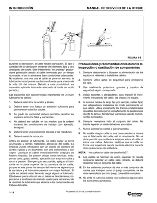 INTRODUCCIÓN MANUAL DE SERVICIO DE LA RT890E
1-14 Published 03-31-08, Control # 069-04
Durante la fabricación, el cable recibe lubricación. El tipo y
cantidad de la lubricación depende del diámetro, tipo y uso
anticipado del cable. Este tratamiento “en proceso” propor-
ciona protección amplia al cable terminado por un tiempo
razonable, si se lo almacena bajo condiciones adecuadas.
No obstante, una vez que el cable se pone en servicio, la
lubricación inicial puede resultar insuficiente para el resto de
la vida útil del mismo. Debido a esta posibilidad, es
necesario aplicarle lubricante adecuado al cable de modo
periódico.
Las siguientes son características importantes de un buen
lubricante de cables:
1. Deberá estar libre de ácidos y álcalis.
2. Deberá tener una fuerza de adhesión suficiente para
permanecer sobre los cables.
3. Su grado de viscosidad deberá permitirle penetrar los
espacios entre los hilos y las trenzas.
4. No deberá ser soluble en los medios que le rodeen
durante las condiciones de trabajo (por ejemplo,
en agua).
5. Deberá tener una resistencia elevada a las rozaduras.
6. Deberá resistir la oxidación.
Antes de aplicar el lubricante, se debe quitar la tierra
acumulada y demás materiales abrasivos del cable. La
limpieza puede efectuarse con un cepillo de alambre de
cerdas rígidas y un disolvente, con aire comprimido o con
vapor. Lubrique el cable inmediatamente después de
haberlo limpiado. Se pueden utilizar varias técnicas, inclu-
yendo baño, goteo, vertido, aplicación con trapo o brocha y
rocío a presión. Siempre que sea posible, aplique el lubri-
cante en la parte superior de la curvatura de un cable,
porque en ese punto las trenzas del mismo se separan por
la curvatura y el lubricante penetra con mayor facilidad. El
cable no deberá estar llevando carga alguna al lubricarlo.
Obsérvese que la vida útil de un cable es directamente pro-
porcional a la eficacia del método usado para lubricarlo y de
la cantidad de lubricante que alcance a los componentes de
trabajo del cable.
Precauciones y recomendaciones durante la
inspección o sustitución de componentes
1. Siempre desconecte y bloquee la alimentación de los
equipos al retirarles o instalarles cables.
2. Siempre utilice gafas de seguridad para protegerse
los ojos.
3. Use vestimenta protectora, guantes y zapatos de
seguridad según corresponda.
4. Utilice soportes y abrazaderas para impedir el movi-
miento inesperado del cable, las piezas y el equipo.
5. Al sustituir cables de largo fijo (por ejemplo, cables fijos)
con adaptadores instalados de modo permanente en
sus cabos, utilice únicamente los tramos prefabricados
de cables provistos por el Departamento de asistencia al
cliente de Grove. No fabrique los tramos usando compo-
nentes separados.
6. Siempre reemplace todo el conjunto del cable. No
intente reparar un cable dañado ni sus cabos.
7. Nunca someta los cables a galvanoplastia.
8. No suelde ningún cable ni sus componentes a menos
que el fabricante del cable así lo recomiende. No se
debe permitir que soldadura salpique sobre el cable ni
sobre sus cabos. Además, verifique que el cable no
forme una trayectoria para la corriente eléctrica durante
otras operaciones de soldadura.
NOTA: No suelde un cable de tamaño 6x37.
9. Los cables se fabrican de acero especial. Si resulta
necesario calentar un cable para retirarlo, se deberá
desechar todo el conjunto del cable.
10. En los sistemas provistos de dos o más conjuntos de
cables que trabajan como un juego compatible, se los
debe reemplazar por otro juego compatible completo.
11. No pinte ni cubra los cables con sustancia alguna salvo
los lubricantes aprobados.
FIGURA 1-6
 