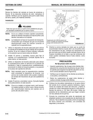 SISTEMA DE GIRO MANUAL DE SERVICIO DE LA RT890E
6-12 Published 03-31-08, Control # 069-04
Inspección
Revise los dientes del cojinete en busca de picaduras y
fisuras. Si se descubre evidencia de esto, reemplace el
cojinete. Verifique que los agujeros para perno estén libres
de tierra, aceite y de materias extrañas.
Instalación
NOTA: Si se va a utilizar el mismo cojinete nuevamente,
alinee los dientes marcados en el eje de piñón y los
dientes marcados en el cojinete.
NOTA: La instalación se hace en la posición de transporte.
Compruebe que el bloqueo de giro se encuentre
desengranado antes de intentar conectar el
cojinete con la superestructura.
1. Utilice un dispositivo de levante adecuado para colocar
el cojinete de la plataforma de giro debajo de la superes-
tructura. Si se va a utilizar el mismo cojinete, colóquelo
en la posición que se marcó antes de retirarlo.
2. Instale 72 pernos y arandelas nuevos para fijar el
cojinete a la superestructura. Consulte Apriete de la
pista interior, en esta sección.
3. Utilice un dispositivo de levante adecuado para alinear
la superestructura sobre el vehículo en la posición de
transporte y baje la superestructura cuidadosamente,
procurando no dañar el conjunto giratorio, a su posición
en la placa del cojinete de vehículo.
NOTA: Será necesario girar la superestructura mientras
está conectada al dispositivo de levante. Los
pernos de la pista exterior sólo pueden instalarse
por el lado del mecanismo de giro de la plataforma
de giro.
4. Instale 72 pernos y arandelas nuevos. Consulte Apriete
de la pista exterior, en esta sección.
NOTA: Si se va a instalar un cojinete nuevo, será necesa-
rio instalar también un piñón nuevo. Alinee el punto
alto (excentricidad máxima) del cojinete con el
punto alto del piñón nuevo.
5. Oriente la corona dentada de modo que su punto de
excentricidad máxima (“punto alto”) se encuentre entre
los mecanismos de giro. Coloque los mecanismos de
giro de modo que el piñón quede centrado dentro de la
muesca recortada en la base y que las lumbreras del
motor queden orientadas hacia el lado exterior, como
se ilustra.
6. Coloque los dos platos retenedores en la parte inferior
del carrete de la conexión giratoria hidráulica, engra-
nando las orejetas del chasis del vehículos, y fíjelos al
carrete con cuatro retenedores de perno y ocho pernos.
Apriete los pernos a 122 N•m (90 lb-pie). Doble las
pestañas de los retenedores para que hagan contacto
con las cabezas de los pernos.
7. Conecte los conectores del arnés de alambrado del
adaptador giratorio a los receptáculos de alambrado del
vehículo. Fije el alambre de puesta a tierra al espárrago
de tierra usando una arandela, una arandela de
seguridad y una tuerca.
PELIGRO
Toda vez que se retire un perno de la plataforma de giro,
es necesario sustituirlo por un perno nuevo.
PRECAUCIÓN
No fije pinzas sobre el piñón.
• Usando suplementos, fije el juego entre dientes des-
plazando los conjuntos de mecanismos de giro hacia
el cojinete para engranar los dientes del piñón con los
de la corona dentada (vea la Figura 6-5).
• Verifique que el engrane de los dientes se produzca
a escuadra y verticalmente.
• Retire los suplementos de juego entre dientes y
vuelva a revisar el juego entre dientes.
FIGURA 6-5
Punto de excentricidad máxima
Suplemento de 0.008 de grosor por
ancho completo de engrane de dientes
(juego entre dientes de 0.016)
Piñón
6492
Cojinete
 