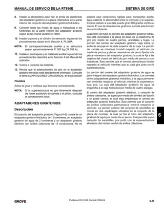 6-13
MANUAL DE SERVICIO DE LA RT890E SISTEMA DE GIRO
6
Published 03-31-08, Control # 069-04
8. Instale la abrazadera para fijar el arnés de alambrado
del adaptador giratorio a la placa retenedora en la parte
inferior del conjunto del adaptador giratorio hidráulico.
9. Conecte todas las líneas de agua e hidráulicas a las
lumbreras de la parte inferior del adaptador giratorio
según se las marcó durante el retiro.
10. Instale la pluma y el cilindro de elevación siguiendo los
procedimientos dados en la Sección 4, PLUMA.
NOTA: El contrapeso/malacate auxiliar y su estructura
pesan aproximadamente 11 067 kg (24 398 lb).
11. Instale el contrapeso y el malacate auxiliar siguiendo los
procedimientos descritos en la Sección 4 del Manual del
operador.
12. Vuelva a conectar las baterías.
13. Revise que el potenciómetro de giro en el adaptador
giratorio eléctrico esté debidamente orientado. Consulte
el tema ADAPTADORES GIRATORIOS, en esta sección
Pruebas
Active la grúa y verifique que funcione correctamente.
NOTA: Si la superestructura no gira libremente después
de haber sustituido el cojinete y el piñón, consulte
al concesionario local.
ADAPTADORES GIRATORIOS
Descripción
El conjunto del adaptador giratorio (Figura 6-6) consta de un
adaptador giratorio hidráulico de 12 lumbreras, un adaptador
giratorio de agua de 2 lumbreras y un adaptador giratorio
eléctrico con anillos colectores de 15 conductores. No es
posible usar conexiones rígidas para transportar aceite,
agua caliente ni electricidad entre el vehículo y la superes-
tructura debido a que ésta puede girar 360 grados continua-
mente. El uso de adaptadores giratorios cumple esta función
de modo eficiente.
La porción del tubo de cilindro del adaptador giratorio hidráu-
lico está conectada a la placa de base de la plataforma de
giro por medio de cuatro pernos, arandelas y bujes. La
porción del carrete del adaptador giratorio viaja sobre un
anillo de empuje en la parte superior de su caja. La porción
del carrete se mantiene inmóvil respecto al vehículo por
medio de pernos y placas retenedoras de perno fijadas a la
placa retenedora del adaptador giratorio, la cual se fija a las
orejetas del chasis del vehículo por medio de pernos y con-
tratuercas. Esto permite que el carrete permanezca inmóvil
respecto al vehículo mientras que su caja gira junto con la
superestructura.
La porción del carrete del adaptador giratorio de agua es
parte integral del adaptador giratorio hidráulico. Los carretes
de los adaptadores giratorios hidráulico y de agua permane-
cen inmóviles respecto al vehículo mientras la superestruc-
tura gira. La caja del adaptador giratorio de agua se
engancha a la caja hidráulica por medio de cuatro espigas.
El centro del adaptador giratorio eléctrico, o conjunto de
anillos colectores, se sujeta por medio de tornillos de fijación
a un poste central, el cual está empernado al carrete del
adaptador giratorio hidráulico. Esto permite que el conjunto
de anillos colectores permanezca inmóvil respecto al
vehículo. La porción exterior del conjunto de escobillas se
monta en dos espárragos ubicados en el conjunto de la
placa de montaje, la cual se fija al tubo del adaptador
giratorio de agua por medio de un perno. Esto permite que el
conjunto de escobillas gire junto con la superestructura
alrededor del núcleo inmóvil de anillos colectores.
 