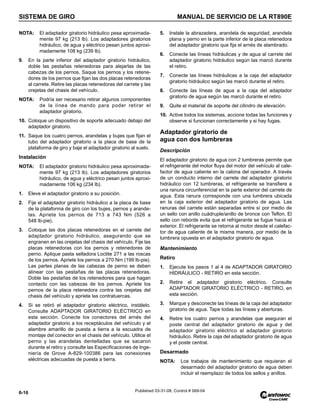 SISTEMA DE GIRO MANUAL DE SERVICIO DE LA RT890E
6-16 Published 03-31-08, Control # 069-04
NOTA: El adaptador giratorio hidráulico pesa aproximada-
mente 97 kg (213 lb). Los adaptadores giratorios
hidráulico, de agua y eléctrico pesan juntos aproxi-
madamente 108 kg (239 lb).
9. En la parte inferior del adaptador giratorio hidráulico,
doble las pestañas retenedoras para alejarlas de las
cabezas de los pernos. Saque los pernos y los retene-
dores de los pernos que fijan las dos placas retenedoras
al carrete. Retire las placas retenedoras del carrete y las
orejetas del chasis del vehículo.
NOTA: Podría ser necesario retirar algunos componentes
de la línea de mando para poder retirar el
adaptador giratorio.
10. Coloque un dispositivo de soporte adecuado debajo del
adaptador giratorio.
11. Saque los cuatro pernos, arandelas y bujes que fijan el
tubo del adaptador giratorio a la placa de base de la
plataforma de giro y baje el adaptador giratorio al suelo.
Instalación
NOTA: El adaptador giratorio hidráulico pesa aproximada-
mente 97 kg (213 lb). Los adaptadores giratorios
hidráulico, de agua y eléctrico pesan juntos aproxi-
madamente 106 kg (234 lb).
1. Eleve el adaptador giratorio a su posición.
2. Fije el adaptador giratorio hidráulico a la placa de base
de la plataforma de giro con los bujes, pernos y arande-
las. Apriete los pernos de 713 a 743 Nm (526 a
548 lb-pie).
3. Coloque las dos placas retenedoras en el carrete del
adaptador giratorio hidráulico, asegurando que se
engranen en las orejetas del chasis del vehículo. Fije las
placas retenedoras con los pernos y retenedores de
perno. Aplique pasta selladora Loctite 271 a las roscas
de los pernos. Apriete los pernos a 270 Nm (199 lb-pie).
Las partes planas de las cabezas de perno se deben
alinear con las pestañas de las placas retenedoras.
Doble las pestañas de los retenedores para que hagan
contacto con las cabezas de los pernos. Apriete los
pernos de la placa retenedora contra las orejetas del
chasis del vehículo y apriete las contratuercas.
4. Si se retiró el adaptador giratorio eléctrico, instálelo.
Consulte ADAPTADOR GIRATORIO ELÉCTRICO en
esta sección. Conecte los conectores del arnés del
adaptador giratorio a los receptáculos del vehículo y el
alambre amarillo de puesta a tierra a la escuadra de
montaje del conector en el chasis del vehículo. Utilice el
perno y las arandelas dentelladas que se sacaron
durante el retiro y consulte las Especificaciones de Inge-
niería de Grove A-829-100386 para las conexiones
eléctricas adecuadas de puesta a tierra.
5. Instale la abrazadera, arandela de seguridad, arandela
plana y perno en la parte inferior de la placa retenedora
del adaptador giratorio que fija el arnés de alambrado.
6. Conecte las líneas hidráulicas y de agua al carrete del
adaptador giratorio hidráulico según las marcó durante
el retiro.
7. Conecte las líneas hidráulicas a la caja del adaptador
giratorio hidráulico según las marcó durante el retiro.
8. Conecte las líneas de agua a la caja del adaptador
giratorio de agua según las marcó durante el retiro.
9. Quite el material de soporte del cilindro de elevación.
10. Active todos los sistemas, accione todas las funciones y
observe si funcionan correctamente y si hay fugas.
Adaptador giratorio de
agua con dos lumbreras
Descripción
El adaptador giratorio de agua con 2 lumbreras permite que
el refrigerante del motor fluya del motor del vehículo al cale-
factor de agua caliente en la cabina del operador. A través
de un conducto interno del carrete del adaptador giratorio
hidráulico con 12 lumbreras, el refrigerante se transfiere a
una ranura circunferencial en la parte exterior del carrete de
agua. Esta ranura corresponde con una lumbrera ubicada
en la caja exterior del adaptador giratorio de agua. Las
ranuras del carrete están separadas entre sí por medio de
un sello con anillo cuádruple/anillo de bronce con Teflon. El
sello con reborde evita que el refrigerante se fugue hacia el
exterior. El refrigerante se retorna al motor desde el calefac-
tor de agua caliente de la misma manera, por medio de la
lumbrera opuesta en el adaptador giratorio de agua.
Mantenimiento
Retiro
1. Ejecute los pasos 1 al 4 de ADAPTADOR GIRATORIO
HIDRÁULICO - RETIRO en esta sección.
2. Retire el adaptador giratorio eléctrico. Consulte
ADAPTADOR GIRATORIO ELÉCTRICO - RETIRO, en
esta sección.
3. Marque y desconecte las líneas de la caja del adaptador
giratorio de agua. Tape todas las líneas y aberturas.
4. Retire los cuatro pernos y arandelas que aseguran el
poste central del adaptador giratorio de agua y del
adaptador giratorio eléctrico al adaptador giratorio
hidráulico. Retire la caja del adaptador giratorio de agua
y el poste central.
Desarmado
NOTA: Los trabajos de mantenimiento que requieran el
desarmado del adaptador giratorio de agua deben
incluir el reemplazo de todos los sellos y anillos.
 