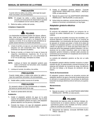 6-17
MANUAL DE SERVICIO DE LA RT890E SISTEMA DE GIRO
6
Published 03-31-08, Control # 069-04
NOTA: El arreglar los sellos y anillos desechados de
acuerdo con la secuencia de desarmado le ayudará
en la instalación de los nuevos sellos y anillos.
1. Retire los sellos y anillos del carrete.
Limpieza e inspección
1. Limpie el carrete y la caja con una solución adecuada y
séquelos con aire comprimido seco. Tape todas las
lumbreras con tapones de plástico.
2. Revise el carrete y el interior de la caja en busca de
rasguños, acanaladuras, rayaduras, etc. Si se han
desarrollado acanaladuras con una profundidad de
0.127 mm (0.005 pulg), reemplace la unidad.
Armado
NOTA: Lubrique el interior del adaptador giratorio para
evitar la formación de herrumbre como resultado
de la condensación.
1. Lubrique el carrete, los sellos y los anillos.
2. Instale sellos y anillos nuevos en el carrete.
3. Inserte el carrete dentro del tubo.
Instalación
1. Instale el adaptador giratorio de agua en la parte
superior del adaptador giratorio hidráulico. Fije el poste
central del adaptador giratorio de agua y del adaptador
giratorio eléctrico con los pernos y arandelas.
2. Conecte las líneas a la caja del adaptador giratorio
hidráulico según las marcó durante el retiro.
3. Instale el adaptador giratorio eléctrico. Consulte
ADAPTADOR GIRATORIO ELÉCTRICO - INSTALA-
CIÓN, en esta sección.
4. Ejecute los pasos 8 al 9 de ADAPTADOR GIRATORIO
HIDRÁULICO - INSTALACIÓN, en esta sección.
5. Active todos los sistemas, accione todas las funciones y
observe si funcionan correctamente y si hay fugas.
Adaptador giratorio eléctrico
Descripción
El conjunto del adaptador giratorio se compone de un
conjunto de anillos colectores con 15 conductores y una
cubierta.
Cada conjunto de escobillas incorpora dos escobillas, con-
ductores eléctricos y pinzas que se fijan a un conjunto de
portaescobillas. Los conductores del conjunto de escobillas
se agrupan en arneses que pasan a través de la placa de
montaje en el adaptador giratorio. Los conductores del anillo
colector se agrupan en un arnés que pasa hacia abajo y a
través del centro del adaptador giratorio hidráulico. Los con-
ductores de los anillos colectores salen de la base del
adaptador giratorio hidráulico y también están provistos de
conectores que se enchufan en receptáculos de la fuente de
alimentación del chasis.
La cubierta del adaptador giratorio se fija con un sello
y pernos.
El adaptador giratorio eléctrico también incorpora un poten-
ciómetro de giro. El potenciómetro controla funciones en los
sistemas del indicador de momento de carga, de definición
del área de trabajo y de bloqueo de oscilación del eje
trasero.
Teoría de funcionamiento
El adaptador giratorio eléctrico se encuentra encima del
adaptador giratorio de agua y transmite la electricidad entre
el vehículo y la superestructura. Los arneses de alambrado
transmiten la energía eléctrica entre el vehículo y la superes-
tructura.
Mantenimiento
Retiro
1. Ejecute los pasos 1 al 4 de ADAPTADOR GIRATORIO
HIDRÁULICO - RETIRO, en esta sección.
2. Desconecte las baterías. (Consulte SISTEMA ELÉC-
TRICO - Sección 3.)
PRECAUCIÓN
Cuando retire los sellos y los anillos, evite rayar las super-
ficies ranuradas y de prensaestopas.
PELIGRO
Los disolventes limpiadores pueden ser tóxicos, inflama-
bles, irritar la piel y despedir vapores dañinos. Evite el
contacto prolongado con la piel y la inhalación de los
vapores y no fume. Si no se observa esta advertencia se
puede causar lesiones o la muerte del personal.
PRECAUCIÓN
Cuando instale sellos y anillos evite estirar los sellos o
rayar las superficies ranuradas o de prensaestopas.
PRECAUCIÓN
Es necesario alinear la caja correctamente al instalarla.
No fuerce el carrete dentro de la caja.
PELIGRO
Desconecte las baterías antes de efectuar trabajos de
mantenimiento en el sistema eléctrico. Se pueden sufrir
quemaduras graves como resultado de formar cortocir-
cuitos en circuitos con corriente.
 