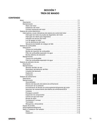 7-i
7
SECCIÓN 7
TREN DE MANDO
CONTENIDO
Motor . . . . . . . . . . . . . . . . . . . . . . . . . . . . . . . . . . . . . . . . . . . . . . . . . . . . . . . . . . . . . . . . 7-1
Descripción . . . . . . . . . . . . . . . . . . . . . . . . . . . . . . . . . . . . . . . . . . . . . . . . . . . . . . . . 7-1
Mantenimiento . . . . . . . . . . . . . . . . . . . . . . . . . . . . . . . . . . . . . . . . . . . . . . . . . . . . . 7-1
Retiro del motor . . . . . . . . . . . . . . . . . . . . . . . . . . . . . . . . . . . . . . . . . . . . . . . . . 7-1
Instalación del motor . . . . . . . . . . . . . . . . . . . . . . . . . . . . . . . . . . . . . . . . . . . . . 7-4
Correas impulsoras del motor . . . . . . . . . . . . . . . . . . . . . . . . . . . . . . . . . . . . . . 7-4
Sistema de control electrónico. . . . . . . . . . . . . . . . . . . . . . . . . . . . . . . . . . . . . . . . . . . . . 7-5
Interruptores y luces indicadoras del sistema de control del motor . . . . . . . . . . . . . 7-5
Interruptor de modo de prueba de diagnóstico del motor . . . . . . . . . . . . . . . . . 7-5
Interruptor de ralentí para diagnóstico . . . . . . . . . . . . . . . . . . . . . . . . . . . . . . . 7-5
Indicador de servicio del motor . . . . . . . . . . . . . . . . . . . . . . . . . . . . . . . . . . . . . 7-5
Luz de apagar el motor . . . . . . . . . . . . . . . . . . . . . . . . . . . . . . . . . . . . . . . . . . . 7-5
Luz de advertencia del motor . . . . . . . . . . . . . . . . . . . . . . . . . . . . . . . . . . . . . . 7-6
Secuencia de destello de códigos de falla . . . . . . . . . . . . . . . . . . . . . . . . . . . . 7-6
Sistema de combustible. . . . . . . . . . . . . . . . . . . . . . . . . . . . . . . . . . . . . . . . . . . . . . . . . . 7-6
Descripción . . . . . . . . . . . . . . . . . . . . . . . . . . . . . . . . . . . . . . . . . . . . . . . . . . . . . . . . 7-6
Tanque de combustible . . . . . . . . . . . . . . . . . . . . . . . . . . . . . . . . . . . . . . . . . . . 7-6
Bomba de inyección de combustible . . . . . . . . . . . . . . . . . . . . . . . . . . . . . . . . . 7-6
Filtro de combustible-separador de agua . . . . . . . . . . . . . . . . . . . . . . . . . . . . . 7-6
Bomba eléctrica de elevación . . . . . . . . . . . . . . . . . . . . . . . . . . . . . . . . . . . . . . 7-7
Mantenimiento . . . . . . . . . . . . . . . . . . . . . . . . . . . . . . . . . . . . . . . . . . . . . . . . . . . . . 7-7
Tanque de combustible . . . . . . . . . . . . . . . . . . . . . . . . . . . . . . . . . . . . . . . . . . . 7-7
Filtro de combustible-separador de agua . . . . . . . . . . . . . . . . . . . . . . . . . . . . . 7-8
Sistema de admisión de aire . . . . . . . . . . . . . . . . . . . . . . . . . . . . . . . . . . . . . . . . . . . . . . 7-9
Descripción . . . . . . . . . . . . . . . . . . . . . . . . . . . . . . . . . . . . . . . . . . . . . . . . . . . . . . . . 7-9
Mantenimiento . . . . . . . . . . . . . . . . . . . . . . . . . . . . . . . . . . . . . . . . . . . . . . . . . . . . . 7-9
Revisión del filtro de aire . . . . . . . . . . . . . . . . . . . . . . . . . . . . . . . . . . . . . . . . . . 7-9
Reemplazo del elemento del filtro . . . . . . . . . . . . . . . . . . . . . . . . . . . . . . . . . . 7-10
Limpieza del elemento . . . . . . . . . . . . . . . . . . . . . . . . . . . . . . . . . . . . . . . . . . 7-11
Inspección . . . . . . . . . . . . . . . . . . . . . . . . . . . . . . . . . . . . . . . . . . . . . . . . . . . . 7-12
Conductos . . . . . . . . . . . . . . . . . . . . . . . . . . . . . . . . . . . . . . . . . . . . . . . . . . . . 7-13
Sistema de enfriamiento . . . . . . . . . . . . . . . . . . . . . . . . . . . . . . . . . . . . . . . . . . . . . . . . 7-13
Descripción . . . . . . . . . . . . . . . . . . . . . . . . . . . . . . . . . . . . . . . . . . . . . . . . . . . . . . . 7-13
Mantenimiento . . . . . . . . . . . . . . . . . . . . . . . . . . . . . . . . . . . . . . . . . . . . . . . . . . . . 7-13
Generalidades . . . . . . . . . . . . . . . . . . . . . . . . . . . . . . . . . . . . . . . . . . . . . . . . . 7-13
Efectos del descuido del sistema de enfriamiento . . . . . . . . . . . . . . . . . . . . . 7-13
Prevención de la oxidación . . . . . . . . . . . . . . . . . . . . . . . . . . . . . . . . . . . . . . . 7-14
Procedimiento de llenado de anticongelante/refrigerante del motor . . . . . . . . 7-14
Resumen de mantenimiento del sistema de enfriamiento/SCA . . . . . . . . . . . 7-14
Limpieza . . . . . . . . . . . . . . . . . . . . . . . . . . . . . . . . . . . . . . . . . . . . . . . . . . . . . 7-14
Enjuague a presión . . . . . . . . . . . . . . . . . . . . . . . . . . . . . . . . . . . . . . . . . . . . . 7-15
Inspección de componentes . . . . . . . . . . . . . . . . . . . . . . . . . . . . . . . . . . . . . . 7-15
Camisa de agua del motor . . . . . . . . . . . . . . . . . . . . . . . . . . . . . . . . . . . . . . . 7-16
Bomba de agua . . . . . . . . . . . . . . . . . . . . . . . . . . . . . . . . . . . . . . . . . . . . . . . . 7-16
Ventiladores y correas . . . . . . . . . . . . . . . . . . . . . . . . . . . . . . . . . . . . . . . . . . 7-16
Termostato . . . . . . . . . . . . . . . . . . . . . . . . . . . . . . . . . . . . . . . . . . . . . . . . . . . 7-16
Mangueras y abrazaderas . . . . . . . . . . . . . . . . . . . . . . . . . . . . . . . . . . . . . . . 7-16
Equipo de prueba . . . . . . . . . . . . . . . . . . . . . . . . . . . . . . . . . . . . . . . . . . . . . . . . . . 7-16
Anticongelante/refrigerante. . . . . . . . . . . . . . . . . . . . . . . . . . . . . . . . . . . . . . . . . . . 7-16
Retiro e instalación del radiador. . . . . . . . . . . . . . . . . . . . . . . . . . . . . . . . . . . . . . . 7-16
Retiro . . . . . . . . . . . . . . . . . . . . . . . . . . . . . . . . . . . . . . . . . . . . . . . . . . . . . . . . 7-16
Instalación . . . . . . . . . . . . . . . . . . . . . . . . . . . . . . . . . . . . . . . . . . . . . . . . . . . . 7-19
 