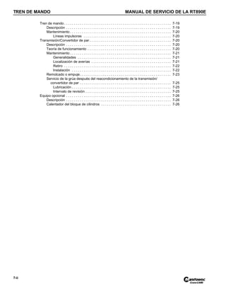 TREN DE MANDO MANUAL DE SERVICIO DE LA RT890E
7-ii
Tren de mando . . . . . . . . . . . . . . . . . . . . . . . . . . . . . . . . . . . . . . . . . . . . . . . . . . . . . . . 7-19
Descripción . . . . . . . . . . . . . . . . . . . . . . . . . . . . . . . . . . . . . . . . . . . . . . . . . . . . . . 7-19
Mantenimiento . . . . . . . . . . . . . . . . . . . . . . . . . . . . . . . . . . . . . . . . . . . . . . . . . . . . 7-20
Líneas impulsoras . . . . . . . . . . . . . . . . . . . . . . . . . . . . . . . . . . . . . . . . . . . . . 7-20
Transmisión/Convertidor de par . . . . . . . . . . . . . . . . . . . . . . . . . . . . . . . . . . . . . . . . . . 7-20
Descripción . . . . . . . . . . . . . . . . . . . . . . . . . . . . . . . . . . . . . . . . . . . . . . . . . . . . . . 7-20
Teoría de funcionamiento . . . . . . . . . . . . . . . . . . . . . . . . . . . . . . . . . . . . . . . . . . . 7-20
Mantenimiento . . . . . . . . . . . . . . . . . . . . . . . . . . . . . . . . . . . . . . . . . . . . . . . . . . . . 7-21
Generalidades . . . . . . . . . . . . . . . . . . . . . . . . . . . . . . . . . . . . . . . . . . . . . . . . 7-21
Localización de averías . . . . . . . . . . . . . . . . . . . . . . . . . . . . . . . . . . . . . . . . . 7-21
Retiro . . . . . . . . . . . . . . . . . . . . . . . . . . . . . . . . . . . . . . . . . . . . . . . . . . . . . . . 7-22
Instalación . . . . . . . . . . . . . . . . . . . . . . . . . . . . . . . . . . . . . . . . . . . . . . . . . . . 7-22
Remolcado o empuje. . . . . . . . . . . . . . . . . . . . . . . . . . . . . . . . . . . . . . . . . . . . . . . 7-23
Servicio de la grúa después del reacondicionamiento de la transmisión/
convertidor de par . . . . . . . . . . . . . . . . . . . . . . . . . . . . . . . . . . . . . . . . . . . . . . . 7-25
Lubricación . . . . . . . . . . . . . . . . . . . . . . . . . . . . . . . . . . . . . . . . . . . . . . . . . . . 7-25
Intervalo de revisión . . . . . . . . . . . . . . . . . . . . . . . . . . . . . . . . . . . . . . . . . . . . 7-25
Equipo opcional . . . . . . . . . . . . . . . . . . . . . . . . . . . . . . . . . . . . . . . . . . . . . . . . . . . . . . 7-26
Descripción . . . . . . . . . . . . . . . . . . . . . . . . . . . . . . . . . . . . . . . . . . . . . . . . . . . . . . 7-26
Calentador del bloque de cilindros . . . . . . . . . . . . . . . . . . . . . . . . . . . . . . . . . . . . 7-26
 