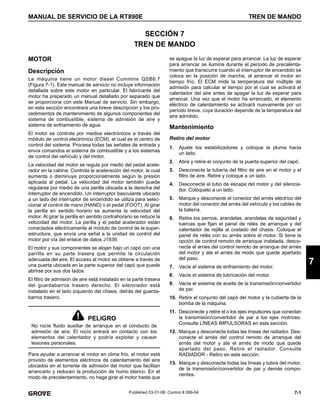 7-1
MANUAL DE SERVICIO DE LA RT890E TREN DE MANDO
7
Published 03-31-08, Control # 069-04
SECCIÓN 7
TREN DE MANDO
MOTOR
Descripción
La máquina tiene un motor diesel Cummins QSB6.7
(Figura 7-1). Este manual de servicio no incluye información
detallada sobre este motor en particular. El fabricante del
motor ha preparado un manual detallado por separado que
se proporciona con este Manual de servicio. Sin embargo,
en esta sección encontrará una breve descripción y los pro-
cedimientos de mantenimiento de algunos componentes del
sistema de combustible, sistema de admisión de aire y
sistema de enfriamiento de agua.
El motor se controla por medios electrónicos a través del
módulo de control electrónico (ECM), el cual es el centro de
control del sistema. Procesa todas las señales de entrada y
envía comandos al sistema de combustible y a los sistemas
de control del vehículo y del motor.
La velocidad del motor se regula por medio del pedal acele-
rador en la cabina. Controla la aceleración del motor, la cual
aumenta o disminuye proporcionalmente según la presión
aplicada al pedal. La velocidad del motor también puede
regularse por medio de una perilla ubicada a la derecha del
interruptor de encendido. Un interruptor basculante ubicado
a un lado del interruptor de encendido se utiliza para selec-
cionar el control de mano (HAND) o el pedal (FOOT). Al girar
la perilla en sentido horario se aumenta la velocidad del
motor. Al girar la perilla en sentido contrahorario se reduce la
velocidad del motor. La perilla y el pedal acelerador están
conectados eléctricamente al módulo de control de la super-
estructura, que envía una señal a la unidad de control del
motor por vía del enlace de datos J1939.
El motor y sus componentes se alojan bajo un capó con una
parrilla en su parte trasera que permite la circulación
adecuada del aire. El acceso al motor se obtiene a través de
una puerta ubicada en la parte superior del capó que puede
abrirse por sus dos lados.
El filtro de admisión de aire está instalado en la parte trasera
del guardabarros trasero derecho. El silenciador está
instalado en el lado izquierdo del chasis, detrás del guarda-
barros trasero.
Para ayudar a arrancar el motor en clima frío, el motor está
provisto de elementos eléctricos de calentamiento del aire
ubicados en el torrente de admisión del motor que facilitan
arrancarlo y reducen la producción de humo blanco. En el
modo de precalentamiento, no haga girar el motor hasta que
se apague la luz de esperar para arrancar. La luz de esperar
para arrancar se ilumina durante el período de precalenta-
miento que transcurre cuando el interruptor de encendido se
coloca en la posición de marcha, al arrancar el motor en
tiempo frío. El ECM mide la temperatura del múltiple de
admisión para calcular el tiempo por el cual se activará el
calentador del aire antes de apagar la luz de esperar para
arrancar. Una vez que el motor ha arrancado, el elemento
eléctrico de calentamiento se activará nuevamente por un
período breve, cuya duración depende de la temperatura del
aire admitido.
Mantenimiento
Retiro del motor
1. Ajuste los estabilizadores y coloque la pluma hacia
un lado.
2. Abra y retire el conjunto de la puerta superior del capó.
3. Desconecte la tubería del filtro de aire en el motor y el
filtro de aire. Retire y coloque a un lado.
4. Desconecte el tubo de escape del motor y del silencia-
dor. Colóquelo a un lado.
5. Marque y desconecte el conector del arnés eléctrico del
motor del conector del arnés del vehículo y los cables de
la batería.
6. Retire los pernos, arandelas, arandelas de seguridad y
tuercas que fijan el panel de relés de arranque y del
calentador de rejilla al costado del chasis. Coloque el
panel de relés con su arnés sobre el motor. Si tiene la
opción de control remoto de arranque instalada, desco-
necte el arnés del control remoto de arranque del arnés
del motor y ate el arnés de modo que quede apartado
del paso.
7. Vacíe el sistema de enfriamiento del motor.
8. Vacíe el sistema de lubricación del motor.
9. Vacíe el sistema de aceite de la transmisión/convertidor
de par.
10. Retire el conjunto del capó del motor y la cubierta de la
bomba de la máquina.
11. Desconecte y retire el o los ejes impulsores que conectan
la transmisión/convertidor de par a los ejes motrices.
Consulte LÍNEAS IMPULSORAS en esta sección.
12. Marque y desconecte todas las líneas del radiador. Des-
conecte el arnés del control remoto de arranque del
arnés del motor y ate el arnés de modo que quede
apartado del paso. Retire el radiador. Consulte
RADIADOR - Retiro en esta sección.
13. Marque y desconecte todas las líneas y tubos del motor,
de la transmisión/convertidor de par y demás compo-
nentes.
PELIGRO
No rocíe fluido auxiliar de arranque en el conducto de
admisión de aire. El rocío entrará en contacto con los
elementos del calentador y podría explotar y causar
lesiones personales.
 