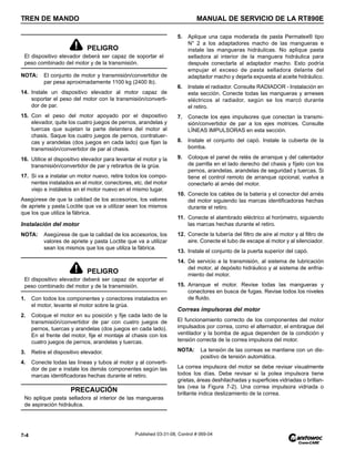 TREN DE MANDO MANUAL DE SERVICIO DE LA RT890E
7-4 Published 03-31-08, Control # 069-04
NOTA: El conjunto de motor y transmisión/convertidor de
par pesa aproximadamente 1100 kg (2400 lb).
14. Instale un dispositivo elevador al motor capaz de
soportar el peso del motor con la transmisión/converti-
dor de par.
15. Con el peso del motor apoyado por el dispositivo
elevador, quite los cuatro juegos de pernos, arandelas y
tuercas que sujetan la parte delantera del motor al
chasis. Saque los cuatro juegos de pernos, contratuer-
cas y arandelas (dos juegos en cada lado) que fijan la
transmisión/convertidor de par al chasis.
16. Utilice el dispositivo elevador para levantar el motor y la
transmisión/convertidor de par y retirarlos de la grúa.
17. Si va a instalar un motor nuevo, retire todos los compo-
nentes instalados en el motor, conectores, etc. del motor
viejo e instálelos en el motor nuevo en el mismo lugar.
Asegúrese de que la calidad de los accesorios, los valores
de apriete y pasta Loctite que va a utilizar sean los mismos
que los que utiliza la fábrica.
Instalación del motor
NOTA: Asegúrese de que la calidad de los accesorios, los
valores de apriete y pasta Loctite que va a utilizar
sean los mismos que los que utiliza la fábrica.
1. Con todos los componentes y conectores instalados en
el motor, levante el motor sobre la grúa.
2. Coloque el motor en su posición y fije cada lado de la
transmisión/convertidor de par con cuatro juegos de
pernos, tuercas y arandelas (dos juegos en cada lado).
En el frente del motor, fije el montaje al chasis con los
cuatro juegos de pernos, arandelas y tuercas.
3. Retire el dispositivo elevador.
4. Conecte todas las líneas y tubos al motor y al converti-
dor de par e instale los demás componentes según las
marcas identificadoras hechas durante el retiro.
5. Aplique una capa moderada de pasta Permatex® tipo
N° 2 a los adaptadores macho de las mangueras e
instale las mangueras hidráulicas. No aplique pasta
selladora al interior de la manguera hidráulica para
después conectarla al adaptador macho. Esto podría
empujar el exceso de pasta selladora delante del
adaptador macho y dejarla expuesta al aceite hidráulico.
6. Instale el radiador. Consulte RADIADOR - Instalación en
esta sección. Conecte todas las mangueras y arneses
eléctricos al radiador, según se los marcó durante
el retiro.
7. Conecte los ejes impulsores que conectan la transmi-
sión/convertidor de par a los ejes motrices. Consulte
LÍNEAS IMPULSORAS en esta sección.
8. Instale el conjunto del capó. Instale la cubierta de la
bomba.
9. Coloque el panel de relés de arranque y del calentador
de parrilla en el lado derecho del chasis y fíjelo con los
pernos, arandelas, arandelas de seguridad y tuercas. Si
tiene el control remoto de arranque opcional, vuelva a
conectarlo al arnés del motor.
10. Conecte los cables de la batería y el conector del arnés
del motor siguiendo las marcas identificadoras hechas
durante el retiro.
11. Conecte el alambrado eléctrico al horómetro, siguiendo
las marcas hechas durante el retiro.
12. Conecte la tubería del filtro de aire al motor y al filtro de
aire. Conecte el tubo de escape al motor y al silenciador.
13. Instale el conjunto de la puerta superior del capó.
14. Dé servicio a la transmisión, al sistema de lubricación
del motor, al depósito hidráulico y al sistema de enfria-
miento del motor.
15. Arranque el motor. Revise todas las mangueras y
conectores en busca de fugas. Revise todos los niveles
de fluido.
Correas impulsoras del motor
El funcionamiento correcto de los componentes del motor
impulsados por correa, como el alternador, el embrague del
ventilador y la bomba de agua dependen de la condición y
tensión correcta de la correa impulsora del motor.
NOTA: La tensión de las correas se mantiene con un dis-
positivo de tensión automática.
La correa impulsora del motor se debe revisar visualmente
todos los días. Debe revisar si la polea impulsora tiene
grietas, áreas deshilachadas y superficies vidriadas o brillan-
tes (vea la Figura 7-2). Una correa impulsora vidriada o
brillante indica deslizamiento de la correa.
PELIGRO
El dispositivo elevador deberá ser capaz de soportar el
peso combinado del motor y de la transmisión.
PELIGRO
El dispositivo elevador deberá ser capaz de soportar el
peso combinado del motor y de la transmisión.
PRECAUCIÓN
No aplique pasta selladora al interior de las mangueras
de aspiración hidráulica.
 