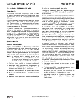 7-9
MANUAL DE SERVICIO DE LA RT890E TREN DE MANDO
7
Published 03-31-08, Control # 069-04
SISTEMA DE ADMISIÓN DE AIRE
Descripción
El sistema de admisión de aire del motor consta de un filtro
de aire y la tubería relacionada para encaminar el aire de
la atmósfera al conducto de admisión del turboalimentador
del motor.
El filtro de aire es de tipo seco, tiene un elemento reempla-
zable y se encuentra ubicado en el conjunto de guardaba-
rros trasero derecho. Un indicador de servicio, diseñado
para dar una indicación roja cuando necesita servicio, está
instalado en la salida del filtro de aire.
En el motor Cummins QSB6.7 hay elementos eléctricos que
calientan el aire, ubicados en el conducto de admisión del
motor. Estos elementos calientan el aire admitido al calentar
el motor en clima frío. El calentador del aire admitido facilita
el arranque y controla la producción de humo blanco. La
consola delantera tiene una luz de ESPERAR PARA
ARRANCAR (WAIT-TO-START) que indica cuándo se
puede arrancar el motor.
Mantenimiento
Revisión del filtro de aire
El polvo que pasa a través del filtro de aire puede ocasionar
el desgaste rápido del motor. Asegúrese que todas las
conexiones entre el filtro de aire y el motor estén bien
ajustadas y selladas. Si estas conexiones están bien
selladas y aún hay evidencia de fugas de polvo, revise los
siguientes lugares a fin de encontrar los posibles problemas.
NOTA: El polvo que pasa por el sistema del filtro de aire
frecuentemente se puede detectar al buscar vetas
de polvo en el tubo de transferencia de aire o justo
dentro de la entrada del múltiple de admisión.
1. Revise si el tubo de salida del filtro de aire está dañado.
2. Asegúrese que la arandela de la empaquetadura del
elemento no está dañada y que la superficie de caucho
de la arandela selle bien contra el elemento.
3. Revise si la empaquetadura del elemento está dañada.
4. Busque las fallas estructurales y reemplace las piezas
dañadas.
5. Revise si la tapa del indicador de restricción tiene fugas.
Revisión del filtro en busca de restricción
A medida que un elemento de filtro seco se llena de polvo, el
vacío del lado del motor del filtro de aire (en la salida del filtro
de aire) aumenta.
El vacío generalmente se mide como restricción en kilopas-
cales o en pulgadas en columna de agua. El fabricante del
motor coloca un límite recomendado en la cantidad de res-
tricción que soporta el motor sin pérdida de rendimiento
antes de limpiar o reemplazar el elemento. Cummins
permite un vacío de 6.2 kPa (25 pulg de agua) máximo con
un filtro de aire sucio a la velocidad gobernada máxima.
Un indicador de servicio en la caja del filtro de aire indicará
cuándo debe limpiar o reemplazar el filtro. Reposicione el
indicador cada vez que dé servicio al filtro de aire. Si sospe-
cha de la exactitud del indicador, un manómetro de agua es
el método más exacto y confiable para medir el vacío.
Para utilizar el manómetro, sosténgalo verticalmente y llene
ambas patas aproximadamente a la mitad con agua. Uno de
los extremos superiores se conecta al conector de restric-
ción en el lado de salida del filtro de aire con una manguera
flexible. El otro extremo se deja abierto a la atmósfera.
La restricción máxima en el filtro de aire ocurre al flujo de
aire máximo. En este motor diesel turboalimentado, el flujo
de aire máximo ocurre sólo a la potencia máxima del motor.
Con el manómetro sostenido verticalmente y el motor
aspirando la cantidad de aire máxima, la diferencia en la
altura de las columnas de aire en las dos patas, medidas en
pulgadas o centímetros, es la restricción del filtro de aire.
Los indicadores de restricción generalmente están
marcados con la restricción en la que la señal roja se suelta.
Si la indicación de restricción inicial de un filtro nuevo o
limpio es más que el máximo permitido para el motor, revise
los elementos siguientes:
1. Asegúrese que la entrada del filtro de aire no esté
obstruida.
2. Revise la salida del filtro de aire para asegurarse que no
está obstruida con papel, retazos, etc.
3. Asegúrese que está utilizando las conexiones del
tamaño correcto entre el filtro de aire y el motor.
4. Asegúrese que todos los accesorios de entrada sean
del tamaño correcto y no estén obstruidos con ningún
objeto extraño.
 