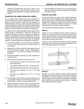 INTRODUCCIÓN MANUAL DE SERVICIO DE LA RT890E
1-16 Published 03-31-08, Control # 069-04
evidencia del estiramiento del cable e indica que es
necesario efectuar inspecciones adicionales y más
detalladas para determinar y corregir la causa del estira-
miento.
Sustitución de cables (todos los cables)
No es posible ofrecer reglas precisas para determinar el
momento preciso en el cual es necesario sustituir un cable,
puesto que ello involucra muchos factores variables. La
decisión de seguir usando un cable o de sustituirlo depende
en gran parte del buen criterio de una persona calificada que
evalúe la resistencia restante del cable después de haber
tomado en cuenta el deterioro revelado por la inspección.
La sustitución de un cable debe determinarse según la infor-
mación dada a continuación, citada de la Norma de
Consenso Nacional, referida por agencias del gobierno
federal y recomendada por Grove Worldwide. Todos los
cables eventualmente se deterioran hasta el punto en el cual
el mismo ya no resulta útil. El cable debe ser sustituido
cuando se produzca alguna de las siguientes condiciones:
1. En los cables móviles, si hay seis hilos rotos distribuidos
al azar o tres hilos rotos en una misma trenza de
una camada.
2. Desgaste de los hilos exteriores individuales hasta un
tercio del diámetro original. Torcido, aplastamiento,
encapsulado u otros daños que alteren la estructura
del cable.
3. Evidencia de daños producidos por calor originado por
cualquier causa.
4. Reducciones del diámetro nominal por más de:
• 1/64 pulg para cables de diámetros de hasta
5/16 pulg inclusive.
• 1/32 pulg para diámetros de 3/8 y 1/2 pulg inclusive.
• 3/64 pulg para diámetros de 9/16 a 3/4 pulg inclusive.
• 1/16 pulg para diámetros de 7/8 a 1-1/8 pulg
inclusive.
• 3/32 pulg para diámetros de 1/14 a 1-1/2 pulg
inclusive.
5. En cables fijos, cuando tienen mas de dos hilos rotos en
una camada de hilos en las secciones por debajo de la
conexión final, o más de uno en la conexión final.
6. Grove Worldwide recomienda que en las plumas exten-
didas por cable, si hay un solo cable dañado, es
necesario sustituir todo el juego de cables de extensión.
7. Grove Worldwide recomienda que en las plumas exten-
didas por cable, los cables de extensión se sustituyan
cada siete (7) años.
Sujeción del cable
Es importante sujetar los cabos de los cables resistentes a
rotación para evitar el desplazamiento y deshebrado de los
hilos y trenzas del cabo. Todos los cables prefabricados y no
prefabricados requieren la sujeción de sus cabos antes de
cortarlos. Los sujetadores deberán colocarse en ambos
lados del punto en el cual se cortará el alambre.
Los dos métodos preferidos de sujeción de cables son:
Método 1
Usando un tramo de alambre recocido blando, coloque un
extremo en la ranura entre dos trenzas del cable. Gire el
extremo largo del alambre recocido para colocarlo perpendi-
cular respecto a los hilos del cable y envuélvalo ajustada-
mente sobre la porción de la ranura.
Trence los dos extremos del alambre recocido ajustada-
mente para unirlos. Recorte el excedente del alambre y mar-
tíllelo hasta dejarlo plano contra el cable.
Método 2
Envuelva un tramo de alambre recocido blando alrededor
del cable por lo menos siete veces. Trence los dos extremos
del alambre en el punto central de la sujeción. Apriete la
sujeción apalancando y trenzando el alambre de modo alter-
nado. Recorte los dos extremos del alambre y martíllelo
hasta dejarlo plano contra el cable.
FIGURA 1-7
 