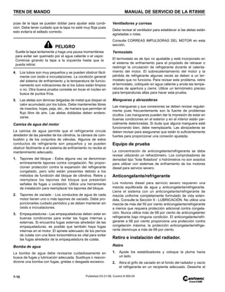 TREN DE MANDO MANUAL DE SERVICIO DE LA RT890E
7-16 Published 03-31-08, Control # 069-04
púas de la tapa se pueden doblar para ajustar esta condi-
ción. Debe tener cuidado que la tapa no esté muy floja pues
esto evitaría el sellado correcto.
4. Los tubos son muy pequeños y se pueden obstruir fácil-
mente con óxido e incrustaciones. La condición general
del sistema de enfriamiento y la temperatura de funcio-
namiento son indicaciones de si los tubos están limpios
o no. Otra buena prueba consiste en tocar el núcleo en
busca de puntos fríos.
5. Las aletas son láminas delgadas de metal que disipan el
calor acumulado por los tubos. Debe mantenerlas libres
de insectos, hojas, paja, etc., de manera que permitan el
flujo libre de aire. Las aletas dobladas deben endere-
zarse.
Camisa de agua del motor
La camisa de agua permite que el refrigerante circule
alrededor de las paredes de los cilindros, la cámara de com-
bustión y de los conjuntos de válvulas. Algunos de estos
conductos de refrigerante son pequeños y se pueden
obstruir fácilmente si el sistema de enfriamiento no recibe el
mantenimiento adecuado.
1. Tapones del bloque - Estos alguna vez se denominan
erróneamente tapones contra congelación. No propor-
cionan protección contra la expansión del refrigerante
congelado, pero sólo están presentes debido a los
métodos de fundición del bloque de cilindros. Retire y
reemplace los tapones del bloque que presentan
señales de fugas u oxidación. Utilice una herramienta
de instalación para reemplazar los tapones del bloque.
2. Tapones de vaciado - Los conductos de agua de cada
motor tienen uno o más tapones de vaciado. Debe pro-
porcionarles cuidado periódico y se deben mantener sin
óxido e incrustaciones.
3. Empaquetaduras - Las empaquetaduras deben estar en
buenas condiciones para evitar las fugas internas y
externas. Si encuentra fugas externas alrededor de las
empaquetaduras, es posible que también haya fugas
internas en el motor. El apriete adecuado de los pernos
de culata con una llave torsiométrica es vital para evitar
las fugas alrededor de la empaquetadura de culata.
Bomba de agua
La bomba de agua debe revisarse cuidadosamente en
busca de fugas y lubricación adecuada. Sustituya o reacon-
dicione una bomba con fugas, grietas o desgaste excesivo.
Ventiladores y correas
Debe revisar el ventilador para establecer si las aletas están
agrietadas o rotas.
Consulte CORREAS IMPULSORAS DEL MOTOR en esta
sección.
Termostato
El termostato es de tipo no ajustable y está incorporado en
el sistema de enfriamiento para el propósito de retrasar o
restringir la circulación de refrigerante durante el calenta-
miento del motor. El sobrecalentamiento del motor y la
pérdida de refrigerante algunas veces se deben a un ter-
mostato que no funciona. Para revisar este problema, retire
el termostato, colóquelo en agua caliente y anote las tempe-
raturas de apertura y cierre. Utilice un termómetro preciso
para temperaturas altas para hacer esta prueba.
Mangueras y abrazaderas
Las mangueras y sus conexiones se deben revisar regular-
mente pues frecuentemente son la fuente de problemas
ocultos. Las mangueras pueden dar la impresión de estar en
buenas condiciones en el exterior y en el interior están par-
cialmente deterioradas. Si duda que alguna manguera esté
funcionando bien, debe reemplazarla. Las abrazaderas se
deben revisar para asegurarse que están lo suficientemente
fuertes para proporcionar una conexión ajustada.
Equipo de prueba
La concentración de anticongelante/refrigerante se debe
revisar utilizando un refractómetro. Los comprobadores de
densidad tipo “bola flotadora” o hidrómetros no son exactos
para utilizar con sistemas de enfriamiento de los motores
diesel para servicio severo.
Anticongelante/refrigerante
Los motores diesel para servicio severo requieren una
mezcla equilibrada de agua y anticongelante/refrigerante.
Llene el sistema con un anticongelante/refrigerante de
mezcla uniforme completamente formulado de vida exten-
dida. Consulte la Sección 9 - LUBRICACIÓN. No utilice una
mezcla de más del 50 por ciento anticongelante/refrigerante
a menos que requiera protección adicional contra congela-
ción. Nunca utilice más de 68 por ciento de anticongelante/
refrigerante bajo ninguna condición. El anticongelante/refri-
gerante a 68 por ciento proporciona una protección contra
congelación máxima; la protección anticongelante/refrige-
rante disminuye a más de 68 por ciento.
Retiro e instalación del radiador.
Retiro
1. Ajuste los estabilizadores y coloque la pluma hacia
un lado.
2. Abra el grifo de vaciado en el fondo del radiador y vacíe
el refrigerante en un recipiente adecuado. Deseche el
PELIGRO
Suelte la tapa lentamente y haga una pausa momentánea
para evitar ser quemado por el agua caliente o el vapor.
Continúe girando la tapa a la izquierda hasta que la
pueda retirar.
 