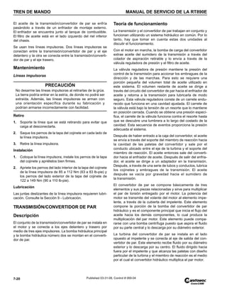 TREN DE MANDO MANUAL DE SERVICIO DE LA RT890E
7-20 Published 03-31-08, Control # 069-04
El aceite de la transmisión/convertidor de par se enfría
pasándolo a través de un enfriador de montaje externo.
El enfriador se encuentra junto al tanque de combustible.
El filtro de aceite está en el lado izquierdo del riel inferior
del chasis.
Se usan tres líneas impulsoras. Dos líneas impulsoras se
conectan entre la transmisión/convertidor de par y el eje
delantero y la otra se conecta entre la transmisión/converti-
dor de par y el eje trasero.
Mantenimiento
Líneas impulsoras
Retiro
1. Soporte la línea que se está retirando para evitar que
caiga al desconectarla.
2. Saque los pernos de la tapa del cojinete en cada lado de
la línea impulsora.
3. Retire la línea impulsora.
Instalación
1. Coloque la línea impulsora, instale los pernos de la tapa
del cojinete y apriételos bien firmes.
2. Apriete los pernos del lado interior de la tapa del cojinete
de la línea impulsora de 85 a 112 Nm (63 a 83 lb-pie) y
los pernos del lado exterior de la tapa del cojinete de
122 a 149 Nm (90 a 110 lb-pie).
Lubricación
Las juntas deslizantes de la línea impulsora requieren lubri-
cación. Consulte la Sección 9 - Lubricación.
TRANSMISIÓN/CONVERTIDOR DE PAR
Descripción
El conjunto de la transmisión/convertidor de par se instala en
el motor y se conecta a los ejes delantero y trasero por
medio de tres ejes impulsores. La bomba hidráulica principal
y la bomba hidráulica número dos se montan en el converti-
dor de par.
Teoría de funcionamiento
La transmisión y el convertidor de par trabajan en conjunto y
funcionan utilizando un sistema hidráulico en común. Por lo
tanto, hay que tomar en cuenta estas dos unidades al
discutir el funcionamiento.
Con el motor en marcha, la bomba de carga del convertidor
extrae aceite del sumidero de la transmisión a través del
colador de aspiración retirable y lo envía a través de la
válvula reguladora de presión y el filtro de aceite.
La válvula reguladora de presión mantiene la presión del
control de la transmisión para accionar los embragues de la
dirección y de las marchas. Para esto se requiere una
porción pequeña del volumen total de aceite utilizado en
este sistema. El volumen restante de aceite se dirige a
través del circuito del convertidor de par hacia el enfriador de
aceite y retorna a la transmisión para lubricarla de modo
seguro. Esta válvula reguladora consta de un carrete endu-
recido que funciona en una cavidad ajustada. El carrete de
la válvula está bajo la tensión de un resorte que lo mantiene
en posición cerrada. Cuando se obtiene una presión especí-
fica, el carrete de la válvula funciona contra el resorte hasta
que se descubre una lumbrera a lo largo del costado de la
cavidad. Esta secuencia de eventos proporciona la presión
adecuada al sistema.
Después de haber entrado a la caja del convertidor, el aceite
se envía a través del soporte del miembro de reacción hacia
la cavidad de las paletas del convertidor y sale por el
conducto ubicado entre el eje de la turbina y el soporte del
miembro de reacción. El aceite entonces sale del converti-
dor hacia el enfriador de aceite. Después de salir del enfria-
dor, el aceite se dirige a un adaptador en la transmisión.
Después, a través de una serie de tubos y conductos, lubrica
los cojinetes y embragues de la transmisión. El aceite
después se vacía por gravedad hacia el sumidero de
la transmisión.
El convertidor de par se compone básicamente de tres
elementos y sus piezas relacionadas y sirve para multiplicar
el par de torsión entregado por el motor. La potencia del
motor se transmite del volante del motor al elemento impe-
lente, a través de la cubierta del impelente. Este elemento
compone la porción de la bomba del convertidor de par
hidráulico y es el componente principal que inicia el flujo del
aceite hacia los demás componentes, lo cual produce la
multiplicación del par motor. Este elemento puede compa-
rarse con una bomba centrífuga puesto que aspira el fluido
por su parte central y lo descarga por su diámetro exterior.
La turbina del convertidor de par se instala en el lado
opuesto al impelente y se conecta al eje de salida del con-
vertidor de par. Este elemento recibe fluido por su diámetro
exterior y lo descarga por su centro. El fluido dirigido hacia
fuera por el impelente y que alcanza las paletas con diseño
particular de la turbina y el miembro de reacción es el medio
por el cual el convertidor hidráulico multiplica el par motor.
PRECAUCIÓN
No desarme las líneas impulsoras al retirarlas de la grúa.
La tierra podría entrar en la estría, de donde no podrá ser
extraída. Además, las líneas impulsoras se arman con
una orientación específica durante su fabricación y
podrían armarse incorrectamente con facilidad.
 