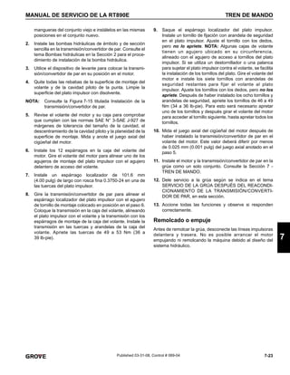 7-23
MANUAL DE SERVICIO DE LA RT890E TREN DE MANDO
7
Published 03-31-08, Control # 069-04
mangueras del conjunto viejo e instálelos en las mismas
posiciones en el conjunto nuevo.
2. Instale las bombas hidráulicas de émbolo y de sección
sencilla en la transmisión/convertidor de par. Consulte el
tema Bombas hidráulicas en la Sección 2 para el proce-
dimiento de instalación de la bomba hidráulica.
3. Utilice el dispositivo de levante para colocar la transmi-
sión/convertidor de par en su posición en el motor.
4. Quite todas las rebabas de la superficie de montaje del
volante y de la cavidad piloto de la punta. Limpie la
superficie del plato impulsor con disolvente.
NOTA: Consulte la Figura 7-15 titulada Instalación de la
transmisión/convertidor de par.
5. Revise el volante del motor y su caja para comprobar
que cumplan con las normas SAE N° 3-SAE J-927 de
márgenes de tolerancia del tamaño de la cavidad, el
descentramiento de la cavidad piloto y la planeidad de la
superficie de montaje. Mida y anote el juego axial del
cigüeñal del motor.
6. Instale los 12 espárragos en la caja del volante del
motor. Gire el volante del motor para alinear uno de los
agujeros de montaje del plato impulsor con el agujero
delantero de acceso del volante.
7. Instale un espárrago localizador de 101.6 mm
(4.00 pulg) de largo con rosca fina 0.3750-24 en una de
las tuercas del plato impulsor.
8. Gire la transmisión/convertidor de par para alinear el
espárrago localizador del plato impulsor con el agujero
de tornillo de montaje colocado en posición en el paso 6.
Coloque la transmisión en la caja del volante, alineando
el plato impulsor con el volante y la transmisión con los
espárragos de montaje de la caja del volante. Instale la
transmisión en las tuercas y arandelas de la caja del
volante. Apriete las tuercas de 49 a 53 Nm (36 a
39 lb-pie).
9. Saque el espárrago localizador del plato impulsor.
Instale un tornillo de fijación con arandela de seguridad
en el plato impulsor. Ajuste el tornillo con los dedos,
pero no lo apriete. NOTA: Algunas cajas de volante
tienen un agujero ubicado en su circunferencia,
alineado con el agujero de acceso a tornillos del plato
impulsor. Si se utiliza un destornillador o una palanca
para sujetar el plato impulsor contra el volante, se facilita
la instalación de los tornillos del plato. Gire el volante del
motor e instale los siete tornillos con arandelas de
seguridad restantes para fijar el volante al plato
impulsor. Ajuste los tornillos con los dedos, pero no los
apriete. Después de haber instalado los ocho tornillos y
arandelas de seguridad, apriete los tornillos de 46 a 49
Nm (34 a 36 lb-pie). Para esto será necesario apretar
uno de los tornillos y después girar el volante del motor
para acceder al tornillo siguiente, hasta apretar todos los
tornillos.
10. Mida el juego axial del cigüeñal del motor después de
haber instalado la transmisión/convertidor de par en el
volante del motor. Este valor deberá diferir por menos
de 0.025 mm (0.001 pulg) del juego axial anotado en el
paso 5.
11. Instale el motor y la transmisión/convertidor de par en la
grúa como un solo conjunto. Consulte la Sección 7 -
TREN DE MANDO.
12. Dele servicio a la grúa según se indica en el tema
SERVICIO DE LA GRÚA DESPUÉS DEL REACONDI-
CIONAMIENTO DE LA TRANSMISIÓN/CONVERTI-
DOR DE PAR, en esta sección.
13. Accione todas las funciones y observe si responden
correctamente.
Remolcado o empuje
Antes de remolcar la grúa, desconecte las líneas impulsoras
delantera y trasera. No es posible arrancar el motor
empujando ni remolcando la máquina debido al diseño del
sistema hidráulico.
 