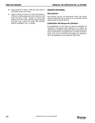 TREN DE MANDO MANUAL DE SERVICIO DE LA RT890E
7-26 Published 03-31-08, Control # 069-04
d. Haga funcionar el motor a 1000 rpm para cebar el
convertidor de par y las líneas.
e. Vuelva a revisar el nivel con el motor funcionando a
1000 rpm y añada aceite para volver a llevar el nivel
hasta la marca “LOW”. Cuando el aceite esté
caliente (83 a 94°C [180 a 200°F]), haga la revisión
final del nivel. LLEVE EL NIVEL DE ACEITE
HASTA LA MARCA “FULL” (LLENO).
EQUIPO OPCIONAL
Descripción
Esta sección provee una descripción breve del equipo
opcional disponible para la grúa que no se describe en otra
parte de este manual de servicio.
Calentador del bloque de cilindros
El precalentador de 120 voltios es del tipo sumergible. El
calentador sumergible está instalado en el bloque de
cilindros para calentar el refrigerante antes del arranque del
motor. El calentador sumergible tiene un cordón de alimen-
tación corto con un enchufe de tres patas con conexión a
tierra. El calentador es una unidad de 1500 vatios.
 