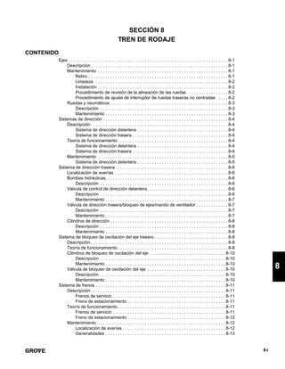 8-i
8
SECCIÓN 8
TREN DE RODAJE
CONTENIDO
Ejes . . . . . . . . . . . . . . . . . . . . . . . . . . . . . . . . . . . . . . . . . . . . . . . . . . . . . . . . . . . . . . . . . 8-1
Descripción . . . . . . . . . . . . . . . . . . . . . . . . . . . . . . . . . . . . . . . . . . . . . . . . . . . . . . . . 8-1
Mantenimiento . . . . . . . . . . . . . . . . . . . . . . . . . . . . . . . . . . . . . . . . . . . . . . . . . . . . . 8-1
Retiro . . . . . . . . . . . . . . . . . . . . . . . . . . . . . . . . . . . . . . . . . . . . . . . . . . . . . . . . . 8-1
Limpieza . . . . . . . . . . . . . . . . . . . . . . . . . . . . . . . . . . . . . . . . . . . . . . . . . . . . . . 8-2
Instalación . . . . . . . . . . . . . . . . . . . . . . . . . . . . . . . . . . . . . . . . . . . . . . . . . . . . . 8-2
Procedimiento de revisión de la alineación de las ruedas . . . . . . . . . . . . . . . . 8-2
Procedimiento de ajuste de interruptor de ruedas traseras no centradas . . . . 8-2
Ruedas y neumáticos . . . . . . . . . . . . . . . . . . . . . . . . . . . . . . . . . . . . . . . . . . . . . . . . 8-3
Descripción . . . . . . . . . . . . . . . . . . . . . . . . . . . . . . . . . . . . . . . . . . . . . . . . . . . . 8-3
Mantenimiento . . . . . . . . . . . . . . . . . . . . . . . . . . . . . . . . . . . . . . . . . . . . . . . . . . 8-3
Sistemas de dirección . . . . . . . . . . . . . . . . . . . . . . . . . . . . . . . . . . . . . . . . . . . . . . . . . . . 8-4
Descripción . . . . . . . . . . . . . . . . . . . . . . . . . . . . . . . . . . . . . . . . . . . . . . . . . . . . . . . . 8-4
Sistema de dirección delantera . . . . . . . . . . . . . . . . . . . . . . . . . . . . . . . . . . . . . 8-4
Sistema de dirección trasera . . . . . . . . . . . . . . . . . . . . . . . . . . . . . . . . . . . . . . . 8-4
Teoría de funcionamiento . . . . . . . . . . . . . . . . . . . . . . . . . . . . . . . . . . . . . . . . . . . . . 8-4
Sistema de dirección delantera . . . . . . . . . . . . . . . . . . . . . . . . . . . . . . . . . . . . . 8-4
Sistema de dirección trasera . . . . . . . . . . . . . . . . . . . . . . . . . . . . . . . . . . . . . . . 8-4
Mantenimiento . . . . . . . . . . . . . . . . . . . . . . . . . . . . . . . . . . . . . . . . . . . . . . . . . . . . . 8-5
Sistema de dirección delantera . . . . . . . . . . . . . . . . . . . . . . . . . . . . . . . . . . . . . 8-5
Sistema de dirección trasera . . . . . . . . . . . . . . . . . . . . . . . . . . . . . . . . . . . . . . . . . . . . . . 8-6
Localización de averías . . . . . . . . . . . . . . . . . . . . . . . . . . . . . . . . . . . . . . . . . . . . . . 8-6
Bombas hidráulicas. . . . . . . . . . . . . . . . . . . . . . . . . . . . . . . . . . . . . . . . . . . . . . . . . . 8-6
Descripción . . . . . . . . . . . . . . . . . . . . . . . . . . . . . . . . . . . . . . . . . . . . . . . . . . . . 8-6
Válvula de control de dirección delantera. . . . . . . . . . . . . . . . . . . . . . . . . . . . . . . . . 8-6
Descripción . . . . . . . . . . . . . . . . . . . . . . . . . . . . . . . . . . . . . . . . . . . . . . . . . . . . 8-6
Mantenimiento . . . . . . . . . . . . . . . . . . . . . . . . . . . . . . . . . . . . . . . . . . . . . . . . . . 8-7
Válvula de dirección trasera/bloqueo de ejes/mando de ventilador . . . . . . . . . . . . . 8-7
Descripción . . . . . . . . . . . . . . . . . . . . . . . . . . . . . . . . . . . . . . . . . . . . . . . . . . . . 8-7
Mantenimiento . . . . . . . . . . . . . . . . . . . . . . . . . . . . . . . . . . . . . . . . . . . . . . . . . . 8-7
Cilindros de dirección . . . . . . . . . . . . . . . . . . . . . . . . . . . . . . . . . . . . . . . . . . . . . . . . 8-8
Descripción . . . . . . . . . . . . . . . . . . . . . . . . . . . . . . . . . . . . . . . . . . . . . . . . . . . . 8-8
Mantenimiento . . . . . . . . . . . . . . . . . . . . . . . . . . . . . . . . . . . . . . . . . . . . . . . . . . 8-8
Sistema de bloqueo de oscilación del eje trasero . . . . . . . . . . . . . . . . . . . . . . . . . . . . . . 8-8
Descripción . . . . . . . . . . . . . . . . . . . . . . . . . . . . . . . . . . . . . . . . . . . . . . . . . . . . . . . . 8-8
Teoría de funcionamiento . . . . . . . . . . . . . . . . . . . . . . . . . . . . . . . . . . . . . . . . . . . . . 8-8
Cilindros de bloqueo de oscilación del eje . . . . . . . . . . . . . . . . . . . . . . . . . . . . . . . 8-10
Descripción . . . . . . . . . . . . . . . . . . . . . . . . . . . . . . . . . . . . . . . . . . . . . . . . . . . 8-10
Mantenimiento . . . . . . . . . . . . . . . . . . . . . . . . . . . . . . . . . . . . . . . . . . . . . . . . . 8-10
Válvula de bloqueo de oscilación del eje . . . . . . . . . . . . . . . . . . . . . . . . . . . . . . . . 8-10
Descripción . . . . . . . . . . . . . . . . . . . . . . . . . . . . . . . . . . . . . . . . . . . . . . . . . . . 8-10
Mantenimiento . . . . . . . . . . . . . . . . . . . . . . . . . . . . . . . . . . . . . . . . . . . . . . . . . 8-10
Sistema de frenos . . . . . . . . . . . . . . . . . . . . . . . . . . . . . . . . . . . . . . . . . . . . . . . . . . . . . 8-11
Descripción . . . . . . . . . . . . . . . . . . . . . . . . . . . . . . . . . . . . . . . . . . . . . . . . . . . . . . . 8-11
Frenos de servicio . . . . . . . . . . . . . . . . . . . . . . . . . . . . . . . . . . . . . . . . . . . . . . 8-11
Freno de estacionamiento . . . . . . . . . . . . . . . . . . . . . . . . . . . . . . . . . . . . . . . . 8-11
Teoría de funcionamiento . . . . . . . . . . . . . . . . . . . . . . . . . . . . . . . . . . . . . . . . . . . . 8-11
Frenos de servicio . . . . . . . . . . . . . . . . . . . . . . . . . . . . . . . . . . . . . . . . . . . . . . 8-11
Freno de estacionamiento . . . . . . . . . . . . . . . . . . . . . . . . . . . . . . . . . . . . . . . . 8-12
Mantenimiento . . . . . . . . . . . . . . . . . . . . . . . . . . . . . . . . . . . . . . . . . . . . . . . . . . . . 8-12
Localización de averías . . . . . . . . . . . . . . . . . . . . . . . . . . . . . . . . . . . . . . . . . . 8-12
Generalidades . . . . . . . . . . . . . . . . . . . . . . . . . . . . . . . . . . . . . . . . . . . . . . . . . 8-13
 