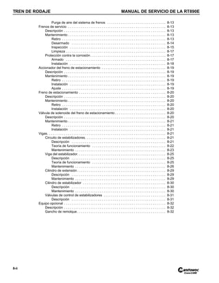 TREN DE RODAJE MANUAL DE SERVICIO DE LA RT890E
8-ii
Purga de aire del sistema de frenos . . . . . . . . . . . . . . . . . . . . . . . . . . . . . . . 8-13
Frenos de servicio . . . . . . . . . . . . . . . . . . . . . . . . . . . . . . . . . . . . . . . . . . . . . . . . . . . . 8-13
Descripción . . . . . . . . . . . . . . . . . . . . . . . . . . . . . . . . . . . . . . . . . . . . . . . . . . . . . . 8-13
Mantenimiento . . . . . . . . . . . . . . . . . . . . . . . . . . . . . . . . . . . . . . . . . . . . . . . . . . . . 8-13
Retiro . . . . . . . . . . . . . . . . . . . . . . . . . . . . . . . . . . . . . . . . . . . . . . . . . . . . . . . 8-13
Desarmado . . . . . . . . . . . . . . . . . . . . . . . . . . . . . . . . . . . . . . . . . . . . . . . . . . 8-14
Inspección . . . . . . . . . . . . . . . . . . . . . . . . . . . . . . . . . . . . . . . . . . . . . . . . . . . 8-15
Limpieza . . . . . . . . . . . . . . . . . . . . . . . . . . . . . . . . . . . . . . . . . . . . . . . . . . . . . 8-17
Protección contra la corrosión . . . . . . . . . . . . . . . . . . . . . . . . . . . . . . . . . . . . . . . . 8-17
Armado . . . . . . . . . . . . . . . . . . . . . . . . . . . . . . . . . . . . . . . . . . . . . . . . . . . . . 8-17
Instalación . . . . . . . . . . . . . . . . . . . . . . . . . . . . . . . . . . . . . . . . . . . . . . . . . . . 8-18
Accionador del freno de estacionamiento . . . . . . . . . . . . . . . . . . . . . . . . . . . . . . . . . . 8-19
Descripción . . . . . . . . . . . . . . . . . . . . . . . . . . . . . . . . . . . . . . . . . . . . . . . . . . . . . . 8-19
Mantenimiento . . . . . . . . . . . . . . . . . . . . . . . . . . . . . . . . . . . . . . . . . . . . . . . . . . . . 8-19
Retiro . . . . . . . . . . . . . . . . . . . . . . . . . . . . . . . . . . . . . . . . . . . . . . . . . . . . . . . 8-19
Instalación . . . . . . . . . . . . . . . . . . . . . . . . . . . . . . . . . . . . . . . . . . . . . . . . . . . 8-19
Ajuste . . . . . . . . . . . . . . . . . . . . . . . . . . . . . . . . . . . . . . . . . . . . . . . . . . . . . . . 8-19
Freno de estacionamiento . . . . . . . . . . . . . . . . . . . . . . . . . . . . . . . . . . . . . . . . . . . . . . 8-20
Descripción . . . . . . . . . . . . . . . . . . . . . . . . . . . . . . . . . . . . . . . . . . . . . . . . . . . . . . 8-20
Mantenimiento . . . . . . . . . . . . . . . . . . . . . . . . . . . . . . . . . . . . . . . . . . . . . . . . . . . . 8-20
Retiro . . . . . . . . . . . . . . . . . . . . . . . . . . . . . . . . . . . . . . . . . . . . . . . . . . . . . . . 8-20
Instalación . . . . . . . . . . . . . . . . . . . . . . . . . . . . . . . . . . . . . . . . . . . . . . . . . . . 8-20
Válvula de solenoide del freno de estacionamiento . . . . . . . . . . . . . . . . . . . . . . . . . . . 8-20
Descripción . . . . . . . . . . . . . . . . . . . . . . . . . . . . . . . . . . . . . . . . . . . . . . . . . . . . . . 8-20
Mantenimiento . . . . . . . . . . . . . . . . . . . . . . . . . . . . . . . . . . . . . . . . . . . . . . . . . . . . 8-21
Retiro . . . . . . . . . . . . . . . . . . . . . . . . . . . . . . . . . . . . . . . . . . . . . . . . . . . . . . . 8-21
Instalación . . . . . . . . . . . . . . . . . . . . . . . . . . . . . . . . . . . . . . . . . . . . . . . . . . . 8-21
Vigas. . . . . . . . . . . . . . . . . . . . . . . . . . . . . . . . . . . . . . . . . . . . . . . . . . . . . . . . . . . . . . . 8-21
Circuito de estabilizadores. . . . . . . . . . . . . . . . . . . . . . . . . . . . . . . . . . . . . . . . . . . 8-21
Descripción . . . . . . . . . . . . . . . . . . . . . . . . . . . . . . . . . . . . . . . . . . . . . . . . . . 8-21
Teoría de funcionamiento . . . . . . . . . . . . . . . . . . . . . . . . . . . . . . . . . . . . . . . 8-22
Mantenimiento . . . . . . . . . . . . . . . . . . . . . . . . . . . . . . . . . . . . . . . . . . . . . . . . 8-23
Viga del estabilizador. . . . . . . . . . . . . . . . . . . . . . . . . . . . . . . . . . . . . . . . . . . . . . . 8-25
Descripción . . . . . . . . . . . . . . . . . . . . . . . . . . . . . . . . . . . . . . . . . . . . . . . . . . 8-25
Teoría de funcionamiento . . . . . . . . . . . . . . . . . . . . . . . . . . . . . . . . . . . . . . . 8-25
Mantenimiento . . . . . . . . . . . . . . . . . . . . . . . . . . . . . . . . . . . . . . . . . . . . . . . . 8-26
Cilindro de extensión . . . . . . . . . . . . . . . . . . . . . . . . . . . . . . . . . . . . . . . . . . . . . . . 8-29
Descripción . . . . . . . . . . . . . . . . . . . . . . . . . . . . . . . . . . . . . . . . . . . . . . . . . . 8-29
Mantenimiento . . . . . . . . . . . . . . . . . . . . . . . . . . . . . . . . . . . . . . . . . . . . . . . . 8-29
Cilindro de estabilizador . . . . . . . . . . . . . . . . . . . . . . . . . . . . . . . . . . . . . . . . . . . . 8-30
Descripción . . . . . . . . . . . . . . . . . . . . . . . . . . . . . . . . . . . . . . . . . . . . . . . . . . 8-30
Mantenimiento . . . . . . . . . . . . . . . . . . . . . . . . . . . . . . . . . . . . . . . . . . . . . . . . 8-30
Válvulas de control de estabilizadores . . . . . . . . . . . . . . . . . . . . . . . . . . . . . . . . . 8-31
Descripción . . . . . . . . . . . . . . . . . . . . . . . . . . . . . . . . . . . . . . . . . . . . . . . . . . 8-31
Equipo opcional . . . . . . . . . . . . . . . . . . . . . . . . . . . . . . . . . . . . . . . . . . . . . . . . . . . . . . 8-32
Descripción . . . . . . . . . . . . . . . . . . . . . . . . . . . . . . . . . . . . . . . . . . . . . . . . . . . . . . 8-32
Gancho de remolque . . . . . . . . . . . . . . . . . . . . . . . . . . . . . . . . . . . . . . . . . . . . . . . 8-32
 