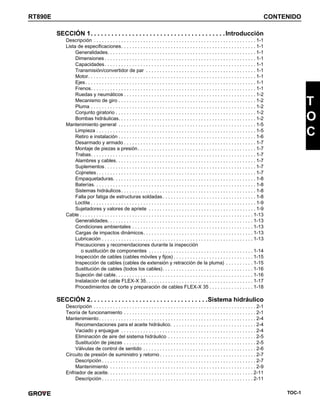 TOC-1
RT890E CONTENIDO
T
O
C
SECCIÓN 1. . . . . . . . . . . . . . . . . . . . . . . . . . . . . . . . . . . . . . .Introducción
Descripción . . . . . . . . . . . . . . . . . . . . . . . . . . . . . . . . . . . . . . . . . . . . . . . . . . . . . . . . . . . 1-1
Lista de especificaciones. . . . . . . . . . . . . . . . . . . . . . . . . . . . . . . . . . . . . . . . . . . . . . . . . 1-1
Generalidades. . . . . . . . . . . . . . . . . . . . . . . . . . . . . . . . . . . . . . . . . . . . . . . . . . . . . . 1-1
Dimensiones . . . . . . . . . . . . . . . . . . . . . . . . . . . . . . . . . . . . . . . . . . . . . . . . . . . . . . . 1-1
Capacidades. . . . . . . . . . . . . . . . . . . . . . . . . . . . . . . . . . . . . . . . . . . . . . . . . . . . . . . 1-1
Transmisión/convertidor de par . . . . . . . . . . . . . . . . . . . . . . . . . . . . . . . . . . . . . . . . 1-1
Motor. . . . . . . . . . . . . . . . . . . . . . . . . . . . . . . . . . . . . . . . . . . . . . . . . . . . . . . . . . . . . 1-1
Ejes. . . . . . . . . . . . . . . . . . . . . . . . . . . . . . . . . . . . . . . . . . . . . . . . . . . . . . . . . . . . . . 1-1
Frenos. . . . . . . . . . . . . . . . . . . . . . . . . . . . . . . . . . . . . . . . . . . . . . . . . . . . . . . . . . . . 1-1
Ruedas y neumáticos . . . . . . . . . . . . . . . . . . . . . . . . . . . . . . . . . . . . . . . . . . . . . . . . 1-2
Mecanismo de giro . . . . . . . . . . . . . . . . . . . . . . . . . . . . . . . . . . . . . . . . . . . . . . . . . . 1-2
Pluma . . . . . . . . . . . . . . . . . . . . . . . . . . . . . . . . . . . . . . . . . . . . . . . . . . . . . . . . . . . . 1-2
Conjunto giratorio . . . . . . . . . . . . . . . . . . . . . . . . . . . . . . . . . . . . . . . . . . . . . . . . . . . 1-2
Bombas hidráulicas. . . . . . . . . . . . . . . . . . . . . . . . . . . . . . . . . . . . . . . . . . . . . . . . . . 1-2
Mantenimiento general . . . . . . . . . . . . . . . . . . . . . . . . . . . . . . . . . . . . . . . . . . . . . . . . . . 1-5
Limpieza . . . . . . . . . . . . . . . . . . . . . . . . . . . . . . . . . . . . . . . . . . . . . . . . . . . . . . . . . . 1-5
Retiro e instalación . . . . . . . . . . . . . . . . . . . . . . . . . . . . . . . . . . . . . . . . . . . . . . . . . . 1-6
Desarmado y armado . . . . . . . . . . . . . . . . . . . . . . . . . . . . . . . . . . . . . . . . . . . . . . . . 1-7
Montaje de piezas a presión. . . . . . . . . . . . . . . . . . . . . . . . . . . . . . . . . . . . . . . . . . . 1-7
Trabas. . . . . . . . . . . . . . . . . . . . . . . . . . . . . . . . . . . . . . . . . . . . . . . . . . . . . . . . . . . . 1-7
Alambres y cables. . . . . . . . . . . . . . . . . . . . . . . . . . . . . . . . . . . . . . . . . . . . . . . . . . . 1-7
Suplementos. . . . . . . . . . . . . . . . . . . . . . . . . . . . . . . . . . . . . . . . . . . . . . . . . . . . . . . 1-7
Cojinetes. . . . . . . . . . . . . . . . . . . . . . . . . . . . . . . . . . . . . . . . . . . . . . . . . . . . . . . . . . 1-7
Empaquetaduras. . . . . . . . . . . . . . . . . . . . . . . . . . . . . . . . . . . . . . . . . . . . . . . . . . . . 1-8
Baterías. . . . . . . . . . . . . . . . . . . . . . . . . . . . . . . . . . . . . . . . . . . . . . . . . . . . . . . . . . . 1-8
Sistemas hidráulicos. . . . . . . . . . . . . . . . . . . . . . . . . . . . . . . . . . . . . . . . . . . . . . . . . 1-8
Falla por fatiga de estructuras soldadas. . . . . . . . . . . . . . . . . . . . . . . . . . . . . . . . . . 1-8
Loctite . . . . . . . . . . . . . . . . . . . . . . . . . . . . . . . . . . . . . . . . . . . . . . . . . . . . . . . . . . . . 1-9
Sujetadores y valores de apriete . . . . . . . . . . . . . . . . . . . . . . . . . . . . . . . . . . . . . . . 1-9
Cable . . . . . . . . . . . . . . . . . . . . . . . . . . . . . . . . . . . . . . . . . . . . . . . . . . . . . . . . . . . . . . . 1-13
Generalidades. . . . . . . . . . . . . . . . . . . . . . . . . . . . . . . . . . . . . . . . . . . . . . . . . . . . . 1-13
Condiciones ambientales . . . . . . . . . . . . . . . . . . . . . . . . . . . . . . . . . . . . . . . . . . . . 1-13
Cargas de impactos dinámicos. . . . . . . . . . . . . . . . . . . . . . . . . . . . . . . . . . . . . . . . 1-13
Lubricación . . . . . . . . . . . . . . . . . . . . . . . . . . . . . . . . . . . . . . . . . . . . . . . . . . . . . . . 1-13
Precauciones y recomendaciones durante la inspección
o sustitución de componentes . . . . . . . . . . . . . . . . . . . . . . . . . . . . . . . . . . . . . . 1-14
Inspección de cables (cables móviles y fijos) . . . . . . . . . . . . . . . . . . . . . . . . . . . . . 1-15
Inspección de cables (cables de extensión y retracción de la pluma) . . . . . . . . . . 1-15
Sustitución de cables (todos los cables). . . . . . . . . . . . . . . . . . . . . . . . . . . . . . . . . 1-16
Sujeción del cable. . . . . . . . . . . . . . . . . . . . . . . . . . . . . . . . . . . . . . . . . . . . . . . . . . 1-16
Instalación del cable FLEX-X 35. . . . . . . . . . . . . . . . . . . . . . . . . . . . . . . . . . . . . . . 1-17
Procedimientos de corte y preparación de cables FLEX-X 35 . . . . . . . . . . . . . . . . 1-18
SECCIÓN 2. . . . . . . . . . . . . . . . . . . . . . . . . . . . . . . . . .Sistema hidráulico
Descripción . . . . . . . . . . . . . . . . . . . . . . . . . . . . . . . . . . . . . . . . . . . . . . . . . . . . . . . . . . . 2-1
Teoría de funcionamiento . . . . . . . . . . . . . . . . . . . . . . . . . . . . . . . . . . . . . . . . . . . . . . . . 2-1
Mantenimiento . . . . . . . . . . . . . . . . . . . . . . . . . . . . . . . . . . . . . . . . . . . . . . . . . . . . . . . . . 2-4
Recomendaciones para el aceite hidráulico. . . . . . . . . . . . . . . . . . . . . . . . . . . . . . . 2-4
Vaciado y enjuague . . . . . . . . . . . . . . . . . . . . . . . . . . . . . . . . . . . . . . . . . . . . . . . . . 2-4
Eliminación de aire del sistema hidráulico . . . . . . . . . . . . . . . . . . . . . . . . . . . . . . . . 2-5
Sustitución de piezas . . . . . . . . . . . . . . . . . . . . . . . . . . . . . . . . . . . . . . . . . . . . . . . . 2-5
Válvulas de control de sentido . . . . . . . . . . . . . . . . . . . . . . . . . . . . . . . . . . . . . . . . . 2-6
Circuito de presión de suministro y retorno . . . . . . . . . . . . . . . . . . . . . . . . . . . . . . . . . . . 2-7
Descripción . . . . . . . . . . . . . . . . . . . . . . . . . . . . . . . . . . . . . . . . . . . . . . . . . . . . . . . . 2-7
Mantenimiento . . . . . . . . . . . . . . . . . . . . . . . . . . . . . . . . . . . . . . . . . . . . . . . . . . . . . 2-9
Enfriador de aceite. . . . . . . . . . . . . . . . . . . . . . . . . . . . . . . . . . . . . . . . . . . . . . . . . . . . . 2-11
Descripción . . . . . . . . . . . . . . . . . . . . . . . . . . . . . . . . . . . . . . . . . . . . . . . . . . . . . . . 2-11
 
