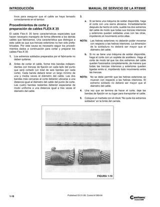 INTRODUCCIÓN MANUAL DE SERVICIO DE LA RT890E
1-18 Published 03-31-08, Control # 069-04
tivos para asegurar que el cable se haya tensado
correctamente en el tambor.
Procedimientos de corte y
preparación de cables FLEX-X 35
El cable Flex-X 35 tiene características especiales que
hacen necesario manejarlo de forma diferente a los demás
cables que fabricamos. Una característica que distingue a
este cable es que sus trenzas exteriores no han sido prefa-
bricadas. Por esta causa es necesario seguir los procedi-
mientos dados a continuación para cortar y preparar los
cables Flex-X 35:
1. Los extremos soldados preparados por el fabricante no
deben quitarse.
2. Antes de cortar el cable, forme tres bandas indepen-
dientes con trenzas de fijación en cada lado del punto
que será cortado (un total de seis bandas por cada
corte). Cada banda deberá tener un largo mínimo de
una y media veces el diámetro del cable. Las dos
bandas más cercanas al corte deberán ubicarse a una
distancia igual al diámetro del cable del punto de corte.
Las cuatro bandas restantes deberán espaciarse de
modo uniforme a una distancia igual a tres veces el
diámetro del cable.
3.
a. Si se tiene una máquina de soldar disponible, haga
el corte con una sierra abrasiva. Inmediatamente
después de hecho el corte, suelde los dos extremos
del cable de modo que todas sus trenzas interiores
y exteriores queden soldadas unas con las otras,
impidiendo el movimiento entre ellas.
NOTA: Las hebras exteriores no deberán poder moverse
con respecto a las hebras interiores. La dimensión
de la soldadura no deberá ser mayor que el
diámetro del cable.
b. Si no se tiene una máquina de soldar disponible,
haga el corte con un soplete de acetileno. Haga el
corte de modo tal que los dos extremos del cable
queden fusionados completamente, de manera que
todas las trenzas interiores y exteriores queden
ligadas entre sí, impidiendo todo movimiento entre
las trenzas.
NOTA: No se debe permitir que las hebras exteriores se
muevan con respecto a las hebras interiores. El
extremo soldado no deberá ser mayor que el
diámetro del cable.
4. Una vez que se termina de hacer el corte, deje las
bandas de fijación en su lugar para transportar el cable.
5. Coloque un marbete con el rótulo “No quite los extremos
soldados” en la brida del carrete.
FIGURA 1-10
 