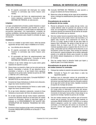 TREN DE RODAJE MANUAL DE SERVICIO DE LA RT890E
8-2 Published 03-31-08, Control # 069-04
b. El soporte accionador del interruptor de ruedas
traseras no centradas (eje motriz trasero sola-
mente).
c. El accionador del freno de estacionamiento (eje
motriz delantero solamente). Consulte el tema
SISTEMA DE FRENOS, en esta sección.
Limpieza
Los ejes completamente armados pueden limpiarse a vapor
en su parte exterior solamente para facilitar su retiro y
desarmado inicial, siempre y cuando todas sus aberturas se
encuentren taponadas. Los respiraderos, unidades de
cambios ventiladas y demás aberturas deberán cubrirse her-
méticamente o taponarse para impedir la entrada de agua
al conjunto.
Instalación
1. Si se va a instalar un eje motriz nuevo, retire las piezas
siguientes del eje motriz viejo e instálelas en el nuevo.
a. Los cilindros de la dirección.
b. El soporte accionador del interruptor de ruedas
traseras no centradas (eje motriz trasero sola-
mente).
c. El accionador del freno de estacionamiento (eje
motriz delantero solamente). Consulte el tema
SISTEMA DE FRENOS, en esta sección.
2. Coloque el eje motriz debajo de la grúa sobre gatos
capaces de soportar su peso.
3. Eleve el eje a su posición y fíjelo con los ocho pernos de
fijación, arandelas y tuercas. El eje delantero tiene
arandelas y tuercas y el eje trasero tiene agujeros
roscados en la quinta rueda. Apriete los pernos de 1005
a 1089 Nm (741 a 803 lb-pie).
4. Instale las ruedas en el eje motriz. Consulte RUEDAS Y
NEUMÁTICOS en esta sección.
5. Conecte las líneas hidráulicas al cilindro de la dirección,
según las marcó durante el retiro.
6. Conecte las líneas hidráulicas de frenos a cada rueda
según las marcó durante el retiro.
7. En el eje motriz delantero solamente, conecte la línea
hidráulica al accionador del freno de estacionamiento.
8. En el lado izquierdo del eje motriz trasero solamente,
conecte los alambres eléctricos al interruptor de ruedas
traseras no centradas. Ajuste el interruptor según lo
indicado en el PROCEDIMIENTO DE AJUSTE DEL
INTERRUPTOR DE RUEDAS TRASERAS NO CEN-
TRADAS.
9. Conecte la línea impulsora al eje motriz correspondiente.
Consulte LÍNEAS IMPULSORAS en la Sección 7 - Tren
de mando.
10. Consulte SISTEMA DE FRENOS en esta sección y
purgue el sistema de frenos hidráulicos.
11. Retire las cuñas de debajo de las vigas de los estabiliza-
dores y retraiga los estabilizadores para bajar las ruedas
al suelo.
Procedimiento de revisión de
la alineación de las ruedas
1. Revise la alineación de las ruedas del eje motriz. Las
ruedas deberán estar en posición de avance en línea
recta, sin convergencia ni divergencia. Ajústelas de ser
necesario girando los extremos de las barras de acopla-
miento en el sentido que se requiera.
2. Gire las ruedas hacia la izquierda hasta el tope. Revise
el espacio libre entre el lado interior del neumático y el
objeto más cercano. Si la separación es menor de
25 mm (1.0 pulg), ajuste el tope de eje para dejar el
espacio libre necesario. No ajuste el tope del eje si el
espacio libre es mayor que 25 mm. Con los ejes
motrices ajustados para un espacio libre de 25 mm (1.0
pulg), compruebe que los cilindros de la dirección no se
encuentren contra sus topes. Para revisar los cilindros
de la dirección, saque el pasador de la varilla y aplíquele
presión a la varilla del cilindro para moverla. La varilla
del cilindro deberá desplazarse un mínimo de 3.0 mm
(0.12 pulg).
3. Gire las ruedas hacia la derecha hasta que topen y
repita el paso 2 en el lado derecho.
Procedimiento de ajuste de interruptor
de ruedas traseras no centradas
1. Coloque las ruedas en posición de avance en línea recta.
NOTA: Consulte la Figura 8-1 para llevar a cabo los
siguientes ajustes.
2. Verifique que el interruptor sensor de proximidad se
encuentre centrado en el agujero alargado de la placa
del sensor que está fijada por pernos a la parte superior
de la tapa del muñón del eje motriz. Ajústelo moviendo
el soporte de montaje del sensor.
3. Compruebe que exista una separación máxima de 5 mm
(0.2 pulg) entre el interruptor y la placa del sensor.
Ajústela soltando los pernos de montaje del interruptor y
moviendo el interruptor hacia arriba o hacia abajo en su
soporte de montaje. Apriete los pernos de montaje.
4. Vire las ruedas traseras para verificar que el funciona-
miento sea el correcto. La luz de ruedas traseras no
centradas (REAR WHEELS NOT CNTRD) en la cabina
deberá apagarse cuando las ruedas traseras están
centradas y el interruptor del sensor se encuentra en
el punto central del agujero alargado de la placa
del sensor.
 