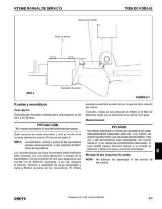 8-3
RT890E MANUAL DE SERVICIO TREN DE RODAJE
8
Published 03-31-08, Control # 069-04
Ruedas y neumáticos
Descripción
El tamaño de neumático estándar para esta máquina es de
29.5 x 25-34 telas.
Cada conjunto de rueda (neumático y aro) se monta en el
cubo de planetarios usando 24 tuercas de grado 8.
NOTA: Los diámetros, anchos y pesos de los neumáticos
pueden variar levemente, lo que depende del fabri-
cante de neumáticos.
Los neumáticos para uso fuera de carretera están diseñados
para funcionar con una cierta desviación o arqueo de la
pared lateral. Corrija la presión de aire para asegurarse que
cuenta con la deflexión apropiada, a su vez, asegura
la tracción, flotación y capacidad de carga apropiadas y
evita la flexión excesiva de los neumáticos. El inflado
excesivo aumenta la tensión del aro, lo que acorta la vida útil
del mismo.
Consulte y ríjase por las presiones de inflado en el libro de
tablas de carga que se encuentra en la cabina de la grúa.
Mantenimiento
Montaje de los conjuntos de ruedas
NOTA: No lubrique los espárragos ni las tuercas de
las ruedas.
FIGURA 8-1
Placa de sensor
Soporte de montaje
Interruptor de sensor
6393-1
PRECAUCIÓN
No mezcle neumáticos ni aros de diferentes fabricantes.
PELIGRO
No intente desmontar o montar los neumáticos sin estar
adecuadamente capacitado para ello. Los niveles de
presión pueden hacer que las piezas del neumático y del
aro y las herramientas sean despedidas con mucha
fuerza si no se utilizan los procedimientos adecuados, lo
cual puede causar lesiones graves o la muerte al
personal y daños a la grúa y a la zona circundante.
 
