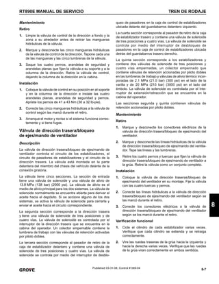 8-7
RT890E MANUAL DE SERVICIO TREN DE RODAJE
8
Published 03-31-08, Control # 069-04
Mantenimiento
Retiro
1. Limpie la válvula de control de la dirección a fondo y la
zona a su alrededor antes de retirar las mangueras
hidráulicas de la válvula.
2. Marque y desconecte las cinco mangueras hidráulicas
de la válvula de control de la dirección. Tapone cada una
de las mangueras y las cinco lumbreras de la válvula.
3. Saque los cuatro pernos, arandelas de seguridad y
arandelas planas que fijan la válvula a su soporte y a la
columna de la dirección. Retire la válvula de control,
dejando la columna de la dirección en la cabina.
Instalación
1. Coloque la válvula de control en su posición en el soporte
y en la columna de la dirección e instale las cuatro
arandelas planas, arandelas de seguridad y pernos.
Apriete los pernos de 41 a 43 Nm (30 a 32 lb-pie).
2. Conecte las cinco mangueras hidráulicas a la válvula de
control según las marcó durante el retiro.
3. Arranque el motor y revise si el sistema funciona correc-
tamente y si tiene fugas.
Válvula de dirección trasera/bloqueo
de ejes/mando de ventilador
Descripción
La válvula de dirección trasera/bloqueo de ejes/mando de
ventilador controla el circuito de los estabilizadores, el
circuito de pasadores de estabilizadores y el circuito de la
dirección trasera. La válvula está montada en la parte
delantera del miembro del chasis del vehículo delante de la
conexión giratoria.
La válvula tiene cinco secciones. La sección de entrada
tiene una válvula de solenoide y una válvula de alivio de
13.8 MPa (138 bar) (2000 psi). La válvula de alivio es el
medio de alivio principal para los dos sistemas. La válvula de
solenoide normalmente se encuentra abierta para derivar el
aceite hacia el depósito. Si se acciona alguno de los dos
sistemas, se activa la válvula de solenoide para cerrarla y
enviar el aceite hacia el circuito correspondiente.
La segunda sección corresponde a la dirección trasera
y tiene una válvula de solenoide de tres posiciones y de
cuatro vías. La válvula de solenoide es controlada por el
interruptor de la dirección trasera que se encuentra en la
cabina del operador. Un colector empernable contiene la
lumbrera de trabajo con las válvulas de retención activadas
por piloto dobles.
La tercera sección corresponde al pasador de retiro de la
caja de estabilizador delantero y contiene una válvula de
solenoide de tres posiciones y cuatro vías. La válvula de
solenoide se controla por medio del interruptor de desblo-
queo de pasadores en la caja de control de estabilizadores
ubicada delante del guardabarros delantero izquierdo.
La cuarta sección corresponde al pasador de retiro de la caja
de estabilizador trasero y contiene una válvula de solenoide
de tres posiciones y cuatro vías. La válvula de solenoide se
controla por medio del interruptor de desbloqueo de
pasadores en la caja de control de estabilizadores ubicada
detrás del guardabarros trasero derecho.
La quinta sección corresponde a los estabilizadores y
contiene dos válvulas de solenoide de tres posiciones y
cuatro vías empernadas, un colector empernado que
contiene válvulas de retención accionadas por piloto dobles
en las lumbreras de trabajo y válvulas de alivio térmico incor-
poradas de 2.1 MPa (21.0 bar) (300 psi) en el lado de la
varilla y de 20 MPa (210 bar) (3000 psi) en el lado del
émbolo. La válvula de solenoide es controlada por el inte-
rruptor de extensión/retracción que se encuentra en la
cabina del operador.
Las secciones segunda y quinta contienen válvulas de
retención accionadas por piloto dobles.
Mantenimiento
Retiro
1. Marque y desconecte los conectores eléctricos de la
válvula de dirección trasera/bloqueo de ejes/mando del
ventilador.
2. Marque y desconecte las líneas hidráulicas de la válvula
de dirección trasera/bloqueo de ejes/mando del ventila-
dor. Tape las líneas y las lumbreras.
3. Retire los cuatro pernos y tuercas que fijan la válvula de
dirección trasera/bloqueo de ejes/mando de ventilador a
la grúa. Retire la válvula como un conjunto completo.
Instalación
1. Coloque la válvula de dirección traseras/bloqueo de
ejes/mando del ventilador en su montaje. Fije la válvula
con las cuatro tuercas y pernos.
2. Conecte las líneas hidráulicas a la válvula de dirección
trasera/bloqueo de ejes/mando del ventilador según se
las marcó durante el retiro.
3. Conecte los conectores eléctricos a la válvula de
dirección trasera/bloqueo de ejes/mando del ventilador
según se los marcó durante el retiro.
Verificación funcional
1. Cicle el cilindro de cada estabilizador varias veces.
Verifique que cada cilindro se extienda y se retraiga
correctamente.
2. Vire las ruedas traseras de la grúa hacia la izquierda y
hacia la derecha varias veces. Verifique que las ruedas
de la grúa viran correctamente en ambos sentidos.
 