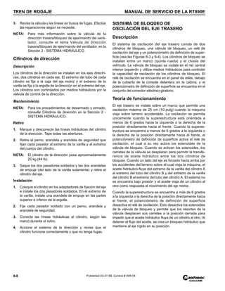 TREN DE RODAJE MANUAL DE SERVICIO DE LA RT890E
8-8 Published 03-31-08, Control # 069-04
3. Revise la válvula y las líneas en busca de fugas. Efectúe
las reparaciones según se necesite.
NOTA: Para más información sobre la válvula de la
dirección trasera/bloqueo de ejes/mando del venti-
lador, consulte el tema Válvula de dirección
trasera/bloqueo de ejes/mando del ventilador, en la
Sección 2 - SISTEMA HIDRÁULICO.
Cilindros de dirección
Descripción
Los cilindros de la dirección se instalan en los ejes directri-
ces, dos cilindros en cada eje. El extremo del tubo de cada
cilindro se fija a la caja del eje motriz y el extremo de la
varilla se fija a la argolla de la dirección en el extremo del eje.
Los cilindros son controlados por medios hidráulicos por la
válvula de control de la dirección.
Mantenimiento
NOTA: Para los procedimientos de desarmado y armado,
consulte Cilindros de dirección en la Sección 2 -
SISTEMA HIDRÁULICO.
Retiro
1. Marque y desconecte las líneas hidráulicas del cilindro
de la dirección. Tape todas las aberturas.
2. Retire el perno, arandela y arandela de seguridad que
fijan cada pasador al extremo de la varilla y al extremo
del cuerpo del cilindro.
NOTA: El cilindro de la dirección pesa aproximadamente
20 kg (44 lb).
3. Saque los dos pasadores soldados y las dos arandelas
de empuje (del lado de la varilla solamente) y retire el
cilindro del eje.
Instalación
1. Coloque el cilindro en los adaptadores de fijación del eje
e instale los dos pasadores soldados. En el extremo de
la varilla, instale una arandela de empuje en las partes
superior e inferior de la argolla.
2. Fije cada pasador soldado con un perno, arandela y
arandela de seguridad.
3. Conecte las líneas hidráulicas al cilindro, según las
marcó durante el retiro.
4. Accione el sistema de la dirección y revise que el
cilindro funcione correctamente y que no tenga fugas.
SISTEMA DE BLOQUEO DE
OSCILACIÓN DEL EJE TRASERO
Descripción
El sistema de oscilación del eje trasero consta de dos
cilindros de bloqueo, una válvula de bloqueo, un relé de
oscilación del eje y un potenciómetro de definición de super-
ficie (vea las Figuras 8-3 y 8-4). Los cilindros de bloqueo se
instalan entre un marco (quinta rueda) y el chasis del
vehículo. La válvula de bloqueo se instala en el riel central
interior izquierdo y utiliza medios hidráulicos para controlar
la capacidad de oscilación de los cilindros de bloqueo. El
relé de oscilación se encuentra en el panel de relés, debajo
de la cubierta de la consola delantera en la cabina, y el
potenciómetro de definición de superficie se encuentra en el
conjunto del conector eléctrico giratorio.
Teoría de funcionamiento
El eje trasero se instala sobre un marco que permite una
oscilación máxima de 25 cm (10 pulg) cuando la máquina
viaja sobre terreno accidentado. La oscilación se permite
únicamente cuando la superestructura está orientada a
menos de 6 grados hacia la izquierda o la derecha de la
posición directamente hacia el frente. Cuando la superes-
tructura se encuentra a menos de 6 grados a la izquierda o
la derecha de la posición directamente hacia el frente, el
potenciómetro de definición de superficie activa el relé de
oscilación, el cual a su vez activa los solenoides de la
válvula de bloqueo. Cuando se activan los solenoides, los
carretes de la válvula se desplazan para permitir la transfe-
rencia de aceite hidráulico entre los dos cilindros de
bloqueo. Cuando un lado del eje es forzado hacia arriba por
los accidentes del terreno sobre el cual viaja la máquina, el
aceite hidráulico fluye del extremo de la varilla del cilindro A
al extremo del tubo del cilindro B y del extremo de la varilla
del cilindro B al extremo del tubo del cilindro A. El sistema no
se encuentra bajo presión y el aceite viaja de un cilindro al
otro como respuesta al movimiento del eje motriz.
Cuando la superestructura se encuentra a más de 6 grados
a la izquierda o la derecha de la posición directamente hacia
el frente, el potenciómetro de definición de superficie
desactiva el relé de oscilación. Esto desactiva los solenoides
de la válvula de bloqueo y permite que los resortes de la
válvula desplacen sus carretes a la posición cerrada para
impedir que el aceite hidráulico fluya de un cilindro al otro. Al
detener el flujo del aceite, se crea un bloqueo hidráulico que
mantiene al eje rígido en su posición.
 