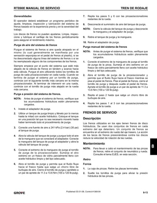 8-13
RT890E MANUAL DE SERVICIO TREN DE RODAJE
8
Published 03-31-08, Control # 069-04
Generalidades
El operador deberá establecer un programa periódico de
ajuste, limpieza, inspección y lubricación del sistema de
frenos basado en la experiencia previa y en la severidad del
trabajo.
Los discos de frenos no pueden ajustarse. Limpie, inspec-
cione y lubrique el varillaje de los frenos periódicamente
para asegurar el rendimiento máximo.
Purga de aire del sistema de frenos
Purgue el sistema de frenos si aire queda atrapado en el
mismo (lo cual generalmente se manifiesta por una
sensación esponjosa en el pedal de frenos al pisarlo), si se
ha desconectado alguna línea del sistema de frenos o si se
ha reemplazado alguno de los componentes de los frenos.
Siempre empiece por el punto del sistema que esté más
alejado de la válvula de frenos en tándem y avance hacia
esta válvula. Purgue el aire utilizando todos los tornillos de
purga de cada pinza/accionador en cada rueda. Cuando se
termina de purgar el sistema por un tornillo de purga,
continúe con el siguiente tornillo más cercano en la misma
pinza/accionador. Al terminar de intervenir en una rueda,
continúe con el tornillo de purga más alejado en la rueda
más cercana.
Purga a presión del sistema de frenos.
NOTA: Antes de purgar el sistema de frenos, verifique que
los acumuladores hidráulicos estén plenamente
cargados.
1. Instale el adaptador de purga.
2. Utilice un tanque de purga limpio y llénelo por lo menos
hasta la mitad con aceite hidráulico. Coloque el tanque
en una posición tal que no sea necesario moverlo hasta
haber terminado todo el procedimiento de purga.
3. Conecte una fuente de aire a 241 kPa (2.4 bar) (35 psi)
al tanque de purga.
4. Abra la válvula del tanque de purga y purgue todo el aire
de la manguera que se conectará al adaptador. Conecte
la manguera del tanque de purga al adaptador y abra la
válvula del tanque de purga.
5. Conecte el extremo de la manguera de purga al tornillo
de purga de la pinza/accionador. Sumerja el otro
extremo en un frasco de vidrio parcialmente lleno con
aceite hidráulico limpio y del tipo adecuado.
6. Abra el tornillo de purga y permita que el fluido fluya
hacia el frasco hasta que salga un chorro libre de
burbujas de aire. Cierre el tornillo de purga y apriételo a
un par de apriete de 11.3 a 13.6 Nm (100 a 120 lb-pulg).
7. Repita los pasos 5 y 6 con las pinzas/accionadores
restantes de la rueda.
8. Desconecte el suministro de aire del tanque de purga.
NOTA: Cierre la válvula del tanque de purga y desconecte
la manguera y el adaptador de purga.
9. Retire el tanque de purga y la manguera.
10. Retire el adaptador de purga.
Purga manual del sistema de frenos
NOTA: Antes de purgar el sistema de frenos, verifique que
los acumuladores hidráulicos estén plenamente
cargados.
1. Conecte el extremo de la manguera de purga al tornillo
de purga de la pinza. Sumerja el otro extremo en un
frasco de vidrio parcialmente lleno con aceite hidráulico
limpio y del tipo adecuado.
2. Abra el tornillo de purga de la pinza/accionador y
permita que el fluido fluya hacia el frasco mientras se
pisa el pedal de frenos. Pise el pedal de frenos, cierre el
tornillo de purga y después suelte el pedal de frenos.
Apriete el tornillo de purga a un par de apriete de 11.3 a
13.6 Nm (100 a 120 lb-pulg).
3. Repita el paso 2 hasta que salga un chorro libre de
burbujas de aire.
4. Repita los pasos 1 al 3 con las pinzas/accionadores
restantes de la rueda.
FRENOS DE SERVICIO
Descripción
Los frenos utilizados en los ejes tienen frenos de disco
hidráulicos. Se usan dos conjuntos de frenos en cada
extremo del eje delantero. Un conjunto de frenos se
encuentra en el extremo de rueda del eje trasero. La acción
de los tacos de frenos presionándose contra los discos
reduce la velocidad de rotación de las ruedas.
Mantenimiento
NOTA: Para llevar a cabo el mantenimiento de las pinzas
de frenos, retire el conjunto de neumático y rueda.
Consulte el tema EJES, en esta sección.
Retiro
Forros
1. La caja de pinzas. Retire las placas terminales.
2. Suelte los tornillos de purga para aliviar la presión
hidráulica de las pinzas.
 