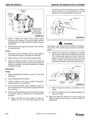 TREN DE RODAJE MANUAL DE SERVICIO DE LA RT890E
8-14 Published 03-31-08, Control # 069-04
3. Utilice un pedazo de madera como palanca contra
los forros para empujar los émbolos hasta meterlos
completamente en la caja. Apriete los tornillos de purga
(Figura 8-5).
4. Retire los forros de la caja de las pinzas. De ser necesa-
rio, bote los forros.
Pinzas
1. Desconecte la línea hidráulica del freno del adaptador
de entrada de las pinzas. Tape todas las aberturas.
2. Retire los forros de la forma descrita anteriormente.
3. Saque los pernos que fijan la caja de las pinzas al
soporte de montaje. Retire la caja de las pinzas del
soporte de montaje. Si se utilizan suplementos, marque
la posición de éstos.
Desarmado
Pinzas
1. Retire el adaptador de entrada y el anillo “O” de la tapa
del cilindro.
2. Vacíe el fluido de frenos y bótelo.
3. Limpie el exterior de la caja con alcohol isopropílico.
Limpie la caja con un paño limpio.
4. Si las placas terminales están instaladas, saque los
pernos que las fijan a la caja. Retire las placas termina-
les y los forros.
5. Retire los émbolos del lado de la caja opuesto a la placa
de montaje, según se describe en el procedimiento
siguiente.
a. Utilice un tornillo en C para sujetar un bloque de
madera de 12.7 mm (0.5 pulg) contra los dos
émbolos en el lado de montaje de la caja. Verifique
que el tornillo en C no se encuentre en la zona
delante de la cavidad del émbolo (Figura 8-6).
b. Aplique aire comprimido al adaptador de entrada
para forzar la salida de los émbolos de la otra caja.
Si un émbolo sale antes que el otro, coloque un
pedazo de madera delante del émbolo que salió
primero. Aplique aire comprimido para forzar la
salida del otro émbolo fuera de la caja (Figura 8-7).
c. Quite el bloque de madera y el tornillo en C de
la caja.
d. Retire los émbolos de las cavidades opuestas a la
placa de montaje.
6. Retire las tapas del cilindro de la caja usando una
llave de tuercas de boca. Retire y bote los anillos “O”
(Figura 8-8).
Suelte los
tornillos de
purga
Bloque de
madera
Empuje un bloque
de madera contra
los forros para
meter los émbolos
en sus cavidades
FIGURA 8-5
PELIGRO
No coloque la mano delante de los émbolos al forzarlos
hacia fuera. Esto podría causar lesiones personales
graves.
Tornillo en C
FIGURA 8-6
Bloquede
madera
Tornillo en C
Émbolo
Pistola de aire
Bloque de
madera
FIGURA 8-7
 