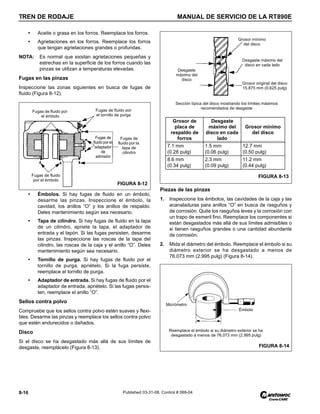 TREN DE RODAJE MANUAL DE SERVICIO DE LA RT890E
8-16 Published 03-31-08, Control # 069-04
• Aceite o grasa en los forros. Reemplace los forros.
• Agrietaciones en los forros. Reemplace los forros
que tengan agrietaciones grandes o profundas.
NOTA: Es normal que existan agrietaciones pequeñas y
estrechas en la superficie de los forros cuando las
pinzas se utilizan a temperaturas elevadas.
Fugas en las pinzas
Inspeccione las zonas siguientes en busca de fugas de
fluido (Figura 8-12).
• Émbolos. Si hay fugas de fluido en un émbolo,
desarme las pinzas. Inspeccione el émbolo, la
cavidad, los anillos “O” y los anillos de respaldo.
Deles mantenimiento según sea necesario.
• Tapa de cilindro. Si hay fugas de fluido en la tapa
de un cilindro, apriete la tapa, el adaptador de
entrada y el tapón. Si las fugas persisten, desarme
las pinzas. Inspeccione las roscas de la tapa del
cilindro, las roscas de la caja y el anillo “O”. Deles
mantenimiento según sea necesario.
• Tornillo de purga. Si hay fugas de fluido por el
tornillo de purga, apriételo. Si la fuga persiste,
reemplace el tornillo de purga.
• Adaptador de entrada. Si hay fugas de fluido por el
adaptador de entrada, apriételo. Si las fugas persis-
ten, reemplace el anillo “O”.
Sellos contra polvo
Compruebe que los sellos contra polvo estén suaves y flexi-
bles. Desarme las pinzas y reemplace los sellos contra polvo
que estén endurecidos o dañados.
Disco
Si el disco se ha desgastado más allá de sus límites de
desgaste, reemplácelo (Figura 8-13).
Piezas de las pinzas
1. Inspeccione los émbolos, las cavidades de la caja y las
acanaladuras para anillos “O” en busca de rasguños y
de corrosión. Quite los rasguños leves y la corrosión con
un trapo de esmeril fino. Reemplace los componentes si
están desgastados más allá de sus límites admisibles o
si tienen rasguños grandes o una cantidad abundante
de corrosión.
2. Mida el diámetro del émbolo. Reemplace el émbolo si su
diámetro exterior se ha desgastado a menos de
76.073 mm (2.995 pulg) (Figura 8-14).
Fugas de
fluido por el
adaptador
de
admisión
Fugas de
fluido por la
tapa de
cilindro
Fugas de fluido por
el émbolo
Fugas de fluido por
el tornillo de purga
Fugas de fluido
por el émbolo
FIGURA 8-12
Grosor de
placa de
respaldo de
forros
Desgaste
máximo del
disco en cada
lado
Grosor mínimo
del disco
7.1 mm
(0.28 pulg)
1.5 mm
(0.06 pulg)
12.7 mm
(0.50 pulg)
8.6 mm
(0.34 pulg)
2.3 mm
(0.09 pulg)
11.2 mm
(0.44 pulg)
Grosor mínimo
del disco
Desgaste
máximo del
disco
Desgaste máximo del
disco en cada lado
Grosor original del disco
15.875 mm (0.625 pulg)
Sección típica del disco mostrando los límites máximos
recomendados de desgaste
FIGURA 8-13
Émbolo
Micrómetro
Reemplace el émbolo si su diámetro exterior se ha
desgastado a menos de 76.073 mm (2.995 pulg)
FIGURA 8-14
 
