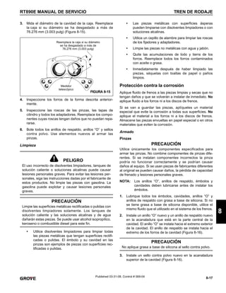 8-17
RT890E MANUAL DE SERVICIO TREN DE RODAJE
8
Published 03-31-08, Control # 069-04
3. Mida el diámetro de la cavidad de la caja. Reemplace
la caja si su diámetro se ha desgastado a más de
76.276 mm (3.003 pulg) (Figura 8-15).
4. Inspeccione los forros de la forma descrita anterior-
mente.
5. Inspeccione las roscas de las pinzas, las tapas de
cilindro y todos los adaptadores. Reemplace los compo-
nentes cuyas roscas tengan daños que no puedan repa-
rarse.
6. Bote todos los anillos de respaldo, anillos “O” y sellos
contra polvo. Use elementos nuevos al armar las
pinzas.
Limpieza
• Utilice disolventes limpiadores para limpiar todas
las piezas metálicas que tengan superficies rectifi-
cadas o pulidas. El émbolo y su cavidad en las
pinzas son ejemplos de piezas con superficies rec-
tificadas o pulidas.
• Las piezas metálicas con superficies ásperas
pueden limpiarse con disolventes limpiadores o con
soluciones alcalinas.
• Utilice un cepillo de alambre para limpiar las roscas
de los fijadores y adaptadores.
• Limpie las piezas no metálicas con agua y jabón.
• Quite las acumulaciones de lodo y tierra de los
forros. Reemplace todos los forros contaminados
con aceite o grasa.
• Inmediatamente después de haber limpiado las
piezas, séquelas con toallas de papel o paños
limpios.
Protección contra la corrosión
Aplique fluido de frenos a las piezas limpias y secas que no
tengan daños y que se volverán a instalar de inmediato. No
aplique fluido a los forros ni a los discos de frenos.
Si se van a guardar las piezas, aplíqueles un material
especial que evite la corrosión a todas sus superficies. No
aplique el material a los forros ni a los discos de frenos.
Almacene las piezas envueltas en papel especial o en otros
materiales que eviten la corrosión.
Armado
Pinzas
PRECAUCIÓN
Utilice únicamente los componentes especificados para
armar las pinzas. No combine componentes de pinzas dife-
rentes. Si se instalan componentes incorrectos la pinza
podría no funcionar correctamente y se podrían causar
daños al equipo. Si se usan piezas de fabricantes diferentes
al original se pueden causar daños, la pérdida de capacidad
de frenado y lesiones personales graves.
NOTA: Los anillos “O”, anillos de respaldo, émbolos y
cavidades deben lubricarse antes de instalar los
émbolos.
1. Lubrique todos los émbolos, cavidades, anillos “O” y
anillos de respaldo con grasa a base de silicona. Si no
se tiene grasa a base de silicona disponible, utilice el
mismo fluido que el utilizado en el sistema de los frenos.
2. Instale un anillo “O” nuevo y un anillo de respaldo nuevo
en la acanaladura que está en la parte central de la
cavidad. El anillo “O” se instala hacia el extremo exterior
de la cavidad. El anillo de respaldo se instala hacia el
extremo de los forros de la cavidad (Figura 8-16).
3. Instale un sello contra polvo nuevo en la acanaladura
superior de la cavidad (Figura 8-16).
PELIGRO
El uso incorrecto de disolventes limpiadores, tanques de
solución caliente o soluciones alcalinas puede causar
lesiones personales graves. Para evitar las lesiones per-
sonales, siga las instrucciones dadas por el fabricante de
estos productos. No limpie las piezas con gasolina. La
gasolina puede explotar y causar lesiones personales
graves.
PRECAUCIÓN
Limpie las superficies metálicas rectificadas o pulidas con
disolventes limpiadores solamente. Los tanques de
solución caliente y las soluciones alcalinas y de agua
dañarán estas piezas. Se puede usar alcohol isopropílico,
keroseno o combustible diesel para este fin.
Medidor
telescópico
Reemplace la caja si su diámetro
se ha desgastado a más de
76.276 mm (3.003 pulg)
FIGURA 8-15
PRECAUCIÓN
No aplique grasa a base de silicona al sello contra polvo.
 