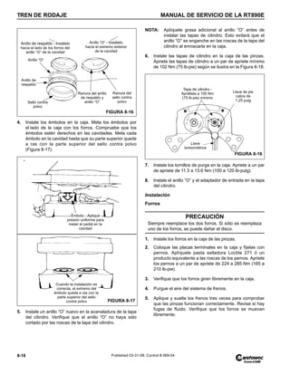 TREN DE RODAJE MANUAL DE SERVICIO DE LA RT890E
8-18 Published 03-31-08, Control # 069-04
4. Instale los émbolos en la caja. Meta los émbolos por
el lado de la caja con los forros. Compruebe que los
émbolos estén derechos en las cavidades. Meta cada
émbolo en la cavidad hasta que su parte superior quede
a ras con la parte superior del sello contra polvo
(Figura 8-17).
5. Instale un anillo “O” nuevo en la acanaladura de la tapa
del cilindro. Verifique que el anillo “O” no haya sido
cortado por las roscas de la tapa del cilindro.
NOTA: Aplíquele grasa adicional al anillo “O” antes de
instalar las tapas de cilindro. Esto evitará que el
anillo “O” se enganche en las roscas de la tapa del
cilindro al enroscarla en la caja.
6. Instale las tapas de cilindro en la caja de las pinzas.
Apriete las tapas de cilindro a un par de apriete mínimo
de 102 Nm (75 lb-pie) según se ilustra en la Figura 8-18.
7. Instale los tornillos de purga en la caja. Apriete a un par
de apriete de 11.3 a 13.6 Nm (100 a 120 lb-pulg).
8. Instale el anillo “O” y el adaptador de entrada en la tapa
del cilindro.
Instalación
Forros
1. Instale los forros en la caja de las pinzas.
2. Coloque las placas terminales en la caja y fíjelas con
pernos. Aplíquele pasta selladora Loctite 271 ó un
producto equivalente a las roscas de los pernos. Apriete
los pernos a un par de apriete de 224 a 285 Nm (165 a
210 lb-pie).
3. Verifique que los forros giren libremente en la caja.
4. Purgue el aire del sistema de frenos.
5. Aplique y suelte los frenos tres veces para comprobar
que las pinzas funcionan correctamente. Revise si hay
fugas de fluido. Verifique que los forros se muevan
libremente.
Ranura del anillo
de respaldo y
anillo “O”
Ranura del
sello contra
polvo
Anillo de respaldo - Instálelo
hacia el lado de los forros del
anillo “O” de la cavidad
Anillo “O”
Anillo de
respaldo
Sello contra
polvo
Anillo “O” - Instálelo
hacia el extremo exterior
de la cavidad
FIGURA 8-16
Émbolo - Aplique
presión uniforme para
meter el pedal en la
cavidad
Cuando la instalación es
correcta, el extremo del
émbolo queda a ras con la
parte superior del sello
contra polvo FIGURA 8-17
PRECAUCIÓN
Siempre reemplace los dos forros. Si sólo se reemplaza
uno de los forros, se puede dañar el disco.
Llave
torsiométrica
Tapa de cilindro -
Apriétela a 100 Nm
(75 lb-pie) mínimo
Llave de pie
cabra de
1.25 pulg
FIGURA 8-18
 