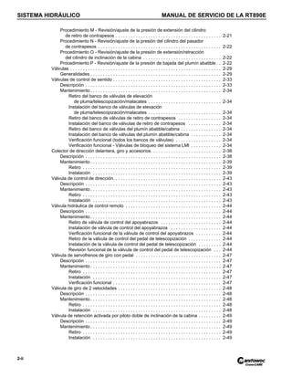 SISTEMA HIDRÁULICO MANUAL DE SERVICIO DE LA RT890E
2-ii
Procedimiento M - Revisión/ajuste de la presión de extensión del cilindro
de retiro de contrapesos . . . . . . . . . . . . . . . . . . . . . . . . . . . . . . . . . . . . . . . . . . 2-21
Procedimiento N - Revisión/ajuste de la presión del cilindro del pasador
de contrapesos . . . . . . . . . . . . . . . . . . . . . . . . . . . . . . . . . . . . . . . . . . . . . . . . . 2-22
Procedimiento O - Revisión/ajuste de la presión de extensión/retracción
del cilindro de inclinación de la cabina . . . . . . . . . . . . . . . . . . . . . . . . . . . . . . . 2-22
Procedimiento P - Revisión/ajuste de la presión de bajada del plumín abatible . . 2-22
Válvulas . . . . . . . . . . . . . . . . . . . . . . . . . . . . . . . . . . . . . . . . . . . . . . . . . . . . . . . . . . . . 2-29
Generalidades . . . . . . . . . . . . . . . . . . . . . . . . . . . . . . . . . . . . . . . . . . . . . . . . . . . . 2-29
Válvulas de control de sentido . . . . . . . . . . . . . . . . . . . . . . . . . . . . . . . . . . . . . . . . . . . 2-33
Descripción . . . . . . . . . . . . . . . . . . . . . . . . . . . . . . . . . . . . . . . . . . . . . . . . . . . . . . 2-33
Mantenimiento . . . . . . . . . . . . . . . . . . . . . . . . . . . . . . . . . . . . . . . . . . . . . . . . . . . . 2-34
Retiro del banco de válvulas de elevación
de pluma/telescopización/malacates . . . . . . . . . . . . . . . . . . . . . . . . . . . . . 2-34
Instalación del banco de válvulas de elevación
de pluma/telescopización/malacates . . . . . . . . . . . . . . . . . . . . . . . . . . . . . 2-34
Retiro del banco de válvulas de retiro de contrapesos . . . . . . . . . . . . . . . . . 2-34
Instalación del banco de válvulas de retiro de contrapesos . . . . . . . . . . . . . 2-34
Retiro del banco de válvulas del plumín abatible/cabina . . . . . . . . . . . . . . . . 2-34
Instalación del banco de válvulas del plumín abatible/cabina . . . . . . . . . . . . 2-34
Verificación funcional (todos los bancos de válvulas) . . . . . . . . . . . . . . . . . . 2-34
Verificación funcional - Válvulas de bloqueo del sistema LMI . . . . . . . . . . . . 2-34
Colector de dirección delantera, giro y accesorios. . . . . . . . . . . . . . . . . . . . . . . . . . . . 2-38
Descripción . . . . . . . . . . . . . . . . . . . . . . . . . . . . . . . . . . . . . . . . . . . . . . . . . . . . . . 2-38
Mantenimiento . . . . . . . . . . . . . . . . . . . . . . . . . . . . . . . . . . . . . . . . . . . . . . . . . . . . 2-39
Retiro . . . . . . . . . . . . . . . . . . . . . . . . . . . . . . . . . . . . . . . . . . . . . . . . . . . . . . . 2-39
Instalación . . . . . . . . . . . . . . . . . . . . . . . . . . . . . . . . . . . . . . . . . . . . . . . . . . . 2-39
Válvula de control de dirección. . . . . . . . . . . . . . . . . . . . . . . . . . . . . . . . . . . . . . . . . . . 2-43
Descripción . . . . . . . . . . . . . . . . . . . . . . . . . . . . . . . . . . . . . . . . . . . . . . . . . . . . . . 2-43
Mantenimiento . . . . . . . . . . . . . . . . . . . . . . . . . . . . . . . . . . . . . . . . . . . . . . . . . . . . 2-43
Retiro . . . . . . . . . . . . . . . . . . . . . . . . . . . . . . . . . . . . . . . . . . . . . . . . . . . . . . . 2-43
Instalación . . . . . . . . . . . . . . . . . . . . . . . . . . . . . . . . . . . . . . . . . . . . . . . . . . . 2-43
Válvula hidráulica de control remoto . . . . . . . . . . . . . . . . . . . . . . . . . . . . . . . . . . . . . . 2-44
Descripción . . . . . . . . . . . . . . . . . . . . . . . . . . . . . . . . . . . . . . . . . . . . . . . . . . . . . . 2-44
Mantenimiento . . . . . . . . . . . . . . . . . . . . . . . . . . . . . . . . . . . . . . . . . . . . . . . . . . . . 2-44
Retiro de válvula de control del apoyabrazos . . . . . . . . . . . . . . . . . . . . . . . . 2-44
Instalación de válvula de control del apoyabrazos . . . . . . . . . . . . . . . . . . . . 2-44
Verificación funcional de la válvula de control del apoyabrazos . . . . . . . . . . 2-44
Retiro de la válvula de control del pedal de telescopización . . . . . . . . . . . . . 2-44
Instalación de la válvula de control del pedal de telescopización . . . . . . . . . 2-44
Revisión funcional de la válvula de control del pedal de telescopización . . . 2-44
Válvula de servofrenos de giro con pedal . . . . . . . . . . . . . . . . . . . . . . . . . . . . . . . . . . 2-47
Descripción . . . . . . . . . . . . . . . . . . . . . . . . . . . . . . . . . . . . . . . . . . . . . . . . . . . . . . 2-47
Mantenimiento . . . . . . . . . . . . . . . . . . . . . . . . . . . . . . . . . . . . . . . . . . . . . . . . . . . . 2-47
Retiro . . . . . . . . . . . . . . . . . . . . . . . . . . . . . . . . . . . . . . . . . . . . . . . . . . . . . . . 2-47
Instalación . . . . . . . . . . . . . . . . . . . . . . . . . . . . . . . . . . . . . . . . . . . . . . . . . . . 2-47
Verificación funcional . . . . . . . . . . . . . . . . . . . . . . . . . . . . . . . . . . . . . . . . . . . 2-47
Válvula de giro de 2 velocidades . . . . . . . . . . . . . . . . . . . . . . . . . . . . . . . . . . . . . . . . . 2-48
Descripción . . . . . . . . . . . . . . . . . . . . . . . . . . . . . . . . . . . . . . . . . . . . . . . . . . . . . . 2-48
Mantenimiento . . . . . . . . . . . . . . . . . . . . . . . . . . . . . . . . . . . . . . . . . . . . . . . . . . . . 2-48
Retiro . . . . . . . . . . . . . . . . . . . . . . . . . . . . . . . . . . . . . . . . . . . . . . . . . . . . . . . 2-48
Instalación . . . . . . . . . . . . . . . . . . . . . . . . . . . . . . . . . . . . . . . . . . . . . . . . . . . 2-48
Válvula de retención activada por piloto doble de inclinación de la cabina . . . . . . . . . 2-49
Descripción . . . . . . . . . . . . . . . . . . . . . . . . . . . . . . . . . . . . . . . . . . . . . . . . . . . . . . 2-49
Mantenimiento . . . . . . . . . . . . . . . . . . . . . . . . . . . . . . . . . . . . . . . . . . . . . . . . . . . . 2-49
Retiro . . . . . . . . . . . . . . . . . . . . . . . . . . . . . . . . . . . . . . . . . . . . . . . . . . . . . . . 2-49
Instalación . . . . . . . . . . . . . . . . . . . . . . . . . . . . . . . . . . . . . . . . . . . . . . . . . . . 2-49
 