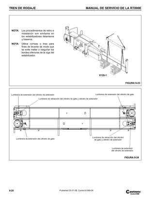TREN DE RODAJE MANUAL DE SERVICIO DE LA RT890E
8-28 Published 03-31-08, Control # 069-04
FIGURA 8-23
6120-1
NOTA: Los procedimientos de retiro e
instalación son similares en
los estabilizadores delanteros
y traseros.
NOTA: Utilice correas o tiras para
fines de levante de modo que
se evite mellar o rasguñar los
bordes inferiores de la viga del
estabilizador.
Lumbrera de retracción del cilindro de gato y cilindro de extensión
Lumbrera de extensión del cilindro de gato
Lumbrera de extensión del cilindro de extensión Lumbrera de extensión del cilindro de gato
Lumbrera de retracción del cilindro
de gato y cilindro de extensión
Lumbrera de extensión
del cilindro de extensión
FIGURA 8-24
 