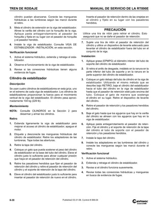TREN DE RODAJE MANUAL DE SERVICIO DE LA RT890E
8-30 Published 03-31-08, Control # 069-04
cilindro puedan alcanzarse. Conecte las mangueras
hidráulicas a las lumbreras según las marcó durante
el retiro.
3. Meta el cilindro de extensión en la viga del estabilizador.
Alinee la varilla del cilindro con la horquilla de la viga.
Aplique pasta antiagarrotamiento al pasador de
horquilla y fíjela en su lugar con el pasador de horquilla
y el pasador hendido.
4. Instale la viga de estabilizador. Consulte VIGA DE
ESTABILIZADOR - INSTALACIÓN, en esta sección.
Verificación funcional
1. Active el sistema hidráulico, extienda y retraiga el esta-
bilizador.
2. Observe el funcionamiento de la viga de estabilizador.
3. Revise si las conexiones hidráulicas tienen alguna
evidencia de fugas.
Cilindro de estabilizador
Descripción
Se usan cuatro cilindros de estabilizadores en esta grúa, uno
en el extremo de cada viga de estabilizador. Los cilindros de
estabilizadores proporcionan la fuerza para el movimiento
vertical de la viga del estabilizador. El cilindro pesa aproxi-
madamente 104 kg (229 lb).
Mantenimiento
NOTA: Consulte CILINDROS en la Sección 2 para
desarmar y armar los cilindros.
Retiro
1. Extienda ligeramente la viga de estabilizador para
mejorar el acceso al cilindro de estabilizador; apague el
motor.
2. Etiquete y desconecte las mangueras hidráulicas del
cilindro de estabilizador. Retire los adaptadores de las
lumbreras. Tape todas las aberturas.
3. Retire la tapa del cilindro.
4. Coloque un gato que pueda sostener el peso del cilindro
de estabilizador en la base del tubo del cilindro. Eleve el
cilindro justo lo suficiente para aliviar cualquier presión
que haya en el pasador de retención del cilindro.
5. Retire los pasadores hendidos que fijan el pasador de
retención del cilindro y retire el pasador de retención del
cilindro y el soporte de retención de la tapa del cilindro.
6. Eleve el cilindro del estabilizador justo lo suficiente para
insertar el pasador de retención de nuevo en el cilindro.
Inserte el pasador de retención dentro de las orejetas en
el cilindro y fíjelo en su lugar con los pasadores
hendidos.
7. Sujete una tira de nilón al pasador de retención del
cilindro y utilice un dispositivo de levante adecuado para
levantar el cilindro de estabilizador fuera del tubo en el
conjunto de la viga.
Instalación
1. Aplique grasa (EPMPG) al diámetro interior del tubo de
soporte del cilindro de estabilizador.
2. Si retira el anillo de desgaste, instálelo en la ranura en la
parte inferior del tubo de soporte y en la ranura en la
parte superior del cilindro de estabilizador.
3. Coloque un gato debajo del tubo de cilindro en la viga de
estabilizador. Utilizando el mismo método que se
describe bajo RETIRO, baje el cilindro del estabilizador
hacia el tubo del cilindro en la viga de estabilizador
hasta que el pasador de retención esté justo encima del
tubo. Coloque el gato de manera que sostenga
el cilindro en su lugar. Retire el dispositivo de levante
del cilindro.
4. Retire el pasador de retención y los pasadores hendidos
del cilindro.
5. Baje el gato hasta que los agujeros que hay en la varilla
del cilindro se alineen con los agujeros que hay en la
viga de estabilizador.
6. Aplique pasta antiagarrotamiento al pasador de reten-
ción. Fije el cilindro y el soporte de retención de la tapa
del cilindro al tubo de soporte con el pasador de
retención y los pasadores hendidos.
7. Instale la tapa del cilindro.
8. Instale los adaptadores en las lumbreras del cilindro y
conecte las mangueras según las marcó durante el
retiro.
Verificación funcional
1. Active el sistema hidráulico.
2. Extienda y retraiga el cilindro de estabilizador.
3. Revise si el cilindro funciona suavemente.
4. Revise todas las conexiones hidráulicas y mangueras
en busca de evidencia de fugas.
PRECAUCIÓN
Utilice una tira de nilón para retirar el cilindro. Esto
asegurará que no se dañe el pasador de retención.
 