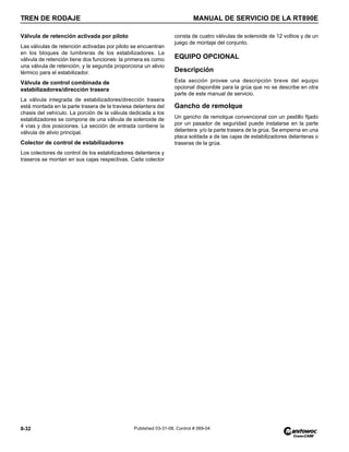 TREN DE RODAJE MANUAL DE SERVICIO DE LA RT890E
8-32 Published 03-31-08, Control # 069-04
Válvula de retención activada por piloto
Las válvulas de retención activadas por piloto se encuentran
en los bloques de lumbreras de los estabilizadores. La
válvula de retención tiene dos funciones: la primera es como
una válvula de retención, y la segunda proporciona un alivio
térmico para el estabilizador.
Válvula de control combinada de
estabilizadores/dirección trasera
La válvula integrada de estabilizadores/dirección trasera
está montada en la parte trasera de la traviesa delantera del
chasis del vehículo. La porción de la válvula dedicada a los
estabilizadores se compone de una válvula de solenoide de
4 vías y dos posiciones. La sección de entrada contiene la
válvula de alivio principal.
Colector de control de estabilizadores
Los colectores de control de los estabilizadores delanteros y
traseros se montan en sus cajas respectivas. Cada colector
consta de cuatro válvulas de solenoide de 12 voltios y de un
juego de montaje del conjunto.
EQUIPO OPCIONAL
Descripción
Esta sección provee una descripción breve del equipo
opcional disponible para la grúa que no se describe en otra
parte de este manual de servicio.
Gancho de remolque
Un gancho de remolque convencional con un pestillo fijado
por un pasador de seguridad puede instalarse en la parte
delantera y/o la parte trasera de la grúa. Se emperna en una
placa soldada a de las cajas de estabilizadores delanteras o
traseras de la grúa.
 