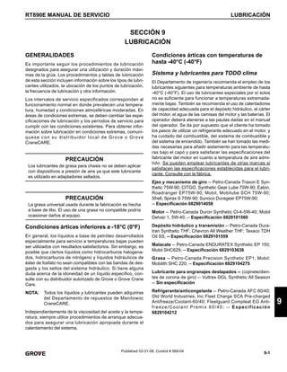 9-1
RT890E MANUAL DE SERVICIO LUBRICACIÓN
9
Published 03-31-08, Control # 069-04
SECCIÓN 9
LUBRICACIÓN
GENERALIDADES
Es importante seguir los procedimientos de lubricación
designados para asegurar una utilización y duración máxi-
mas de la grúa. Los procedimientos y tablas de lubricación
de esta sección incluyen información sobre los tipos de lubri-
cantes utilizados, la ubicación de los puntos de lubricación,
la frecuencia de lubricación y otra información.
Los intervalos de servicio especificados corresponden al
funcionamiento normal en donde prevalecen una tempera-
tura, humedad y condiciones atmosféricas moderadas. En
áreas de condiciones extremas, se deben cambiar las espe-
cificaciones de lubricación y los períodos de servicio para
cumplir con las condiciones existentes. Para obtener infor-
mación sobre lubricación en condiciones extremas, comuní-
quese con su distribuidor local de Grove o Grove
CraneCARE.
Condiciones árticas inferiores a -18°C (0°F)
En general, los líquidos a base de petróleo desarrollados
especialmente para servicio a temperaturas bajas pueden
ser utilizados con resultados satisfactorios. Sin embargo, es
posible que ciertos líquidos como hidrocarburos halogena-
dos, hidrocarburos de nitrógeno y líquidos hidráulicos de
éster de fosfato no sean compatibles con las bandas de des-
gaste y los sellos del sistema hidráulico. Si tiene alguna
duda acerca de la idoneidad de un líquido específico, con-
sulte con su distribuidor autorizado de Grove o Grove Crane
Care.
NOTA: Todos los líquidos y lubricantes pueden adquirirse
del Departamento de repuestos de Manitowoc
CraneCARE.
Independientemente de la viscosidad del aceite y la tempe-
ratura, siempre utilice procedimientos de arranque adecua-
dos para asegurar una lubricación apropiada durante el
calentamiento del sistema.
Condiciones árticas con temperaturas de
hasta -40°C (-40°F)
Sistema y lubricantes para TODO clima
El Departamento de ingeniería recomienda el empleo de los
lubricantes siguientes para temperaturas ambiente de hasta
-40°C (-40°F). El uso de lubricantes especiales por sí solos
no es suficiente para funcionar a temperaturas extremada-
mente bajas. También se recomienda el uso de calentadores
de capacidad adecuada para el depósito hidráulico, el cárter
del motor, el agua de las camisas del motor y las baterías. El
operador deberá atenerse a las pautas dadas en el manual
del operador. Se da por supuesto que el cliente ha tomado
los pasos de utilizar un refrigerante adecuado en el motor, y
ha cuidado del combustible, del sistema de combustible y
del sistema de encendido. También se han tomado las medi-
das necesarias para añadir aislamiento para las temperatu-
ras bajo el capó y para satisfacer las especificaciones del
fabricante del motor en cuanto a temperatura de aire admi-
tido. Se pueden emplear lubricantes de otras marcas si
satisfacen las especificaciones establecidas para el lubri-
cante. Consulte con la fábrica.
Ejes y mecanismo de giro -- Petro-Canada Traxon E Syn-
thetic 75W-90; CITGO, Synthetic Gear Lube 75W-90; Eaton,
Roadranger EP75W-90; Mobil, Mobilube SCH 75W-90;
Shell, Spirax S 75W-90; Sunoco Duragear EP75W-90;
-- Especificación 6829014058
Motor -- Petro-Canada Duron Synthetic CI-4-5W-40; Mobil
Delvac 1, 5W-40; -- Especificación 6829101560
Depósito hidráulico y transmisión -- Petro-Canada Dura-
tran Synthetic THF; Chevron All Weather THF; Texaco TDH
Oil SS; -- Especificación 6829101559
Malacate -- Petro-Canada ENDURATEX Synthetic EP 150;
Mobil SHC629; -- Especificación 6829103636
Grasa -- Petro-Canada Precision Synthetic EP1; Mobil:
Mobilith SHC 220; -- Especificación 6829104275
Lubricante para engranajes destapados -- (cojinete/dien-
tes de corona de giro) -- Vultrex OGL Synthetic All Season
-- Sin especificación
Refrigerante/anticongelante -- Petro-Canada AFC 60/40;
Old World Industries, Inc Fleet Charge SCA Pre-charged
Antifreeze/Coolant-60/40; Fleetguard Compleat EG Anti-
freeze/Coolant Premix 60/40; -- Especificación
6829104212
PRECAUCIÓN
Los lubricantes de grasa para chasis no se deben aplicar
con dispositivos a presión de aire ya que este lubricante
es utilizado en adaptadores sellados.
PRECAUCIÓN
La grasa universal usada durante la fabricación es hecha
a base de litio. El uso de una grasa no compatible podría
ocasionar daños al equipo.
 