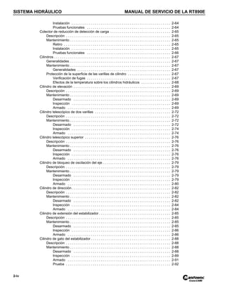 SISTEMA HIDRÁULICO MANUAL DE SERVICIO DE LA RT890E
2-iv
Instalación . . . . . . . . . . . . . . . . . . . . . . . . . . . . . . . . . . . . . . . . . . . . . . . . . . . 2-64
Pruebas funcionales . . . . . . . . . . . . . . . . . . . . . . . . . . . . . . . . . . . . . . . . . . . 2-64
Colector de reducción de detección de carga . . . . . . . . . . . . . . . . . . . . . . . . . . . . . . . 2-65
Descripción . . . . . . . . . . . . . . . . . . . . . . . . . . . . . . . . . . . . . . . . . . . . . . . . . . . . . . 2-65
Mantenimiento . . . . . . . . . . . . . . . . . . . . . . . . . . . . . . . . . . . . . . . . . . . . . . . . . . . . 2-65
Retiro . . . . . . . . . . . . . . . . . . . . . . . . . . . . . . . . . . . . . . . . . . . . . . . . . . . . . . . 2-65
Instalación . . . . . . . . . . . . . . . . . . . . . . . . . . . . . . . . . . . . . . . . . . . . . . . . . . . 2-65
Pruebas funcionales . . . . . . . . . . . . . . . . . . . . . . . . . . . . . . . . . . . . . . . . . . . 2-66
Cilindros . . . . . . . . . . . . . . . . . . . . . . . . . . . . . . . . . . . . . . . . . . . . . . . . . . . . . . . . . . . . 2-67
Generalidades . . . . . . . . . . . . . . . . . . . . . . . . . . . . . . . . . . . . . . . . . . . . . . . . . . . . 2-67
Mantenimiento . . . . . . . . . . . . . . . . . . . . . . . . . . . . . . . . . . . . . . . . . . . . . . . . . . . . 2-67
Generalidades . . . . . . . . . . . . . . . . . . . . . . . . . . . . . . . . . . . . . . . . . . . . . . . . 2-67
Protección de la superficie de las varillas de cilindro . . . . . . . . . . . . . . . . . . . . . . 2-67
Verificación de fugas . . . . . . . . . . . . . . . . . . . . . . . . . . . . . . . . . . . . . . . . . . . 2-67
Efectos de la temperatura sobre los cilindros hidráulicos . . . . . . . . . . . . . . . 2-68
Cilindro de elevación . . . . . . . . . . . . . . . . . . . . . . . . . . . . . . . . . . . . . . . . . . . . . . . . . . 2-69
Descripción . . . . . . . . . . . . . . . . . . . . . . . . . . . . . . . . . . . . . . . . . . . . . . . . . . . . . . 2-69
Mantenimiento . . . . . . . . . . . . . . . . . . . . . . . . . . . . . . . . . . . . . . . . . . . . . . . . . . . . 2-69
Desarmado . . . . . . . . . . . . . . . . . . . . . . . . . . . . . . . . . . . . . . . . . . . . . . . . . . 2-69
Inspección . . . . . . . . . . . . . . . . . . . . . . . . . . . . . . . . . . . . . . . . . . . . . . . . . . . 2-69
Armado . . . . . . . . . . . . . . . . . . . . . . . . . . . . . . . . . . . . . . . . . . . . . . . . . . . . . 2-69
Cilindro telescópico de dos varillas . . . . . . . . . . . . . . . . . . . . . . . . . . . . . . . . . . . . . . . 2-72
Descripción . . . . . . . . . . . . . . . . . . . . . . . . . . . . . . . . . . . . . . . . . . . . . . . . . . . . . . 2-72
Mantenimiento . . . . . . . . . . . . . . . . . . . . . . . . . . . . . . . . . . . . . . . . . . . . . . . . . . . . 2-72
Desarmado . . . . . . . . . . . . . . . . . . . . . . . . . . . . . . . . . . . . . . . . . . . . . . . . . . 2-72
Inspección . . . . . . . . . . . . . . . . . . . . . . . . . . . . . . . . . . . . . . . . . . . . . . . . . . . 2-74
Armado . . . . . . . . . . . . . . . . . . . . . . . . . . . . . . . . . . . . . . . . . . . . . . . . . . . . . 2-74
Cilindro telescópico superior . . . . . . . . . . . . . . . . . . . . . . . . . . . . . . . . . . . . . . . . . . . . 2-76
Descripción . . . . . . . . . . . . . . . . . . . . . . . . . . . . . . . . . . . . . . . . . . . . . . . . . . . . . . 2-76
Mantenimiento . . . . . . . . . . . . . . . . . . . . . . . . . . . . . . . . . . . . . . . . . . . . . . . . . . . . 2-76
Desarmado . . . . . . . . . . . . . . . . . . . . . . . . . . . . . . . . . . . . . . . . . . . . . . . . . . 2-76
Inspección . . . . . . . . . . . . . . . . . . . . . . . . . . . . . . . . . . . . . . . . . . . . . . . . . . . 2-76
Armado . . . . . . . . . . . . . . . . . . . . . . . . . . . . . . . . . . . . . . . . . . . . . . . . . . . . . 2-76
Cilindro de bloqueo de oscilación del eje . . . . . . . . . . . . . . . . . . . . . . . . . . . . . . . . . . . 2-79
Descripción . . . . . . . . . . . . . . . . . . . . . . . . . . . . . . . . . . . . . . . . . . . . . . . . . . . . . . 2-79
Mantenimiento . . . . . . . . . . . . . . . . . . . . . . . . . . . . . . . . . . . . . . . . . . . . . . . . . . . . 2-79
Desarmado . . . . . . . . . . . . . . . . . . . . . . . . . . . . . . . . . . . . . . . . . . . . . . . . . . 2-79
Inspección . . . . . . . . . . . . . . . . . . . . . . . . . . . . . . . . . . . . . . . . . . . . . . . . . . . 2-79
Armado . . . . . . . . . . . . . . . . . . . . . . . . . . . . . . . . . . . . . . . . . . . . . . . . . . . . . 2-80
Cilindro de dirección. . . . . . . . . . . . . . . . . . . . . . . . . . . . . . . . . . . . . . . . . . . . . . . . . . . 2-82
Descripción . . . . . . . . . . . . . . . . . . . . . . . . . . . . . . . . . . . . . . . . . . . . . . . . . . . . . . 2-82
Mantenimiento . . . . . . . . . . . . . . . . . . . . . . . . . . . . . . . . . . . . . . . . . . . . . . . . . . . . 2-82
Desarmado . . . . . . . . . . . . . . . . . . . . . . . . . . . . . . . . . . . . . . . . . . . . . . . . . . 2-82
Inspección . . . . . . . . . . . . . . . . . . . . . . . . . . . . . . . . . . . . . . . . . . . . . . . . . . . 2-84
Armado . . . . . . . . . . . . . . . . . . . . . . . . . . . . . . . . . . . . . . . . . . . . . . . . . . . . . 2-84
Cilindro de extensión del estabilizador. . . . . . . . . . . . . . . . . . . . . . . . . . . . . . . . . . . . . 2-85
Descripción . . . . . . . . . . . . . . . . . . . . . . . . . . . . . . . . . . . . . . . . . . . . . . . . . . . . . . 2-85
Mantenimiento . . . . . . . . . . . . . . . . . . . . . . . . . . . . . . . . . . . . . . . . . . . . . . . . . . . . 2-85
Desarmado . . . . . . . . . . . . . . . . . . . . . . . . . . . . . . . . . . . . . . . . . . . . . . . . . . 2-85
Inspección . . . . . . . . . . . . . . . . . . . . . . . . . . . . . . . . . . . . . . . . . . . . . . . . . . . 2-86
Armado . . . . . . . . . . . . . . . . . . . . . . . . . . . . . . . . . . . . . . . . . . . . . . . . . . . . . 2-86
Cilindro de gato del estabilizador . . . . . . . . . . . . . . . . . . . . . . . . . . . . . . . . . . . . . . . . . 2-88
Descripción . . . . . . . . . . . . . . . . . . . . . . . . . . . . . . . . . . . . . . . . . . . . . . . . . . . . . . 2-88
Mantenimiento . . . . . . . . . . . . . . . . . . . . . . . . . . . . . . . . . . . . . . . . . . . . . . . . . . . . 2-88
Desarmado . . . . . . . . . . . . . . . . . . . . . . . . . . . . . . . . . . . . . . . . . . . . . . . . . . 2-88
Inspección . . . . . . . . . . . . . . . . . . . . . . . . . . . . . . . . . . . . . . . . . . . . . . . . . . . 2-89
Armado . . . . . . . . . . . . . . . . . . . . . . . . . . . . . . . . . . . . . . . . . . . . . . . . . . . . . 2-91
Prueba . . . . . . . . . . . . . . . . . . . . . . . . . . . . . . . . . . . . . . . . . . . . . . . . . . . . . . 2-92
 