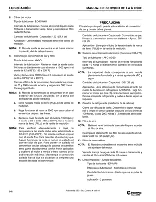 LUBRICACIÓN MANUAL DE SERVICIO DE LA RT890E
9-8 Published 03-31-08, Control # 069-04
8. Cárter del motor
Tipo de lubricante - EO-15W40
Intervalo de lubricación - Revise el nivel de líquido cada
10 horas o diariamente; vacíe, llene y reemplace el filtro
cada 250 horas.
Cantidad de lubricante - Capacidad - 20 l (21.1 qt)
Aplicación - Llene hasta la marca de lleno en la varilla de
medición.
NOTA: El filtro de aceite se encuentra en el chasis interior
izquierdo, detrás del eje trasero.
9. Transmisión, convertidor de par y filtro
Tipo de lubricante - HYDO
Intervalo de lubricación - Revise el nivel de aceite cada
10 horas o diariamente con el motor a 1000 rpm y el
aceite de 82 a 93°C (180 a 200°F)
Vacíe y llene cada 1000 horas ó 6 meses con el aceite
de 65 a 93°C (150 a 200°F).
Cambie el filtro de la transmisión después de las prime-
ras 50 y 100 horas de servicio, y luego cada 500 horas.
Para agregar fluido:
NOTA: El filtro de la transmisión se encuentran en el lado
exterior del chasis izquierdo, en la zona del
enfriador de aceite hidráulico
a. Llene hasta la marca de lleno (FULL) en la varilla de
medición.
b. Haga funcionar el motor a 1000 rpm para cebar el
convertidor de par y las líneas.
c. Revise el nivel de aceite con el motor a 1000 rpm y
el aceite a 82 a 93°C (180 a 200°F). Llene hasta la
marca de lleno (FULL) en la varilla de medición
NOTA: Para verificar adecuadamente el nivel, la
temperatura del aceite debe estar estabilizada a
82-93°C (180-200°F). No intente verificar el nivel
con el aceite frío. Para calentar el aceite hay que
hacer funcionar la grúa o poner en calado el
convertidor de par. Para poner en calado el
convertidor de par, coloque la palanca de cambios
en la gama alta de avance con los frenos aplicados
y acelere el motor a media o tres cuartos de la
aceleración máxima. Mantenga la condición
calada hasta que se alcance la temperatura
estable deseada del convertidor.
Cantidad de lubricante - Capacidad - Convertidor de par,
líneas y transmisión como un sistema - Aprox. 38 l
(40 qt).
Aplicación - Llene por el tubo de llenado hasta la marca
de lleno (FULL) en la varilla de medición.
10. Sistema de enfriamiento del motor (Cummins QSB-275)
Tipo de lubricante - AFC-50/50
Intervalo de lubricación - Revise el nivel de refrigerante
cada 10 horas o diariamente; cambie el filtro cada
500 horas.
NOTA: La capacidad dada corresponde a una mezcla
plenamente formulada y a partes iguales de AFC y
agua.
Cantidad de lubricante - Capacidad - 36 l (38 qt)
Aplicación - Llene el tanque de rebose hasta el fondo del
cuello de llenado con refrigerante AFC50/50. Haga fun-
cionar el motor en dos (2) ciclos térmicos completos.
Revise el nivel de refrigerante y vuelva a llenar según se
requiera.
11. Colador de refrigerante (calefactor de la cabina)
Cierre las válvulas de corte. Destornille el tapón hexago-
nal y limpie el tamiz colador después de las primeras
100 horas, y cada 2000 horas ó 12 meses de allí en ade-
lante.
12. Filtro de aire
NOTA: Retire el panel detrás de la escalerilla para acceder
al filtro de aire.
Reemplace el elemento del filtro de aire cuando el indi-
cador esté rojo (25 pulg H2O).
13. Filtro de combustible
NOTA: El filtro de combustible se encuentra en el múltiple
de admisión del motor.
Vacíe la trampa de agua cada 10 horas o diariamente y
cambie el filtro cada 500 horas ó 6 meses.
14. Línea impulsora - Juntas deslizantes
Tipo de lubricante - EP-MPG
Intervalo de lubricación - 500 horas ó 3 meses
Cantidad de lubricante - Hasta que se expulse la
grasa
Aplicación - 2 graseras
PRECAUCIÓN
El calado prolongado puede sobrecalentar el convertidor
de par y causar daños graves.
 