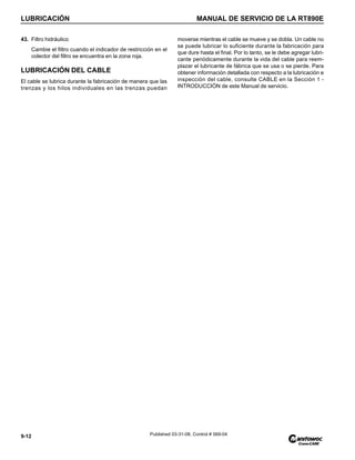 LUBRICACIÓN MANUAL DE SERVICIO DE LA RT890E
9-12 Published 03-31-08, Control # 069-04
43. Filtro hidráulico
Cambie el filtro cuando el indicador de restricción en el
colector del filtro se encuentra en la zona roja.
LUBRICACIÓN DEL CABLE
El cable se lubrica durante la fabricación de manera que las
trenzas y los hilos individuales en las trenzas puedan
moverse mientras el cable se mueve y se dobla. Un cable no
se puede lubricar lo suficiente durante la fabricación para
que dure hasta el final. Por lo tanto, se le debe agregar lubri-
cante periódicamente durante la vida del cable para reem-
plazar el lubricante de fábrica que se usa o se pierde. Para
obtener información detallada con respecto a la lubricación e
inspección del cable, consulte CABLE en la Sección 1 -
INTRODUCCIÓN de este Manual de servicio.
 