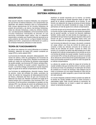 2-1
MANUAL DE SERVICIO DE LA RT890E SISTEMA HIDRÁULICO
2
Published 03-31-08, Control # 069-04
SECCIÓN 2
SISTEMA HIDRÁULICO
DESCRIPCIÓN
Esta sección describe el sistema hidráulico, los componen-
tes que forman el sistema hidráulico y los componentes que
dependen del sistema hidráulico para su funcionamiento.
Esto incluye descripciones de los circuitos hidráulicos de
presión de suministro y de retorno, las bombas hidráulicas,
todas las válvulas hidráulicas y todos los cilindros hidráuli-
cos. Las descripciones detalladas y el funcionamiento de los
circuitos hidráulicos individuales se discuten en sus
secciones individuales según aplica. Hay un diagrama
esquemático completo que muestra todas las opciones en la
parte posterior de este manual. La figura titulada Símbolos
gráficos de A.N.S.I. proporciona la información en cuanto a
los símbolos hidráulicos utilizados en esta sección.
TEORÍA DE FUNCIONAMIENTO
Se utilizan tres sistemas de control diferentes en el sistema
hidráulico: detección de carga (LS), presión constante sin
carga (CPU) y centro abierto (OC).
Las funciones de malacate, elevación, telescopización, incli-
nación de cabina y retiro de contrapesos son funciones de
presión constante sin carga (CPU). Reciben el suministro de
aceite por medio de una bomba de émbolos supercargada
de caudal variable. Las funciones CPU tienen carretes direc-
cionales que dosifican el caudal y presión requeridos a la
función. La bomba entrega únicamente el caudal requerido
según el ajuste de la válvula compensadora de la bomba.
Las funciones de estabilizadores, dirección trasera, frenos
de servicio, motor del enfriador de aceite, suministro de
motor de carrete de mangueras de telescopización/control
de frenos y liberación del freno de giro son funciones de
detección de carga (LS). Reciben suministro de aceite de la
misma bomba que lo suministra a las funciones CPU. Las
funciones LS se encuentran conectadas en paralelo con las
válvulas CPU. Las válvulas de vaivén de señalización de LS
envían la señal de la carga más grande a todas las
funciones activadas. Los carretes u orificios de cada función
dosifican el caudal requerido por la misma. La bomba
entrega únicamente el caudal requerido hasta el valor de
ajuste de la válvula compensadora de la bomba. Si una
función con detección de carga se acciona al mismo tiempo
que una función de presión constante sin carga, la bomba
permanece al nivel de ajuste de la válvula compensadora.
La función de giro es la única función de centro abierto (OC).
La función de giro recibe aceite de una bomba de engrana-
jes de sección sencilla. La función de dirección delantera
también recibe aceite de esta bomba de engranajes y su
prioridad es tal que toma el caudal que requiere antes que la
función de giro. La dirección delantera actúa como una
función de detección de carga debido a la válvula prioritaria.
Las funciones de detección de carga y de presión constante
sin carga utilizan una línea de control de señal que se
conecta a todas las válvulas comunes de la bomba por
medio de las válvulas de vaivén. Cuando se utiliza una
función LS, la presión de señal más alta limitada por el valor
de ajuste de la válvula compensadora de la bomba se envía
a la bomba de émbolo de caudal variable. Cuando se activa
una función CPU, la línea de señal que se vacía en el carrete
de la válvula de control direccional queda bloqueada, lo cual
hace que la bomba aumente su presión al valor de ajuste de
su válvula compensadora.
La válvula de vaciado de señal de carga de la bomba de
caudal variable evita que la bomba entre en carrera cuando
se arranca el motor. Es activada por el interruptor de la llave
de contacto en el modo de arranque. Esto asegura que el
motor no arranque con una carga impuesta en caso que los
acumuladores se estén cargando o que el motor del ventila-
dor esté activado.
Un circuito integrado (colector) limita la presión de salida de
la bomba de caudal variable cuando el motor funciona a
velocidades bajas. Este circuito permite la activación de
funciones múltiples con el motor a ralentí sin calarlo al
reducir la demanda de potencia.
 