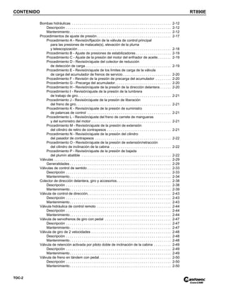 CONTENIDO RT890E
TOC-2
Bombas hidráulicas . . . . . . . . . . . . . . . . . . . . . . . . . . . . . . . . . . . . . . . . . . . . . . . . . . . 2-12
Descripción . . . . . . . . . . . . . . . . . . . . . . . . . . . . . . . . . . . . . . . . . . . . . . . . . . . . . . 2-12
Mantenimiento . . . . . . . . . . . . . . . . . . . . . . . . . . . . . . . . . . . . . . . . . . . . . . . . . . . . 2-12
Procedimientos de ajuste de presión . . . . . . . . . . . . . . . . . . . . . . . . . . . . . . . . . . . . . . 2-17
Procedimiento A - Revisión/fijación de la válvula de control principal
para las presiones de malacate(s), elevación de la pluma
y telescopización . . . . . . . . . . . . . . . . . . . . . . . . . . . . . . . . . . . . . . . . . . . . . . . . 2-18
Procedimiento B - Ajuste de presiones de estabilizadores . . . . . . . . . . . . . . . . . . 2-19
Procedimiento C - Ajuste de la presión del motor del enfriador de aceite. . . . . . . 2-19
Procedimiento D - Revisión/ajuste del colector de reducción
de detección de carga . . . . . . . . . . . . . . . . . . . . . . . . . . . . . . . . . . . . . . . . . . . . 2-19
Procedimiento E - Revisión/ajuste de los límites de carga de la válvula
de carga del acumulador de frenos de servicio. . . . . . . . . . . . . . . . . . . . . . . . . 2-20
Procedimiento F - Revisión de la presión de precarga del acumulador . . . . . . . . 2-20
Procedimiento G - Precarga del acumulador. . . . . . . . . . . . . . . . . . . . . . . . . . . . . 2-20
Procedimiento H - Revisión/ajuste de la presión de la dirección delantera. . . . . . 2-20
Procedimiento I - Revisión/ajuste de la presión de la lumbrera
de trabajo de giro. . . . . . . . . . . . . . . . . . . . . . . . . . . . . . . . . . . . . . . . . . . . . . . . 2-21
Procedimiento J - Revisión/ajuste de la presión de liberación
del freno de giro. . . . . . . . . . . . . . . . . . . . . . . . . . . . . . . . . . . . . . . . . . . . . . . . . 2-21
Procedimiento K - Revisión/ajuste de la presión de suministro
de palancas de control . . . . . . . . . . . . . . . . . . . . . . . . . . . . . . . . . . . . . . . . . . . 2-21
Procedimiento L - Revisión/ajuste del freno de carrete de mangueras
y del suministro del motor . . . . . . . . . . . . . . . . . . . . . . . . . . . . . . . . . . . . . . . . . 2-21
Procedimiento M - Revisión/ajuste de la presión de extensión
del cilindro de retiro de contrapesos . . . . . . . . . . . . . . . . . . . . . . . . . . . . . . . . . 2-21
Procedimiento N - Revisión/ajuste de la presión del cilindro
del pasador de contrapesos . . . . . . . . . . . . . . . . . . . . . . . . . . . . . . . . . . . . . . . 2-22
Procedimiento O - Revisión/ajuste de la presión de extensión/retracción
del cilindro de inclinación de la cabina . . . . . . . . . . . . . . . . . . . . . . . . . . . . . . . 2-22
Procedimiento P - Revisión/ajuste de la presión de bajada
del plumín abatible . . . . . . . . . . . . . . . . . . . . . . . . . . . . . . . . . . . . . . . . . . . . . . 2-22
Válvulas . . . . . . . . . . . . . . . . . . . . . . . . . . . . . . . . . . . . . . . . . . . . . . . . . . . . . . . . . . . . 2-29
Generalidades . . . . . . . . . . . . . . . . . . . . . . . . . . . . . . . . . . . . . . . . . . . . . . . . . . . . 2-29
Válvulas de control de sentido . . . . . . . . . . . . . . . . . . . . . . . . . . . . . . . . . . . . . . . . . . . 2-33
Descripción . . . . . . . . . . . . . . . . . . . . . . . . . . . . . . . . . . . . . . . . . . . . . . . . . . . . . . 2-33
Mantenimiento . . . . . . . . . . . . . . . . . . . . . . . . . . . . . . . . . . . . . . . . . . . . . . . . . . . . 2-34
Colector de dirección delantera, giro y accesorios. . . . . . . . . . . . . . . . . . . . . . . . . . . . 2-38
Descripción . . . . . . . . . . . . . . . . . . . . . . . . . . . . . . . . . . . . . . . . . . . . . . . . . . . . . . 2-38
Mantenimiento . . . . . . . . . . . . . . . . . . . . . . . . . . . . . . . . . . . . . . . . . . . . . . . . . . . . 2-39
Válvula de control de dirección. . . . . . . . . . . . . . . . . . . . . . . . . . . . . . . . . . . . . . . . . . . 2-43
Descripción . . . . . . . . . . . . . . . . . . . . . . . . . . . . . . . . . . . . . . . . . . . . . . . . . . . . . . 2-43
Mantenimiento . . . . . . . . . . . . . . . . . . . . . . . . . . . . . . . . . . . . . . . . . . . . . . . . . . . . 2-43
Válvula hidráulica de control remoto . . . . . . . . . . . . . . . . . . . . . . . . . . . . . . . . . . . . . . 2-44
Descripción . . . . . . . . . . . . . . . . . . . . . . . . . . . . . . . . . . . . . . . . . . . . . . . . . . . . . . 2-44
Mantenimiento . . . . . . . . . . . . . . . . . . . . . . . . . . . . . . . . . . . . . . . . . . . . . . . . . . . . 2-44
Válvula de servofrenos de giro con pedal . . . . . . . . . . . . . . . . . . . . . . . . . . . . . . . . . . 2-47
Descripción . . . . . . . . . . . . . . . . . . . . . . . . . . . . . . . . . . . . . . . . . . . . . . . . . . . . . . 2-47
Mantenimiento . . . . . . . . . . . . . . . . . . . . . . . . . . . . . . . . . . . . . . . . . . . . . . . . . . . . 2-47
Válvula de giro de 2 velocidades . . . . . . . . . . . . . . . . . . . . . . . . . . . . . . . . . . . . . . . . . 2-48
Descripción . . . . . . . . . . . . . . . . . . . . . . . . . . . . . . . . . . . . . . . . . . . . . . . . . . . . . . 2-48
Mantenimiento . . . . . . . . . . . . . . . . . . . . . . . . . . . . . . . . . . . . . . . . . . . . . . . . . . . . 2-48
Válvula de retención activada por piloto doble de inclinación de la cabina . . . . . . . . . 2-49
Descripción . . . . . . . . . . . . . . . . . . . . . . . . . . . . . . . . . . . . . . . . . . . . . . . . . . . . . . 2-49
Mantenimiento . . . . . . . . . . . . . . . . . . . . . . . . . . . . . . . . . . . . . . . . . . . . . . . . . . . . 2-49
Válvula de freno en tándem con pedal. . . . . . . . . . . . . . . . . . . . . . . . . . . . . . . . . . . . . 2-50
Descripción . . . . . . . . . . . . . . . . . . . . . . . . . . . . . . . . . . . . . . . . . . . . . . . . . . . . . . 2-50
Mantenimiento . . . . . . . . . . . . . . . . . . . . . . . . . . . . . . . . . . . . . . . . . . . . . . . . . . . . 2-50
 