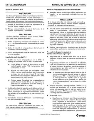 SISTEMA HIDRÁULICO MANUAL DE SERVICIO DE LA RT890E
2-14 Published 03-31-08, Control # 069-04
Retiro de la bomba N° 2
1. Marque y desconecte la línea de suministro de la
bomba. Tape la línea y la lumbrera.
2. Marque y desconecte las líneas de distribución de la
bomba. Tape las líneas y la lumbrera.
3. Retire los pernos y arandelas que conectan la bomba
N° 2 a la base de mando del convertidor de par. Retire
la bomba.
4. Quite el material de empaquetadura de la base de
mando del convertidor de par.
5. Cubra la abertura de la base de mando para evitar que
entre la suciedad.
Instalación de la bomba N° 2
1. Instale una nueva empaquetadura en la brida de
montaje de la bomba, como se indica a continuación.
a. Limpie la base de mando de la bomba con un disol-
vente limpiador Loctite 7070 ó un producto disol-
vente similar sin cloro.
b. Aplique una capa ligera de imprimador Loctite
N7649 a ambas superficies. Deje que el imprimador
se seque por uno a dos minutos. El imprimador
deberá estar seco. Las piezas deberán unirse antes
de que transcurran cinco minutos.
c. Aplique pasta formadora de empaquetaduras
Loctite Master Gasket 518 a una superficie. La
pasta se cura parcialmente en cuatro horas y se
cura completamente en 48 horas.
2. Instale la bomba en la base de mando del convertidor de
par con pernos y arandelas. Asegúrese que los dientes
de los engranajes se engranen correctamente. Apriete
los pernos a un par de apriete de 97.6 a 105.7 Nm (72 a
78 lb-pie).
3. Conecte las líneas de distribución y suministro según
las marcó durante el retiro.
Pruebas después de reconstruir o reemplazar
1. Accione la bomba durante por lo menos dos minutos sin
presión y a una velocidad moderada (no más de
1500 rpm).
2. Toque la bomba para verificar que no se ha calentado
debido a agarrotamiento. Escuche si hay ruidos
anormales que indican un nivel bajo de aceite hidráulico
o problemas internos de la bomba. Si aparece que la
bomba está funcionando satisfactoriamente, aumente la
velocidad por pasos, hasta que alcance la velocidad
gobernada. Accione la bomba aproximadamente cinco
minutos mientras revisa si funciona correctamente y no
tiene fugas. Elimine las fugas; haga las reparaciones
según sea necesario.
3. Accione los componentes impulsados por la bomba
para verificar que la bomba los impulsa correctamente.
Procedimiento de arranque de la
bomba hidráulica de engranajes
1. Asegúrese que el depósito esté lleno con el fluido
hidráulico correcto hasta la marca de nivel alto en la
mirilla.
2. Asegúrese que no entre aire en la entrada de la bomba
y que el fluido aspirado o en la entrada de la bomba no
se purgue de nuevo al depósito cuando se detiene el
motor. Asegúrese que todas las líneas de aspiración o
entrada estén bien ajustadas.
NOTA: El siguiente paso se puede realizar antes de que la
bomba esté instalada al retirar la tapa de plástico
de la lumbrera “T1” y verificar si la lumbrera “T2” en
el lado opuesto está tapada. Llene la caja con
aceite hidráulico por la lumbrera “T1”. Instale de
nuevo la tapa de plástico y, a continuación, instale
la bomba.
3. Retire el adaptador y la manguera de la lumbrera “T1” y
verifique que la lumbrera “T2” en el lado opuesto de la
bomba esté taponada. Llene la caja con aceite hidráu-
lico por la lumbrera “T1”. Vuelva a instalar el adaptador
y la manguera en la lumbrera “T1”.
4. Arranque el motor.
a. Haga funcionar el motor a ralentí durante dos o tres
minutos sin activar las funciones. Revise si hay
fugas y repárelas de ser necesario. Deje la mano
sobre la bomba para revisar si hay excesiva acumu-
lación de calor. Si la sección de la bomba está
demasiado caliente para que soporte dejar la mano
sobre ella, deténgase inmediatamente. Si la bomba
hace ruido excesivo posiblemente está aspirando
PRECAUCIÓN
La absoluta limpieza es vital cuando trabaja con bombas
hidráulicas. Siempre trabaje en una área limpia. La
presencia de tierra y materias extrañas en el sistema
puede causar daños graves o un rendimiento deficiente.
PRECAUCIÓN
Al retirar la bomba, manténgala lo más nivelada posible
para evitar dañar la estría de entrada.
PRECAUCIÓN
No vierta aceite hidráulico caliente en una bomba fría.
Esto puede ocasionar que la bomba se agarrote.
PRECAUCIÓN
Si al tocarla la bomba está caliente, está restringida y
puede agarrotarse. Detenga el motor, desarme la bomba
y repárela de manera que no se agarrote.
 