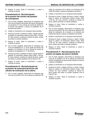 SISTEMA HIDRÁULICO MANUAL DE SERVICIO DE LA RT890E
2-22 Published 03-31-08, Control # 069-04
5. Apague el motor. Quite el manómetro y vuelva a
conectar la tubería.
Procedimiento N - Revisión/ajuste
de la presión del cilindro del pasador
de contrapesos
1. Con el motor apagado, desconecte la manguera que
corre de la lumbrera del émbolo del cilindro del pasador
a la lumbrera “A” de la válvula de control de sentido en
el cilindro del pasador y tapone el adaptador de la
lumbrera del cilindro.
2. Instale un manómetro en la manguera desconectada.
3. Arranque el motor y acelérelo a ralentí. Intente extender
el pasador. El manómetro deberá indicar 2500 ± 100 psi.
En caso contrario, sustituya la válvula de alivio, puesto
que éstas no pueden ajustarse.
4. Apague el motor. Quite el manómetro y vuelva a
conectar la tubería.
5. Con el motor apagado, desconecte la manguera que
corre del adaptador en “T” de la varilla del cilindro del
pasador a la lumbrera “B” de la válvula de control de
sentido en el adaptador en “T” del cilindro.
6. Arranque el motor y acelérelo a ralentí. Intente retraer el
pasador. El manómetro deberá indicar 2500 ± 100 psi.
En caso contrario, sustituya la válvula de alivio, puesto
que éstas no pueden ajustarse (vea la Figura 2-16).
7. Apague el motor. Quite el manómetro y vuelva a
conectar la tubería.
Procedimiento O - Revisión/ajuste de
la presión de extensión/retracción del
cilindro de inclinación de la cabina
1. Con el motor apagado, desconecte la manguera que
corre de la lumbrera “CA” de la válvula de retención PO
doble de inclinación de la cabina a la lumbrera de la
varilla del cilindro y tapone el adaptador del cilindro.
2. Instale un manómetro en la manguera desconectada.
3. Arranque el motor y hágalo funcionar a ralentí. Intente
bajar la cabina. El manómetro deberá indicar 2500
± 100 psi. En caso contrario, sustituya la válvula de
alivio, puesto que éstas no pueden ajustarse.
4. Apague el motor. Quite el manómetro y vuelva a
conectar la tubería.
5. Con el motor apagado, desconecte la manguera que
corre de la lumbrera “CB” de la válvula de retención PO
doble de inclinación de la cabina a la lumbrera del
émbolo del cilindro y tapone el adaptador del cilindro.
6. Instale un manómetro en la manguera desconectada.
7. Arranque el motor y hágalo funcionar a ralentí. Intente
elevar la cabina. El manómetro deberá indicar 2500
± 100 psi. En caso contrario, sustituya la válvula de
alivio, puesto que éstas no pueden ajustarse.
8. Apague el motor. Quite el manómetro y vuelva a
conectar la tubería.
Procedimiento P - Revisión/ajuste de la
presión de bajada del plumín abatible
1. Con el motor apagado, desconecte la manguera que
corre de la lumbrera “B” de la válvula de control de
sentido al adaptador de desconexión rápida en la pluma
y tapone el adaptador.
2. Instale un manómetro en la manguera desconectada.
3. Arranque el motor y hágalo funcionar a ralentí. Intente
elevar la cabina. El manómetro deberá indicar 1450
± 50 psi. En caso contrario, sustituya la válvula de
alivio, puesto que éstas no pueden ajustarse (vea la
Figura 2-16).
4. Apague el motor. Quite el manómetro y vuelva a
conectar la tubería.
 
