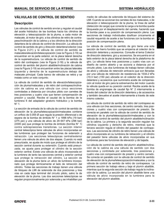 2-33
MANUAL DE SERVICIO DE LA RT890E SISTEMA HIDRÁULICO
2
Published 03-31-08, Control # 069-04
VÁLVULAS DE CONTROL DE SENTIDO
Descripción
Las válvulas de control de sentido envían y regulan el caudal
del aceite hidráulico de las bombas hacia los cilindros de
elevación y telescopización de la pluma, a cada motor de
malacate, al motor de giro, a los cilindros de retiro de contra-
peso/inclinación de la cabina y a los cilindros de la dirección
delantera de la válvula de control de dirección. La válvula de
control de sentido de giro y dirección delantera/colector (vea
la Figura 2-21) y la válvula de control de sentido de
malacates/elevación/telescopización (vea la Figura 2-19) se
encuentran en la parte exterior, en la placa lateral derecha
de la superestructura. La válvula de control de sentido de
retiro del contrapeso (vea la Figura 2-18) y la válvula de
control de sentido del plumín abatible/inclinación de cabina
(vea la Figura 2-19) se encuentran entre las placas laterales
izquierda y derecha de la superestructura debajo del
malacate principal. Cada banco de válvulas se retira y se
instala como un solo conjunto.
La válvula de control de sentido de elevación/telescopiza-
ción de pluma/malacates y de retiro del contrapeso/inclina-
ción de cabina es una válvula con cinco secciones
controladas a distancia por circuitos piloto con carretes de
tres posiciones y cuatro vías que tienen compensación de
presión y caudal. Recibe el caudal de la bomba de la
lumbrera 6 del adaptador giratorio hidráulico y la bomba
N° 1.
La sección de entrada de la válvula de control de sentido de
elevación de la pluma/telescopización/malacates contiene
un orificio de 0.055 Ø que regula la presión diferencial o de
espera de la bomba de émbolo N° 1 a 1896 kPa (19 bar)
(275 psi) y una válvula de alivio de 29 647 kPa (296 bar)
(4300 psi) que protege la bomba de émbolo (bomba N° 1)
contra sobrepresiones transitorias. La sección interior
central telescópica tiene válvulas de alivio incorporadas en
las lumbreras que protegen las funciones de extensión y
retracción. Las secciones telescópicas central/exterior
tienen una válvula de alivio de dos etapas. Cuando no está
presurizada, se ajusta de modo que protege el cilindro de la
sección central durante su extensión. Cuando está presuri-
zada, se ajusta para proteger el cilindro de la sección
exterior central. Existe una válvula de alivio incorporada en
la lumbrera de tanto las secciones central y exterior central
que protege la retracción del cilindro. La sección de
elevación de la pluma tiene un alivio de lumbrera incorpo-
rado que protege térmicamente el lado de retracción del
cilindro. Todas las secciones de trabajo tienen una válvula
de bloqueo de LMI de solenoide de dos posiciones y tres
vías en cada tapa terminal del circuito piloto, salvo la de
elevación de la pluma. Las dos secciones telescópicas se
regulan proporcionalmente por solenoide y se inhabilitan por
medio de válvulas de solenoide de bloqueo del sistema de
LMI. Cuando se accionan los carretes de los malacates, o de
elevación o telescopización de la pluma, la línea de señal
(detección de carga) que conecta la carga a la bomba queda
bloqueada por el desplazamiento del carrete, haciendo que
la bomba pase a su posición de compensación plena. Las
secciones de trabajo individuales dosifican únicamente el
caudal requerido de aceite a las funciones con la bomba en
posición de compensación plena.
La válvula de control de sentido de giro tiene una sola
sección de hierro fundido que se emperna al colector de la
dirección delantera y accesorios. Consulte el tema Colector
de dirección delantera, giro y accesorios. Se encuentra en el
lado exterior de la placa lateral derecha de la plataforma de
giro. La válvula tiene tres posiciones y cuatro vías con un
diseño de centro abierto y se acciona a distancia por el
circuito piloto. Las dos lumbreras de trabajo tienen válvulas
de alivio y válvulas de retención antivacío que son llenadas
por una válvula de retención de resistencia de 1034.2 kPa
(10.3 bar) (150 psi) ubicada en el colector de la dirección
delantera y accesorios que suministra aceite de compensa-
ción al motor de giro para la sobremarcha del motor cuando
la válvula queda en su posición central. Recibe aceite de la
bomba de engranajes de caudal fijo N° 2 internamente a
través del colector de la dirección delantera y de accesorios
y también devuelve el aceite internamente a través de este
mismo colector.
La válvula de control de sentido de retiro del contrapeso es
una válvula con tres secciones, de centro cerrado, tres posi-
ciones y cuatro vías con compensación de presión. Se
conecta en paralelo con la válvula de control de sentido de
elevación de la pluma/telescopización/malacates y con la
válvula de control de sentido del plumín abatible/inclinación
de la cabina. La primera y la segunda sección regulan los
cilindros izquierdo y derecho de retiro, mientras que la
tercera sección regula el cilindro del pasador de contrape-
sos. Las secciones de cilindro de retiro tienen una válvula de
alivio incorporada en su lumbrera de retracción y el cilindro
del pasador tiene válvulas de alivio incorporadas en sus
lumbreras para las funciones de elevación y de bajada.
La válvula de control de sentido del plumín abatible/inclina-
ción de la cabina es una válvula de sentido con dos
secciones y controlada por solenoide, tres posiciones y
cuatro vías con compensación de presión y centro cerrado.
Se conecta en paralelo con la válvula de control de sentido
de elevación de la pluma/telescopización/malacates y con la
válvula de control de sentido de retiro de contrapesos. La
primera sección de trabajo eleva y baja el plumín abatible,
mientras que la segunda sección de trabajo regula la inclina-
ción de la cabina. La sección del plumín abatible tiene una
válvula de alivio incorporada en la lumbrera para la
elevación del plumín abatible.
 