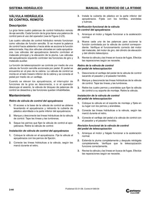 SISTEMA HIDRÁULICO MANUAL DE SERVICIO DE LA RT890E
2-44 Published 03-31-08, Control # 069-04
VÁLVULA HIDRÁULICA
DE CONTROL REMOTO
Descripción
La grúa tiene cuatro palancas de control hidráulico remoto
de eje sencillo. Cada función de la grúa tiene una palanca de
control para el uso del operador (vea la Figura 2-23).
Las cuatro válvulas de control hidráulico remoto funcionan
como válvulas de función sencilla. Si se mueve la palanca
de control hacia adelante o hacia atrás se acciona la función
seleccionada. Hay dos válvulas ubicadas en cada apoyabra-
zos. Las válvulas del apoyabrazos derecho controlan el
malacate principal y la elevación de la pluma. Las válvulas
del apoyabrazos izquierdo controlan las funciones de giro y
malacate auxiliar.
La función de telescopización se controla por medio de una
válvula de función sencilla accionada por pedal. El pedal se
encuentra en el piso de la cabina. La válvula de control se
monta en el lado trasero inferior de la cabina y se conecta al
pedal por medio de un varillaje.
Cuando se elevan los apoyabrazos, el interruptor de
funciones de la grúa se desconecta, o si el operador
desocupa el asiento, la válvula de bloqueo de palancas de
control se desactiva y las funciones quedan inhabilitadas.
Mantenimiento
Retiro de válvula de control del apoyabrazos
1. El acceso a la base de la válvula de control se obtiene
levantando el apoyabrazos y retirando la cubierta de
plástico atornillada a la parte inferior del apoyabrazos.
2. Marque y desconecte las líneas hidráulicas de la válvula
de control. Tape las líneas y las lumbreras.
3. Saque los pernos que fijan la válvula de control al apo-
yabrazos. Retire la válvula de control.
Instalación de válvula de control del apoyabrazos
1. Coloque la válvula en el apoyabrazos. Fije la válvula al
apoyabrazos con los pernos de fijación.
2. Conecte las líneas hidráulicas a la válvula, según las
marcó durante el retiro.
3. Instale la cubierta de plástico en la parte inferior del
apoyabrazos. Fíjela con los tornillos, arandelas
y tuercas.
Verificación funcional de la válvula
de control del apoyabrazos
1. Arranque el motor y hágalo funcionar a la aceleración
normal.
2. Mueva cada una de las palancas para accionar la
función controlada por la válvula de control correspon-
diente. Verifique el funcionamiento correcto del motor
del malacate, del motor de giro, del cilindro de elevación
y del cilindro telescópico.
3. Revise la válvula y las líneas en busca de fugas. Efectúe
las reparaciones según se necesite.
Retiro de la válvula de control
del pedal de telescopización
1. Desconecte el varillaje del pedal de la válvula de control
sacando el pasador y el pasador hendido.
2. Marque y desconecte las líneas hidráulicas de la válvula
de control. Tape las líneas y las lumbreras.
3. Retire los cuatro pernos y arandelas que fijan la válvula
de control a su soporte de montaje. Retire la válvula.
Instalación de la válvula de control
del pedal de telescopización
1. Coloque la válvula en el soporte de montaje y fíjela en
su lugar con los pernos y arandelas.
2. Conecte las líneas hidráulicas a la válvula, según las
marcó durante el retiro.
3. Conecte el varillaje del pedal a la válvula de control con
el pasador y el pasador hendido.
Revisión funcional de la válvula de control
del pedal de telescopización
1. Arranque el motor y hágalo funcionar a la aceleración
normal.
2. Extienda la pluma completamente y después retráigala
completamente. Verifique que la telescopización
funcione correctamente.
3. Revise la válvula y las líneas en busca de fugas. Efectúe
las reparaciones según se necesite.
 