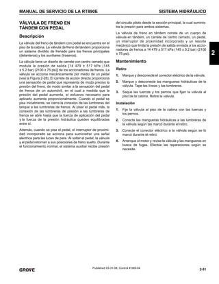 2-51
MANUAL DE SERVICIO DE LA RT890E SISTEMA HIDRÁULICO
2
Published 03-31-08, Control # 069-04
VÁLVULA DE FRENO EN
TÁNDEM CON PEDAL
Descripción
La válvula del freno de tándem con pedal se encuentra en el
piso de la cabina. La válvula de freno de tándem proporciona
un sistema dividido de frenado para los frenos principales
(delanteros) y los auxiliares (traseros).
La válvula tiene un diseño de carrete con centro cerrado que
modula la presión de salida [14 479 ± 517 kPa (145
± 5.2 bar) (2100 ± 75 psi)] de los accionadores de frenos. La
válvula se acciona mecánicamente por medio de un pedal
(vea la Figura 2-28). El carrete de acción directa proporciona
una sensación de pedal que representa de modo preciso la
presión del freno, de modo similar a la sensación del pedal
de frenos de un automóvil, en el cual a medida que la
presión del pedal aumenta, el esfuerzo necesario para
aplicarlo aumenta proporcionalmente. Cuando el pedal se
pisa inicialmente, se cierra la conexión de las lumbreras del
tanque a las lumbreras de frenos. Al pisar el pedal más, la
conexión de las lumbreras de presión a las lumbreras de
frenos se abre hasta que la fuerza de aplicación del pedal
y la fuerza de la presión hidráulica queden equilibradas
entre sí.
Además, cuando se pisa el pedal, el interruptor de proximi-
dad incorporado se acciona para suministrar una señal
eléctrica para las luces de pare. Al soltar el pedal, la válvula
y el pedal retornan a sus posiciones de freno suelto. Durante
el funcionamiento normal, el sistema auxiliar recibe presión
del circuito piloto desde la sección principal, la cual suminis-
tra la presión para ambos sistemas.
La válvula de freno en tándem consta de un cuerpo de
válvula en tándem, un carrete de centro cerrado, un pedal,
un interruptor de proximidad incorporado y un resorte
mecánico que limita la presión de salida enviada a los accio-
nadores de frenos a 14 479 ± 517 kPa (145 ± 5.2 bar) (2100
± 75 psi).
Mantenimiento
Retiro
1. Marque y desconecte el conector eléctrico de la válvula.
2. Marque y desconecte las mangueras hidráulicas de la
válvula. Tape las líneas y las lumbreras.
3. Saque las tuercas y los pernos que fijan la válvula al
piso de la cabina. Retire la válvula.
Instalación
1. Fije la válvula al piso de la cabina con las tuercas y
los pernos.
2. Conecte las mangueras hidráulicas a las lumbreras de
la válvula según las marcó durante el retiro.
3. Conecte el conector eléctrico a la válvula según se lo
marcó durante el retiro.
4. Arranque el motor y revise la válvula y las mangueras en
busca de fugas. Efectúe las reparaciones según se
necesite.
 