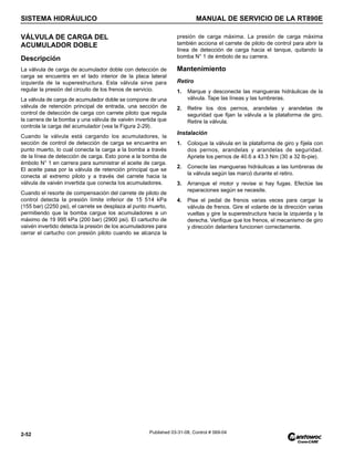 SISTEMA HIDRÁULICO MANUAL DE SERVICIO DE LA RT890E
2-52 Published 03-31-08, Control # 069-04
VÁLVULA DE CARGA DEL
ACUMULADOR DOBLE
Descripción
La válvula de carga de acumulador doble con detección de
carga se encuentra en el lado interior de la placa lateral
izquierda de la superestructura. Esta válvula sirve para
regular la presión del circuito de los frenos de servicio.
La válvula de carga de acumulador doble se compone de una
válvula de retención principal de entrada, una sección de
control de detección de carga con carrete piloto que regula
la carrera de la bomba y una válvula de vaivén invertida que
controla la carga del acumulador (vea la Figura 2-29).
Cuando la válvula está cargando los acumuladores, la
sección de control de detección de carga se encuentra en
punto muerto, lo cual conecta la carga a la bomba a través
de la línea de detección de carga. Esto pone a la bomba de
émbolo N° 1 en carrera para suministrar el aceite de carga.
El aceite pasa por la válvula de retención principal que se
conecta al extremo piloto y a través del carrete hacia la
válvula de vaivén invertida que conecta los acumuladores.
Cuando el resorte de compensación del carrete de piloto de
control detecta la presión límite inferior de 15 514 kPa
(155 bar) (2250 psi), el carrete se desplaza al punto muerto,
permitiendo que la bomba cargue los acumuladores a un
máximo de 19 995 kPa (200 bar) (2900 psi). El cartucho de
vaivén invertido detecta la presión de los acumuladores para
cerrar el cartucho con presión piloto cuando se alcanza la
presión de carga máxima. La presión de carga máxima
también acciona el carrete de piloto de control para abrir la
línea de detección de carga hacia el tanque, quitando la
bomba N° 1 de émbolo de su carrera.
Mantenimiento
Retiro
1. Marque y desconecte las mangueras hidráulicas de la
válvula. Tape las líneas y las lumbreras.
2. Retire los dos pernos, arandelas y arandelas de
seguridad que fijan la válvula a la plataforma de giro.
Retire la válvula.
Instalación
1. Coloque la válvula en la plataforma de giro y fíjela con
dos pernos, arandelas y arandelas de seguridad.
Apriete los pernos de 40.6 a 43.3 Nm (30 a 32 lb-pie).
2. Conecte las mangueras hidráulicas a las lumbreras de
la válvula según las marcó durante el retiro.
3. Arranque el motor y revise si hay fugas. Efectúe las
reparaciones según se necesite.
4. Pise el pedal de frenos varias veces para cargar la
válvula de frenos. Gire el volante de la dirección varias
vueltas y gire la superestructura hacia la izquierda y la
derecha. Verifique que los frenos, el mecanismo de giro
y dirección delantera funcionen correctamente.
 