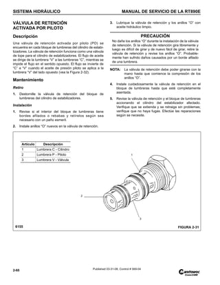 SISTEMA HIDRÁULICO MANUAL DE SERVICIO DE LA RT890E
2-60 Published 03-31-08, Control # 069-04
VÁLVULA DE RETENCIÓN
ACTIVADA POR PILOTO
Descripción
Una válvula de retención activada por piloto (PO) se
encuentra en cada bloque de lumbreras del cilindro de estabi-
lizadores. La válvula de retención funciona como una válvula
de tope para el cilindro de estabilizadores. El flujo de aceite
se dirige de la lumbrera “V” a las lumbreras “C”, mientras se
impide el flujo en el sentido opuesto. El flujo se invierte de
“C” a “V” cuando el aceite de presión piloto se aplica a la
lumbrera “V” del lado opuesto (vea la Figura 2-32).
Mantenimiento
Retiro
1. Destornille la válvula de retención del bloque de
lumbreras del cilindro de estabilizadores.
Instalación
1. Revise si el interior del bloque de lumbreras tiene
bordes afilados o rebabas y retírelos según sea
necesario con un paño esmeril.
2. Instale anillos “O” nuevos en la válvula de retención.
3. Lubrique la válvula de retención y los anillos “O” con
aceite hidráulico limpio.
NOTA: La válvula de retención debe poder girarse con la
mano hasta que comience la compresión de los
anillos “O”.
4. Instale cuidadosamente la válvula de retención en el
bloque de lumbreras hasta que esté completamente
asentada.
5. Revise la válvula de retención y el bloque de lumbreras
accionando el cilindro del estabilizador afectado.
Verifique que se extienda y se retraiga sin problemas;
verifique que no haya fugas. Efectúe las reparaciones
según se necesite.
PRECAUCIÓN
No dañe los anillos “O” durante la instalación de la válvula
de retención. Si la válvula de retención gira libremente y
luego es difícil de girar y de nuevo fácil de girar, retire la
válvula de retención y revise los anillos “O”. Probable-
mente han sufrido daños causados por un borde afilado
de una lumbrera.
Artículo Descripción
1 Lumbrera C - Cilindro
2 Lumbrera P - Piloto
3 Lumbrera V - Válvula
FIGURA 2-31
2
3
1
6155
 