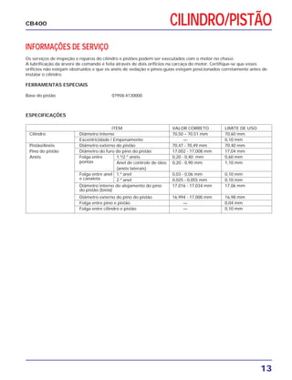13
CB400 CILINDRO/PISTÃO
INFORMAÇÕES DE SERVIÇO
Os serviços de inspeção e reparos do cilindro e pistões podem ser executados com o motor no chassi.
A lubrificação da árvore de comando é feita através de dois orifícios na carcaça do motor. Certifique-se que esses
orifícios não estejam obstruídos e que os anéis de vedação e pinos-guias estejam posicionados corretamente antes de
instalar o cilindro.
FERRAMENTAS ESPECIAIS
Base do pistão 07958-4130000
ESPECIFICAÇÕES
ITEM VALOR CORRETO LIMITE DE USO
Cilindro Diâmetro interno 70,50 – 70,51 mm 70,60 mm
Excentricidade / Empenamento — 0,10 mm
Pistão/Anéis Diâmetro externo do pistão 70,47 - 70,49 mm 70,40 mm
Pino do pistão Diâmetro do furo do pino do pistão 17,002 - 17,008 mm 17,04 mm
Anéis Folga entre 1.º/2.º anéis 0,20 - 0,40 mm 0,60 mm
pontas Anel de controle de óleo 0,20 - 0,90 mm 1,10 mm
(anéis laterais)
Folga entre anel 1.º anel 0,03 - 0,06 mm 0,10 mm
e canaleta 2.º anel 0,025 - 0,055 mm 0,10 mm
Diâmetro interno do alojamento do pino 17,016 - 17,034 mm 17,06 mm
do pistão (biela)
Diâmetro externo do pino do pistão 16,994 - 17,000 mm 16,98 mm
Folga entre pino e pistão — 0,04 mm
Folga entre cilindro e pistão — 0,10 mm
 