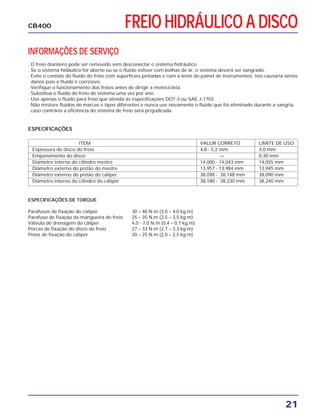 FREIO HIDRÁULICO A DISCO
21
CB400
INFORMAÇÕES DE SERVIÇO
. O freio dianteiro pode ser removido sem desconectar o sistema hidráulico.
. Se o sistema hidáulico for aberto ou se o fluido estiver com bolhas de ar, o sistema deverá ser sangrado.
. Evite o contato do fluido do freio com superfícies pintadas e com a lente do painel de instrumentos. Isto causaria sérios
danos pois o fluido é corrosivo.
. Verifique o funcionamento dos freios antes de dirigir a motocicleta.
. Substitua o fluido do freio do sistema uma vez por ano.
. Use apenas o fluido para freio que atenda às especificações DOT-3 ou SAE J-1703.
. Não misture fluidos de marcas e tipos diferentes e nunca use novamente o fluido que foi eliminado durante a sangria,
caso contrário a eficiência do sistema de freio será prejudicada.
ESPECIFICAÇÕES DE TORQUE
Parafusos de fixação do cáliper 30 – 40 N.m (3,0 – 4,0 kg.m)
Parafuso de fixação da mangueira do freio 25 – 35 N.m (2,5 – 3,5 kg.m)
Válvula de drenagem do cáliper 4,0 - 7,0 N.m (0,4 – 0,7 kg.m)
Porcas de fixação do disco do freio 27 – 33 N.m (2,7 – 3,3 kg.m)
Pinos de fixação do cáliper 20 – 25 N.m (2,0 – 2,5 kg.m)
ESPECIFICAÇÕES
ITEM VALOR CORRETO LIMITE DE USO
Espessura do disco do freio 4,8 - 5,2 mm 4,0 mm
Empenamento do disco — 0,30 mm
Diâmetro interno do cilindro mestre 14,000 - 14,043 mm 14,055 mm
Diâmetro externo do pistão do mestre 13,957 - 13,984 mm 13,945 mm
Diâmetro externo do pistão do cáliper 38.098 - 38,148 mm 38,090 mm
Diâmetro interno do cilindro do cáliper 38,180 - 38,230 mm 38,240 mm
 