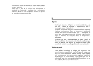 característicos, o que não permite que outros odores venham
sobrepor-se a estes.
Além disso, o fato de o garçom estar uniformizado e
atendendo aos clientes não é condizente com a utilização de
perfumes. Devem-se usar desodorantes neutros que podem
ser renovados diversas vezes ao dia.
3
Higiene
A aplicação de normas de higiene na vida de um indivíduo, seja
qual for e campo de atividade, é imprescindível para a
manutenção de uma vida saudável.
Por prazer, necessidade ou negócio, um grande número de pessoas
freqüenta constantemente bares e restaurantes, satisfazendo
também uma de suas exigências vitais, que é a alimentação. É
natural que todos esperem encontrar ambientes e profissionais
limpos e alimentos em condições ideais de manipulação e
salubridade.
O garçom, que tem a responsabilidade de vender e servir os
alimentos e bebidas do restaurante, está obrigado pela função que
exerce, a observar com atenção as normas de higiene, tanto
pessoal e do vestuário como dos produtos e do local de trabalho.
Higiene pessoal
Tomar banho diariamente ou sempre que necessário, com
sabonete, usando de preferência uma bucha que não seja grossa,
para evitar lesões na epiderme. A bucha, além de limpar os poros
mais profundamente, ativa a circulação sangüínea, propiciando
maior irrigação nos vasos capilares, o que previne uma série de
moléstias de pele, como eczemas, dermatites, furunculoses, etc. ao
final do banho, deve-se usar sabonete neutro.
 