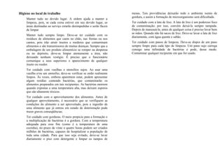 Higiene no local de trabalho
Manter tudo no devido lugar. A ordem ajuda a manter a
limpeza, pois, se cada coisa estiver em seu devido lugar, as
áreas destinadas ao serviço estarão desimpedidas e serão fáceis
de limpar.
Manter tudo sempre limpo. Deve-se ter cuidado com os
resíduos de alimentos que caem no chão, nas frestas ou nos
cantos, pois irão atrair insetos e roedores que contaminam
alimentos e são transmissores de muitas doenças. Sempre que a
embalagem de um produto alimentício se romper na despensa
ou no depósito, deve-se limpar atentamente a área, não
deixando nenhum vestígio. É preciso que o funcionário
comunique a seus superiores o aparecimento de qualquer
inseto ou roedor.
Ter cuidado com vasilhas e utensílios sujos. Ao usar uma
vasilha e/ou um utensílio, deve-se verificar se estão realmente
limpos. Às vezes, embora aparentem estar, podem apresentar
algum resíduo contendo bactérias, que contaminarão os
alimentos preparados em tais recipientes. As bactérias morrem
quando expostas a uma temperatura alta, mas deixam esporos
que são altamente tóxicos.
Ter cuidado com o aproveitamento dos alimentos. Antes de
qualquer aproveitamento, é necessário que se verifiquem as
condições do alimento a ser aproveitado, pois a ingestão de
uma alimento que já entrou em estado de deterioração pode
trazer graves conseqüências.
Ter cuidado com gorduras. O meio propicio para a formação e
a multiplicação de bactérias é a gordura. Com a temperatura
adequada para esse fim (como é a temperatura de uma
cozinha), no prazo de vinte e quatro horas podem ser criados
milhões de bactérias, capazes de hospitalizar a população de
toda uma cidade. Para que isso seja evitado, deve-se lavar
diariamente o piso com detergente e limpar os tampos de
mesas. Tais providências deixarão todo o ambiente isento de
gordura, e assim a formação de microorganismo será dificultada.
Ter cuidado com a lata de lixo. A lata de lixo é um poderoso foco
de contaminação; por isso, convém deixá-la sempre tampada.
Depois de manuseá-la, antes de qualquer coisa é preciso lavar bem
as mãos. Quando não há sacos de lixo. Deve-se lavar a lata de lixo
diariamente, com água quente e sabão.
Ter cuidado com panos de limpeza. Deve-se dispor de um pano
sempre limpo para cada tipo de limpeza. Um pano sujo carrega
consigo uma infinidade de bactérias e pode, desse modo.
Contaminar qualquer recipiente em que for usado.
 